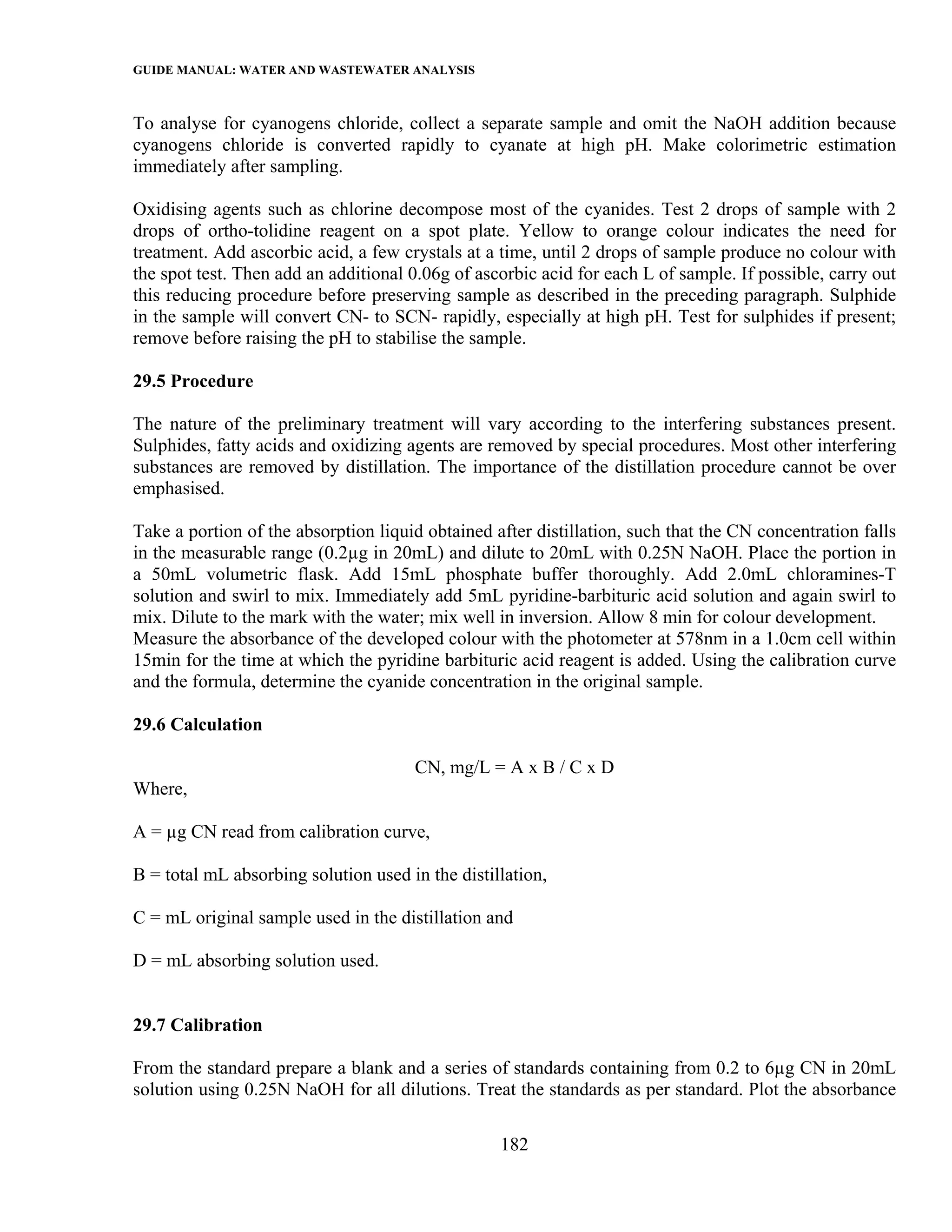 GUIDE MANUAL: WATER AND WASTEWATER ANALYSIS

To analyse for cyanogens chloride, collect a separate sample and omit the NaOH addition because
cyanogens chloride is converted rapidly to cyanate at high pH. Make colorimetric estimation
immediately after sampling.

Oxidising agents such as chlorine decompose most of the cyanides. Test 2 drops of sample with 2
drops of ortho-tolidine reagent on a spot plate. Yellow to orange colour indicates the need for
treatment. Add ascorbic acid, a few crystals at a time, until 2 drops of sample produce no colour with
the spot test. Then add an additional 0.06g of ascorbic acid for each L of sample. If possible, carry out
this reducing procedure before preserving sample as described in the preceding paragraph. Sulphide
in the sample will convert CN- to SCN- rapidly, especially at high pH. Test for sulphides if present;
remove before raising the pH to stabilise the sample.

29.5 Procedure

The nature of the preliminary treatment will vary according to the interfering substances present.
Sulphides, fatty acids and oxidizing agents are removed by special procedures. Most other interfering
substances are removed by distillation. The importance of the distillation procedure cannot be over
emphasised.

Take a portion of the absorption liquid obtained after distillation, such that the CN concentration falls
in the measurable range (0.2µg in 20mL) and dilute to 20mL with 0.25N NaOH. Place the portion in
a 50mL volumetric flask. Add 15mL phosphate buffer thoroughly. Add 2.0mL chloramines-T
solution and swirl to mix. Immediately add 5mL pyridine-barbituric acid solution and again swirl to
mix. Dilute to the mark with the water; mix well in inversion. Allow 8 min for colour development.
Measure the absorbance of the developed colour with the photometer at 578nm in a 1.0cm cell within
15min for the time at which the pyridine barbituric acid reagent is added. Using the calibration curve
and the formula, determine the cyanide concentration in the original sample.

29.6 Calculation

                                      CN, mg/L = A x B / C x D
Where,

A = µg CN read from calibration curve,

B = total mL absorbing solution used in the distillation,

C = mL original sample used in the distillation and

D = mL absorbing solution used.


29.7 Calibration

From the standard prepare a blank and a series of standards containing from 0.2 to 6µg CN in 20mL
solution using 0.25N NaOH for all dilutions. Treat the standards as per standard. Plot the absorbance

                                                  182
 
