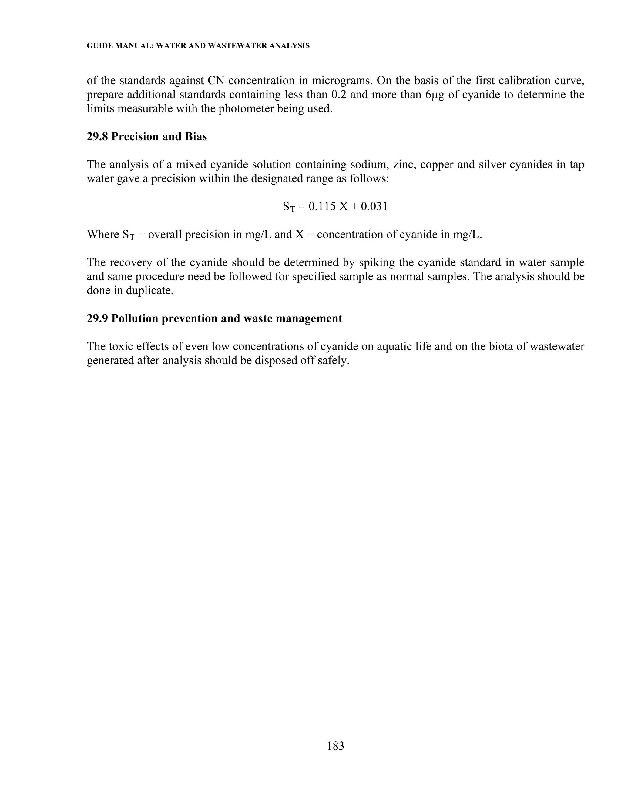 GUIDE MANUAL: WATER AND WASTEWATER ANALYSIS

of the standards against CN concentration in micrograms. On the basis of the first calibration curve,
prepare additional standards containing less than 0.2 and more than 6µg of cyanide to determine the
limits measurable with the photometer being used.

29.8 Precision and Bias

The analysis of a mixed cyanide solution containing sodium, zinc, copper and silver cyanides in tap
water gave a precision within the designated range as follows:

                                        S T = 0.115 X + 0.031

Where S T = overall precision in mg/L and X = concentration of cyanide in mg/L.

The recovery of the cyanide should be determined by spiking the cyanide standard in water sample
and same procedure need be followed for specified sample as normal samples. The analysis should be
done in duplicate.

29.9 Pollution prevention and waste management

The toxic effects of even low concentrations of cyanide on aquatic life and on the biota of wastewater
generated after analysis should be disposed off safely.




                                                 183
 