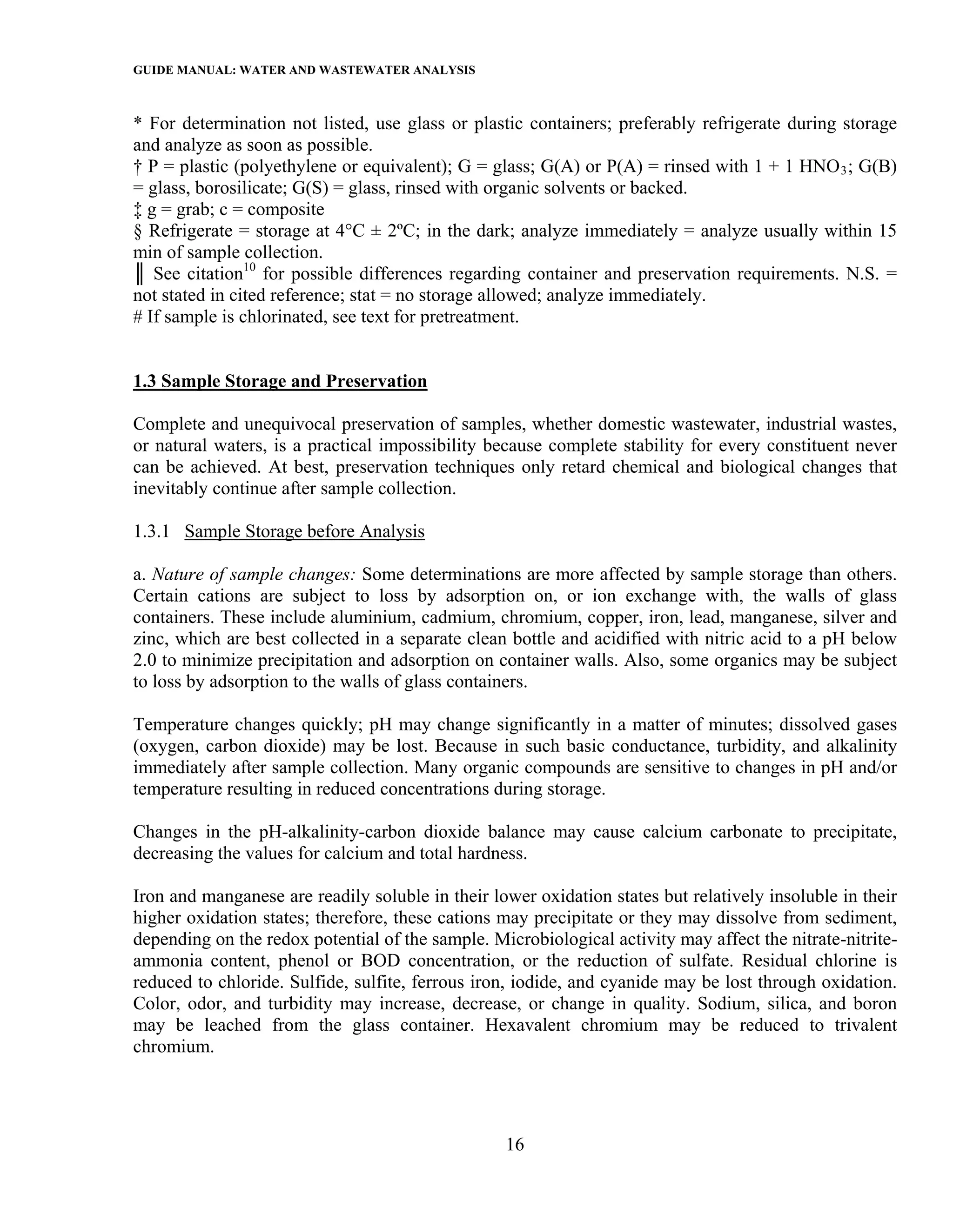 GUIDE MANUAL: WATER AND WASTEWATER ANALYSIS

* For determination not listed, use glass or plastic containers; preferably refrigerate during storage
and analyze as soon as possible.
† P = plastic (polyethylene or equivalent); G = glass; G(A) or P(A) = rinsed with 1 + 1 HNO 3 ; G(B)
= glass, borosilicate; G(S) = glass, rinsed with organic solvents or backed.
‡ g = grab; c = composite
§ Refrigerate = storage at 4°C ± 2ºC; in the dark; analyze immediately = analyze usually within 15
min of sample collection.
║ See citation10 for possible differences regarding container and preservation requirements. N.S. =
not stated in cited reference; stat = no storage allowed; analyze immediately.
# If sample is chlorinated, see text for pretreatment.


1.3 Sample Storage and Preservation

Complete and unequivocal preservation of samples, whether domestic wastewater, industrial wastes,
or natural waters, is a practical impossibility because complete stability for every constituent never
can be achieved. At best, preservation techniques only retard chemical and biological changes that
inevitably continue after sample collection.

1.3.1 Sample Storage before Analysis

a. Nature of sample changes: Some determinations are more affected by sample storage than others.
Certain cations are subject to loss by adsorption on, or ion exchange with, the walls of glass
containers. These include aluminium, cadmium, chromium, copper, iron, lead, manganese, silver and
zinc, which are best collected in a separate clean bottle and acidified with nitric acid to a pH below
2.0 to minimize precipitation and adsorption on container walls. Also, some organics may be subject
to loss by adsorption to the walls of glass containers.

Temperature changes quickly; pH may change significantly in a matter of minutes; dissolved gases
(oxygen, carbon dioxide) may be lost. Because in such basic conductance, turbidity, and alkalinity
immediately after sample collection. Many organic compounds are sensitive to changes in pH and/or
temperature resulting in reduced concentrations during storage.

Changes in the pH-alkalinity-carbon dioxide balance may cause calcium carbonate to precipitate,
decreasing the values for calcium and total hardness.

Iron and manganese are readily soluble in their lower oxidation states but relatively insoluble in their
higher oxidation states; therefore, these cations may precipitate or they may dissolve from sediment,
depending on the redox potential of the sample. Microbiological activity may affect the nitrate-nitrite-
ammonia content, phenol or BOD concentration, or the reduction of sulfate. Residual chlorine is
reduced to chloride. Sulfide, sulfite, ferrous iron, iodide, and cyanide may be lost through oxidation.
Color, odor, and turbidity may increase, decrease, or change in quality. Sodium, silica, and boron
may be leached from the glass container. Hexavalent chromium may be reduced to trivalent
chromium.




                                                  16
 