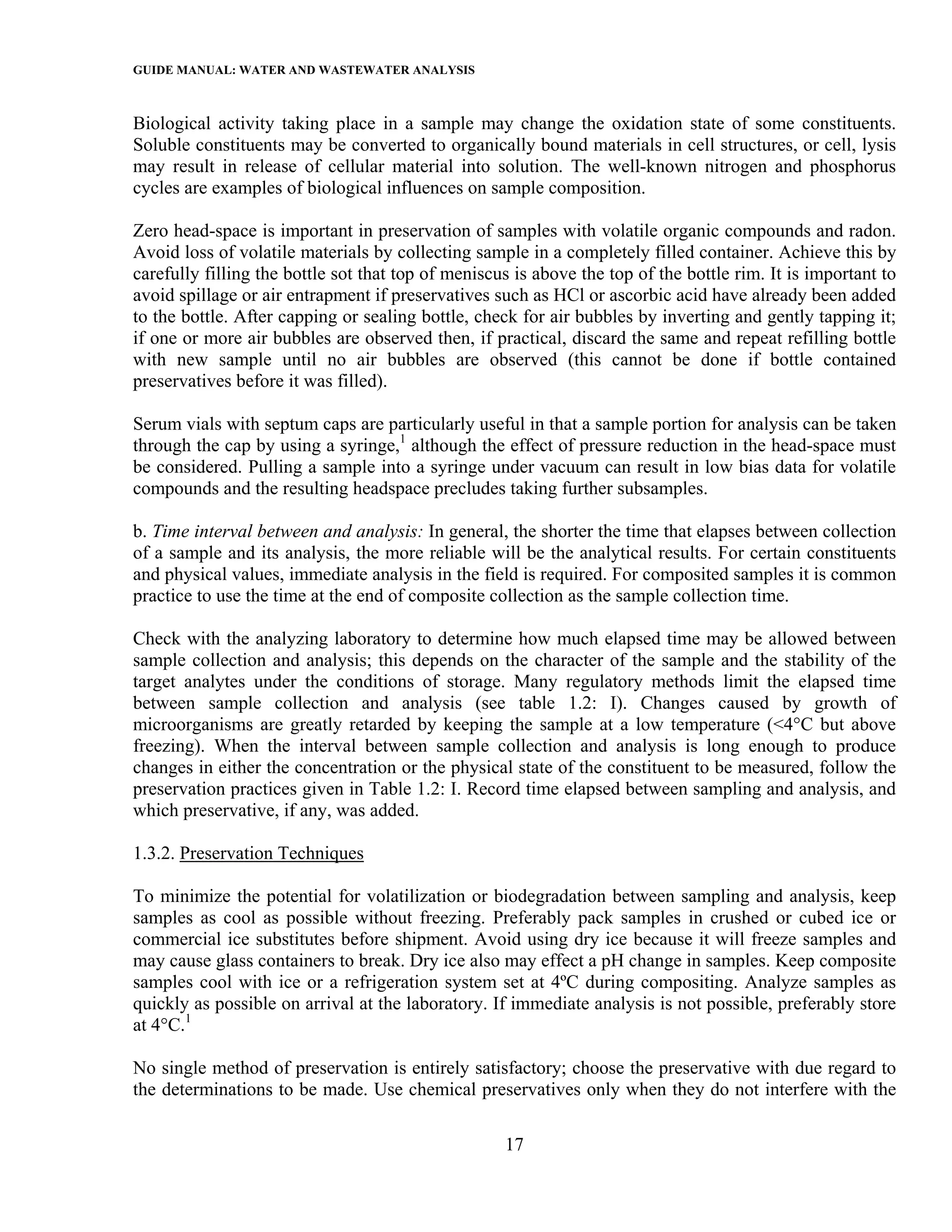 GUIDE MANUAL: WATER AND WASTEWATER ANALYSIS

Biological activity taking place in a sample may change the oxidation state of some constituents.
Soluble constituents may be converted to organically bound materials in cell structures, or cell, lysis
may result in release of cellular material into solution. The well-known nitrogen and phosphorus
cycles are examples of biological influences on sample composition.

Zero head-space is important in preservation of samples with volatile organic compounds and radon.
Avoid loss of volatile materials by collecting sample in a completely filled container. Achieve this by
carefully filling the bottle sot that top of meniscus is above the top of the bottle rim. It is important to
avoid spillage or air entrapment if preservatives such as HCl or ascorbic acid have already been added
to the bottle. After capping or sealing bottle, check for air bubbles by inverting and gently tapping it;
if one or more air bubbles are observed then, if practical, discard the same and repeat refilling bottle
with new sample until no air bubbles are observed (this cannot be done if bottle contained
preservatives before it was filled).

Serum vials with septum caps are particularly useful in that a sample portion for analysis can be taken
through the cap by using a syringe,1 although the effect of pressure reduction in the head-space must
be considered. Pulling a sample into a syringe under vacuum can result in low bias data for volatile
compounds and the resulting headspace precludes taking further subsamples.

b. Time interval between and analysis: In general, the shorter the time that elapses between collection
of a sample and its analysis, the more reliable will be the analytical results. For certain constituents
and physical values, immediate analysis in the field is required. For composited samples it is common
practice to use the time at the end of composite collection as the sample collection time.

Check with the analyzing laboratory to determine how much elapsed time may be allowed between
sample collection and analysis; this depends on the character of the sample and the stability of the
target analytes under the conditions of storage. Many regulatory methods limit the elapsed time
between sample collection and analysis (see table 1.2: I). Changes caused by growth of
microorganisms are greatly retarded by keeping the sample at a low temperature (<4°C but above
freezing). When the interval between sample collection and analysis is long enough to produce
changes in either the concentration or the physical state of the constituent to be measured, follow the
preservation practices given in Table 1.2: I. Record time elapsed between sampling and analysis, and
which preservative, if any, was added.

1.3.2. Preservation Techniques

To minimize the potential for volatilization or biodegradation between sampling and analysis, keep
samples as cool as possible without freezing. Preferably pack samples in crushed or cubed ice or
commercial ice substitutes before shipment. Avoid using dry ice because it will freeze samples and
may cause glass containers to break. Dry ice also may effect a pH change in samples. Keep composite
samples cool with ice or a refrigeration system set at 4ºC during compositing. Analyze samples as
quickly as possible on arrival at the laboratory. If immediate analysis is not possible, preferably store
at 4°C.1

No single method of preservation is entirely satisfactory; choose the preservative with due regard to
the determinations to be made. Use chemical preservatives only when they do not interfere with the

                                                    17
 