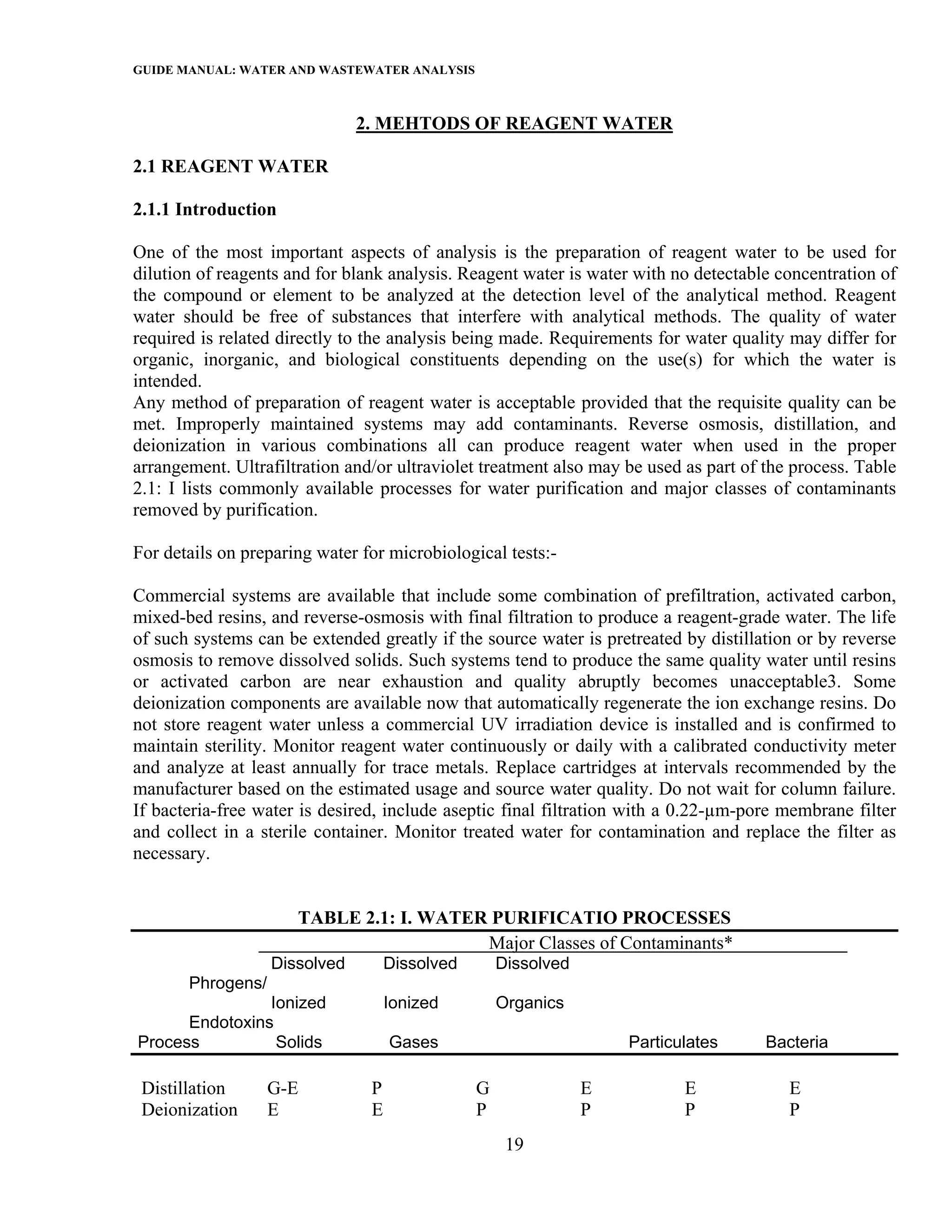 GUIDE MANUAL: WATER AND WASTEWATER ANALYSIS

                               2. MEHTODS OF REAGENT WATER

2.1 REAGENT WATER

2.1.1 Introduction

One of the most important aspects of analysis is the preparation of reagent water to be used for
dilution of reagents and for blank analysis. Reagent water is water with no detectable concentration of
the compound or element to be analyzed at the detection level of the analytical method. Reagent
water should be free of substances that interfere with analytical methods. The quality of water
required is related directly to the analysis being made. Requirements for water quality may differ for
organic, inorganic, and biological constituents depending on the use(s) for which the water is
intended.
Any method of preparation of reagent water is acceptable provided that the requisite quality can be
met. Improperly maintained systems may add contaminants. Reverse osmosis, distillation, and
deionization in various combinations all can produce reagent water when used in the proper
arrangement. Ultrafiltration and/or ultraviolet treatment also may be used as part of the process. Table
2.1: I lists commonly available processes for water purification and major classes of contaminants
removed by purification.

For details on preparing water for microbiological tests:-

Commercial systems are available that include some combination of prefiltration, activated carbon,
mixed-bed resins, and reverse-osmosis with final filtration to produce a reagent-grade water. The life
of such systems can be extended greatly if the source water is pretreated by distillation or by reverse
osmosis to remove dissolved solids. Such systems tend to produce the same quality water until resins
or activated carbon are near exhaustion and quality abruptly becomes unacceptable3. Some
deionization components are available now that automatically regenerate the ion exchange resins. Do
not store reagent water unless a commercial UV irradiation device is installed and is confirmed to
maintain sterility. Monitor reagent water continuously or daily with a calibrated conductivity meter
and analyze at least annually for trace metals. Replace cartridges at intervals recommended by the
manufacturer based on the estimated usage and source water quality. Do not wait for column failure.
If bacteria-free water is desired, include aseptic final filtration with a 0.22-µm-pore membrane filter
and collect in a sterile container. Monitor treated water for contamination and replace the filter as
necessary.


                      TABLE 2.1: I. WATER PURIFICATIO PROCESSES
                                         Major Classes of Contaminants*
                   Dissolved        Dissolved       Dissolved
       Phrogens/
                Ionized             Ionized         Organics
      Endotoxins
Process          Solids             Gases                           Particulates      Bacteria

 Distillation      G-E          P               G               E          E             E
 Deionization      E            E               P               P          P             P
                                                     19
 