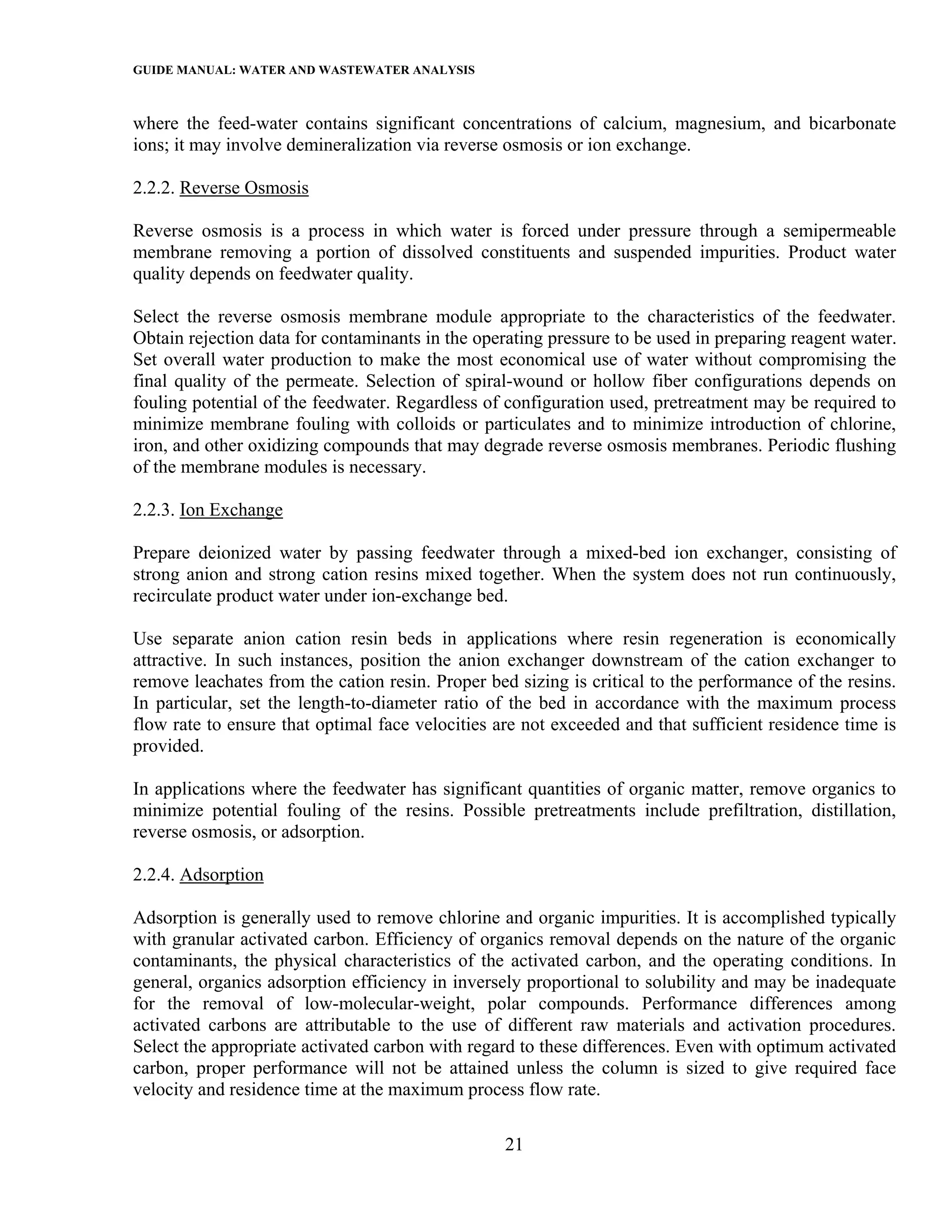 GUIDE MANUAL: WATER AND WASTEWATER ANALYSIS

where the feed-water contains significant concentrations of calcium, magnesium, and bicarbonate
ions; it may involve demineralization via reverse osmosis or ion exchange.

2.2.2. Reverse Osmosis

Reverse osmosis is a process in which water is forced under pressure through a semipermeable
membrane removing a portion of dissolved constituents and suspended impurities. Product water
quality depends on feedwater quality.

Select the reverse osmosis membrane module appropriate to the characteristics of the feedwater.
Obtain rejection data for contaminants in the operating pressure to be used in preparing reagent water.
Set overall water production to make the most economical use of water without compromising the
final quality of the permeate. Selection of spiral-wound or hollow fiber configurations depends on
fouling potential of the feedwater. Regardless of configuration used, pretreatment may be required to
minimize membrane fouling with colloids or particulates and to minimize introduction of chlorine,
iron, and other oxidizing compounds that may degrade reverse osmosis membranes. Periodic flushing
of the membrane modules is necessary.

2.2.3. Ion Exchange

Prepare deionized water by passing feedwater through a mixed-bed ion exchanger, consisting of
strong anion and strong cation resins mixed together. When the system does not run continuously,
recirculate product water under ion-exchange bed.

Use separate anion cation resin beds in applications where resin regeneration is economically
attractive. In such instances, position the anion exchanger downstream of the cation exchanger to
remove leachates from the cation resin. Proper bed sizing is critical to the performance of the resins.
In particular, set the length-to-diameter ratio of the bed in accordance with the maximum process
flow rate to ensure that optimal face velocities are not exceeded and that sufficient residence time is
provided.

In applications where the feedwater has significant quantities of organic matter, remove organics to
minimize potential fouling of the resins. Possible pretreatments include prefiltration, distillation,
reverse osmosis, or adsorption.

2.2.4. Adsorption

Adsorption is generally used to remove chlorine and organic impurities. It is accomplished typically
with granular activated carbon. Efficiency of organics removal depends on the nature of the organic
contaminants, the physical characteristics of the activated carbon, and the operating conditions. In
general, organics adsorption efficiency in inversely proportional to solubility and may be inadequate
for the removal of low-molecular-weight, polar compounds. Performance differences among
activated carbons are attributable to the use of different raw materials and activation procedures.
Select the appropriate activated carbon with regard to these differences. Even with optimum activated
carbon, proper performance will not be attained unless the column is sized to give required face
velocity and residence time at the maximum process flow rate.

                                                  21
 