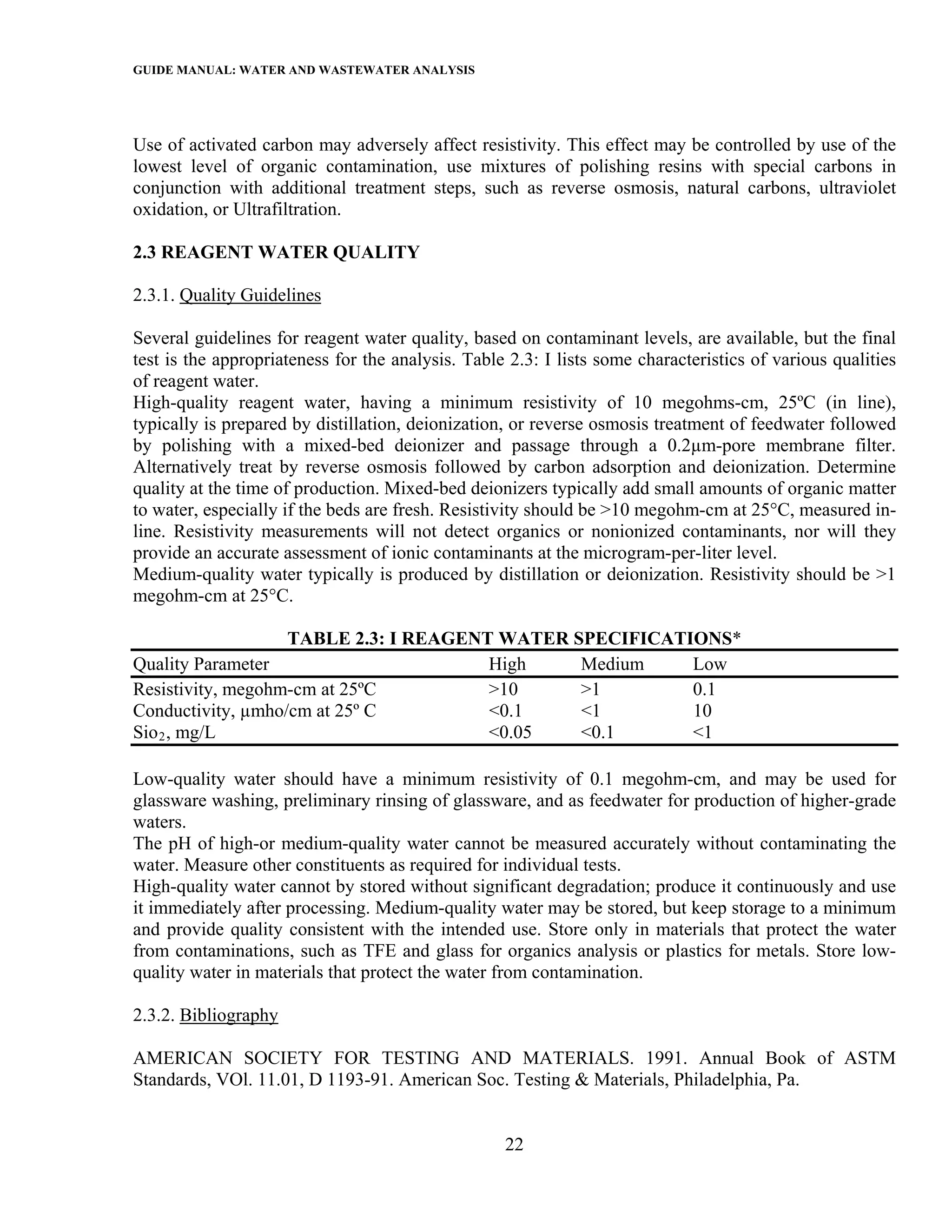 GUIDE MANUAL: WATER AND WASTEWATER ANALYSIS



Use of activated carbon may adversely affect resistivity. This effect may be controlled by use of the
lowest level of organic contamination, use mixtures of polishing resins with special carbons in
conjunction with additional treatment steps, such as reverse osmosis, natural carbons, ultraviolet
oxidation, or Ultrafiltration.

2.3 REAGENT WATER QUALITY

2.3.1. Quality Guidelines

Several guidelines for reagent water quality, based on contaminant levels, are available, but the final
test is the appropriateness for the analysis. Table 2.3: I lists some characteristics of various qualities
of reagent water.
High-quality reagent water, having a minimum resistivity of 10 megohms-cm, 25ºC (in line),
typically is prepared by distillation, deionization, or reverse osmosis treatment of feedwater followed
by polishing with a mixed-bed deionizer and passage through a 0.2µm-pore membrane filter.
Alternatively treat by reverse osmosis followed by carbon adsorption and deionization. Determine
quality at the time of production. Mixed-bed deionizers typically add small amounts of organic matter
to water, especially if the beds are fresh. Resistivity should be >10 megohm-cm at 25°C, measured in-
line. Resistivity measurements will not detect organics or nonionized contaminants, nor will they
provide an accurate assessment of ionic contaminants at the microgram-per-liter level.
Medium-quality water typically is produced by distillation or deionization. Resistivity should be >1
megohm-cm at 25°C.

                   TABLE 2.3: I REAGENT WATER SPECIFICATIONS*
Quality Parameter                      High    Medium    Low
Resistivity, megohm-cm at 25ºC         >10     >1        0.1
Conductivity, µmho/cm at 25º C         <0.1    <1        10
Sio 2 , mg/L                           <0.05   <0.1      <1

Low-quality water should have a minimum resistivity of 0.1 megohm-cm, and may be used for
glassware washing, preliminary rinsing of glassware, and as feedwater for production of higher-grade
waters.
The pH of high-or medium-quality water cannot be measured accurately without contaminating the
water. Measure other constituents as required for individual tests.
High-quality water cannot by stored without significant degradation; produce it continuously and use
it immediately after processing. Medium-quality water may be stored, but keep storage to a minimum
and provide quality consistent with the intended use. Store only in materials that protect the water
from contaminations, such as TFE and glass for organics analysis or plastics for metals. Store low-
quality water in materials that protect the water from contamination.

2.3.2. Bibliography

AMERICAN SOCIETY FOR TESTING AND MATERIALS. 1991. Annual Book of ASTM
Standards, VOl. 11.01, D 1193-91. American Soc. Testing & Materials, Philadelphia, Pa.


                                                   22
 