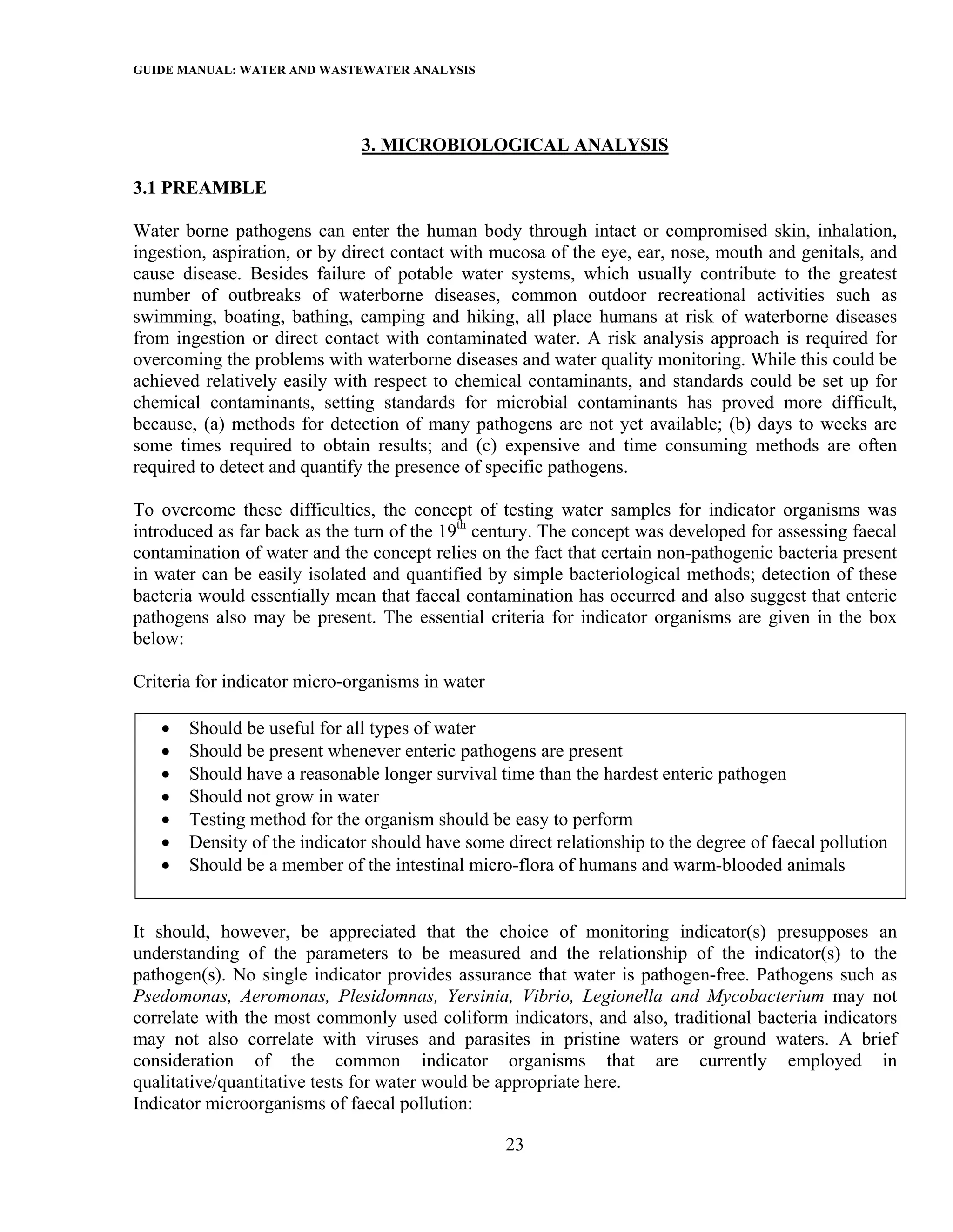 GUIDE MANUAL: WATER AND WASTEWATER ANALYSIS



                              3. MICROBIOLOGICAL ANALYSIS

3.1 PREAMBLE

Water borne pathogens can enter the human body through intact or compromised skin, inhalation,
ingestion, aspiration, or by direct contact with mucosa of the eye, ear, nose, mouth and genitals, and
cause disease. Besides failure of potable water systems, which usually contribute to the greatest
number of outbreaks of waterborne diseases, common outdoor recreational activities such as
swimming, boating, bathing, camping and hiking, all place humans at risk of waterborne diseases
from ingestion or direct contact with contaminated water. A risk analysis approach is required for
overcoming the problems with waterborne diseases and water quality monitoring. While this could be
achieved relatively easily with respect to chemical contaminants, and standards could be set up for
chemical contaminants, setting standards for microbial contaminants has proved more difficult,
because, (a) methods for detection of many pathogens are not yet available; (b) days to weeks are
some times required to obtain results; and (c) expensive and time consuming methods are often
required to detect and quantify the presence of specific pathogens.

To overcome these difficulties, the concept of testing water samples for indicator organisms was
introduced as far back as the turn of the 19th century. The concept was developed for assessing faecal
contamination of water and the concept relies on the fact that certain non-pathogenic bacteria present
in water can be easily isolated and quantified by simple bacteriological methods; detection of these
bacteria would essentially mean that faecal contamination has occurred and also suggest that enteric
pathogens also may be present. The essential criteria for indicator organisms are given in the box
below:

Criteria for indicator micro-organisms in water

   •   Should be useful for all types of water
   •   Should be present whenever enteric pathogens are present
   •   Should have a reasonable longer survival time than the hardest enteric pathogen
   •   Should not grow in water
   •   Testing method for the organism should be easy to perform
   •   Density of the indicator should have some direct relationship to the degree of faecal pollution
   •   Should be a member of the intestinal micro-flora of humans and warm-blooded animals


It should, however, be appreciated that the choice of monitoring indicator(s) presupposes an
understanding of the parameters to be measured and the relationship of the indicator(s) to the
pathogen(s). No single indicator provides assurance that water is pathogen-free. Pathogens such as
Psedomonas, Aeromonas, Plesidomnas, Yersinia, Vibrio, Legionella and Mycobacterium may not
correlate with the most commonly used coliform indicators, and also, traditional bacteria indicators
may not also correlate with viruses and parasites in pristine waters or ground waters. A brief
consideration of the common indicator organisms that are currently employed in
qualitative/quantitative tests for water would be appropriate here.
Indicator microorganisms of faecal pollution:

                                                  23
 
