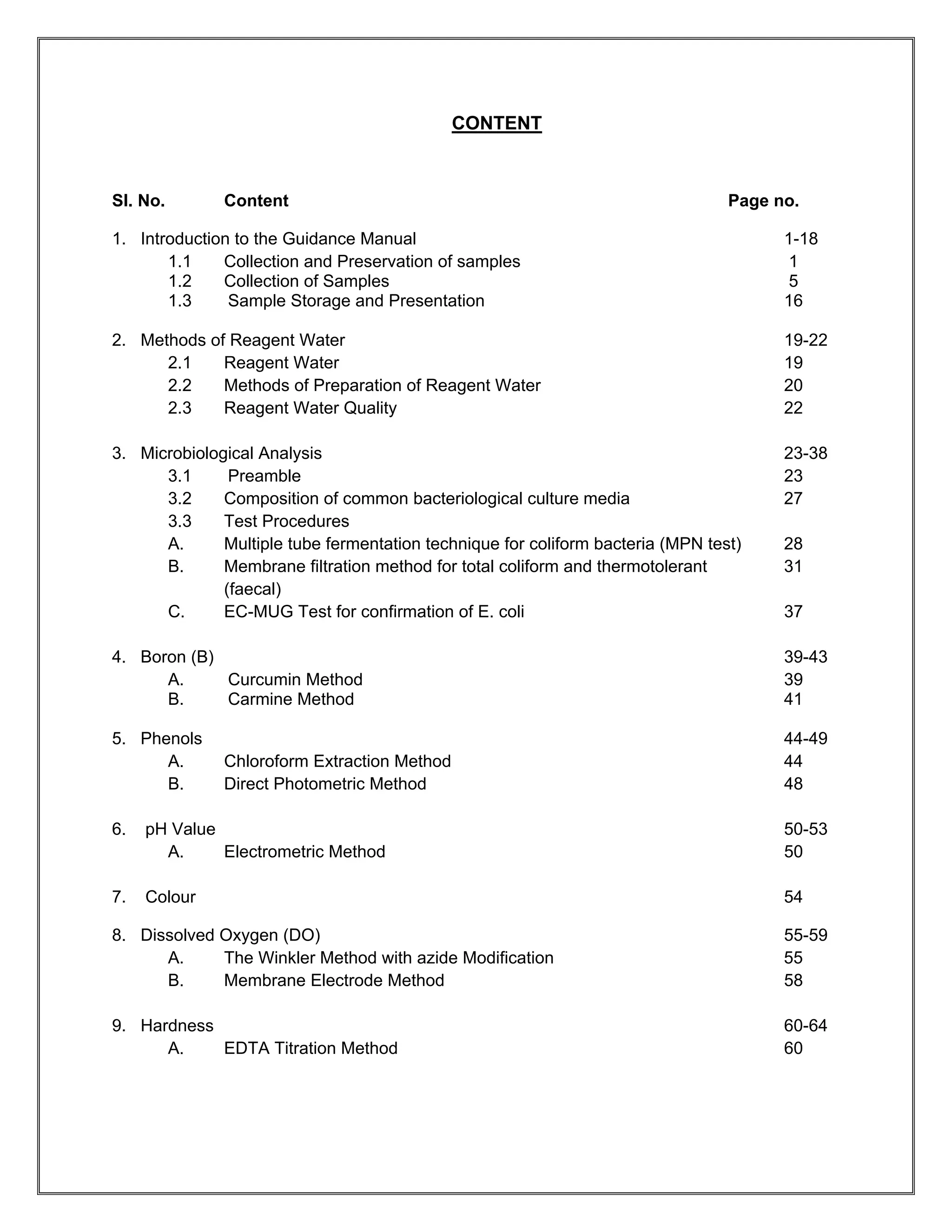 CONTENT



Sl. No.       Content                                                            Page no.

1. Introduction to the Guidance Manual                                                 1-18
       1.1    Collection and Preservation of samples                                    1
       1.2    Collection of Samples                                                     5
       1.3     Sample Storage and Presentation                                         16

2. Methods of Reagent Water                                                            19-22
      2.1    Reagent Water                                                             19
      2.2    Methods of Preparation of Reagent Water                                   20
      2.3    Reagent Water Quality                                                     22

3. Microbiological Analysis                                                            23-38
      3.1      Preamble                                                                23
      3.2     Composition of common bacteriological culture media                      27
      3.3     Test Procedures
      A.      Multiple tube fermentation technique for coliform bacteria (MPN test)    28
      B.      Membrane filtration method for total coliform and thermotolerant         31
              (faecal)
      C.      EC-MUG Test for confirmation of E. coli                                  37

4. Boron (B)                                                                           39-43
      A.     Curcumin Method                                                           39
      B.     Carmine Method                                                            41

5. Phenols                                                                             44-49
      A.      Chloroform Extraction Method                                             44
      B.      Direct Photometric Method                                                48

6.   pH Value                                                                          50-53
       A.     Electrometric Method                                                     50

7.   Colour                                                                            54

8. Dissolved Oxygen (DO)                                                               55-59
      A.     The Winkler Method with azide Modification                                55
      B.     Membrane Electrode Method                                                 58

9. Hardness                                                                            60-64
      A.    EDTA Titration Method                                                      60
 