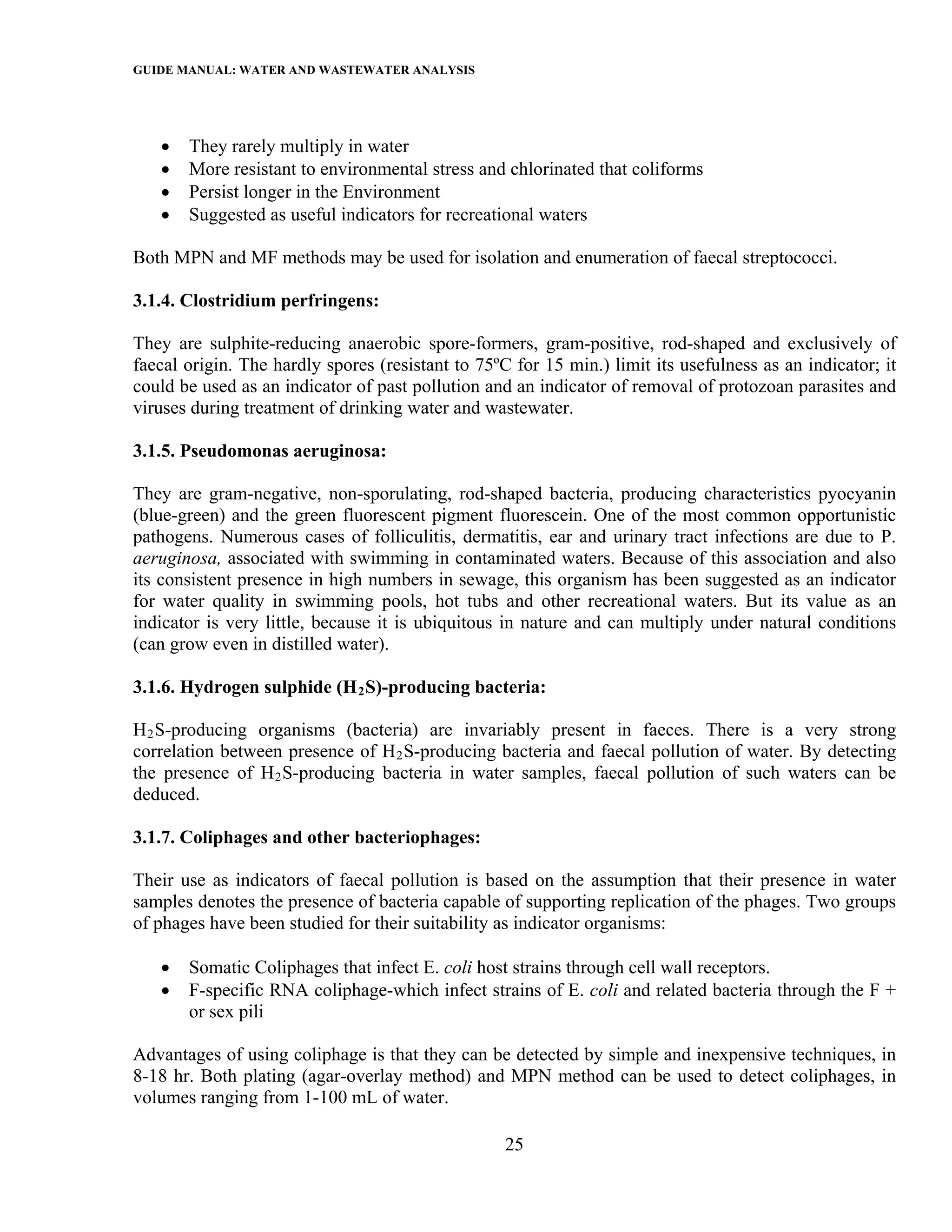 GUIDE MANUAL: WATER AND WASTEWATER ANALYSIS



   •   They rarely multiply in water
   •   More resistant to environmental stress and chlorinated that coliforms
   •   Persist longer in the Environment
   •   Suggested as useful indicators for recreational waters

Both MPN and MF methods may be used for isolation and enumeration of faecal streptococci.

3.1.4. Clostridium perfringens:

They are sulphite-reducing anaerobic spore-formers, gram-positive, rod-shaped and exclusively of
faecal origin. The hardly spores (resistant to 75ºC for 15 min.) limit its usefulness as an indicator; it
could be used as an indicator of past pollution and an indicator of removal of protozoan parasites and
viruses during treatment of drinking water and wastewater.

3.1.5. Pseudomonas aeruginosa:

They are gram-negative, non-sporulating, rod-shaped bacteria, producing characteristics pyocyanin
(blue-green) and the green fluorescent pigment fluorescein. One of the most common opportunistic
pathogens. Numerous cases of folliculitis, dermatitis, ear and urinary tract infections are due to P.
aeruginosa, associated with swimming in contaminated waters. Because of this association and also
its consistent presence in high numbers in sewage, this organism has been suggested as an indicator
for water quality in swimming pools, hot tubs and other recreational waters. But its value as an
indicator is very little, because it is ubiquitous in nature and can multiply under natural conditions
(can grow even in distilled water).

3.1.6. Hydrogen sulphide (H 2 S)-producing bacteria:

H 2 S-producing organisms (bacteria) are invariably present in faeces. There is a very strong
correlation between presence of H 2 S-producing bacteria and faecal pollution of water. By detecting
the presence of H 2 S-producing bacteria in water samples, faecal pollution of such waters can be
deduced.

3.1.7. Coliphages and other bacteriophages:

Their use as indicators of faecal pollution is based on the assumption that their presence in water
samples denotes the presence of bacteria capable of supporting replication of the phages. Two groups
of phages have been studied for their suitability as indicator organisms:

   •   Somatic Coliphages that infect E. coli host strains through cell wall receptors.
   •   F-specific RNA coliphage-which infect strains of E. coli and related bacteria through the F +
       or sex pili

Advantages of using coliphage is that they can be detected by simple and inexpensive techniques, in
8-18 hr. Both plating (agar-overlay method) and MPN method can be used to detect coliphages, in
volumes ranging from 1-100 mL of water.

                                                   25
 