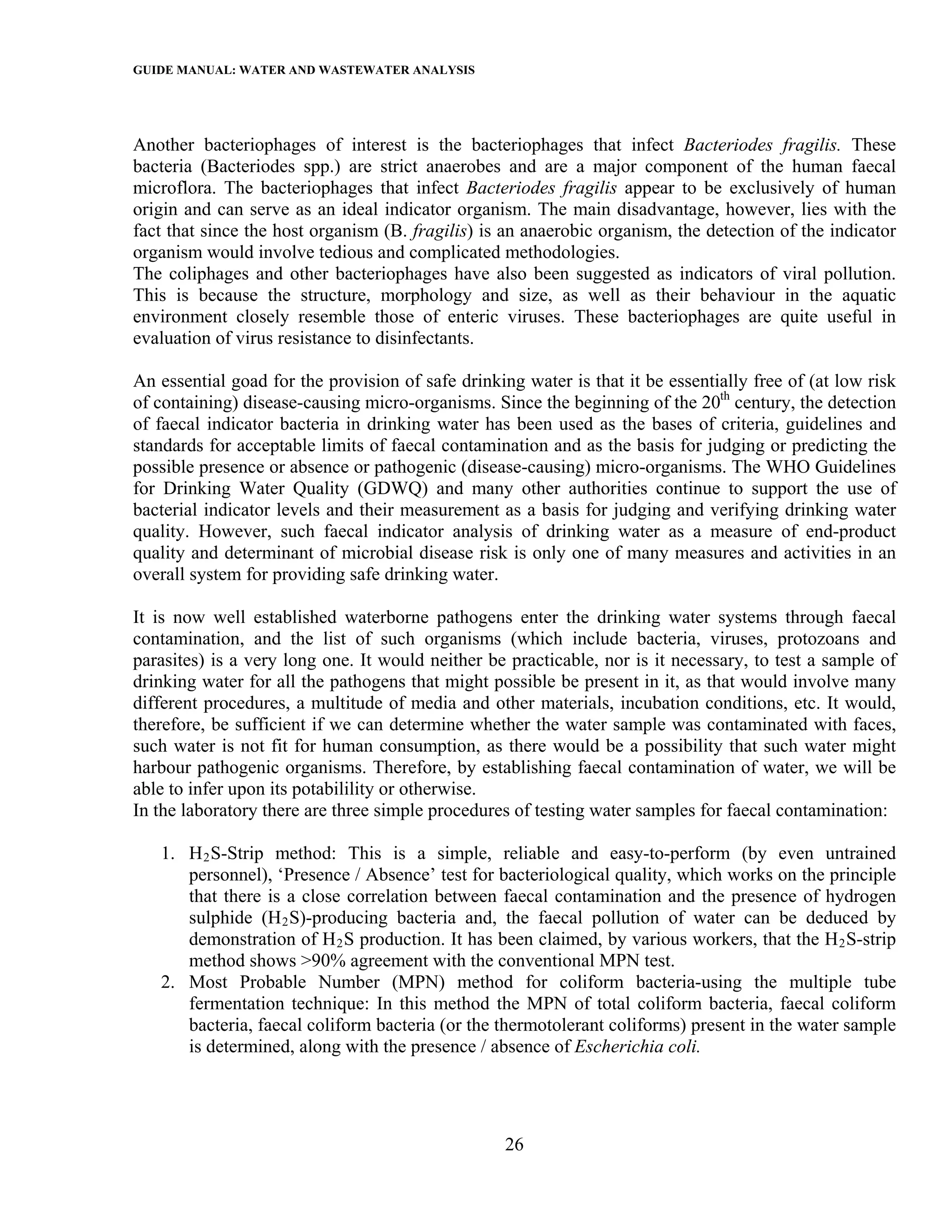 GUIDE MANUAL: WATER AND WASTEWATER ANALYSIS



Another bacteriophages of interest is the bacteriophages that infect Bacteriodes fragilis. These
bacteria (Bacteriodes spp.) are strict anaerobes and are a major component of the human faecal
microflora. The bacteriophages that infect Bacteriodes fragilis appear to be exclusively of human
origin and can serve as an ideal indicator organism. The main disadvantage, however, lies with the
fact that since the host organism (B. fragilis) is an anaerobic organism, the detection of the indicator
organism would involve tedious and complicated methodologies.
The coliphages and other bacteriophages have also been suggested as indicators of viral pollution.
This is because the structure, morphology and size, as well as their behaviour in the aquatic
environment closely resemble those of enteric viruses. These bacteriophages are quite useful in
evaluation of virus resistance to disinfectants.

An essential goad for the provision of safe drinking water is that it be essentially free of (at low risk
of containing) disease-causing micro-organisms. Since the beginning of the 20th century, the detection
of faecal indicator bacteria in drinking water has been used as the bases of criteria, guidelines and
standards for acceptable limits of faecal contamination and as the basis for judging or predicting the
possible presence or absence or pathogenic (disease-causing) micro-organisms. The WHO Guidelines
for Drinking Water Quality (GDWQ) and many other authorities continue to support the use of
bacterial indicator levels and their measurement as a basis for judging and verifying drinking water
quality. However, such faecal indicator analysis of drinking water as a measure of end-product
quality and determinant of microbial disease risk is only one of many measures and activities in an
overall system for providing safe drinking water.

It is now well established waterborne pathogens enter the drinking water systems through faecal
contamination, and the list of such organisms (which include bacteria, viruses, protozoans and
parasites) is a very long one. It would neither be practicable, nor is it necessary, to test a sample of
drinking water for all the pathogens that might possible be present in it, as that would involve many
different procedures, a multitude of media and other materials, incubation conditions, etc. It would,
therefore, be sufficient if we can determine whether the water sample was contaminated with faces,
such water is not fit for human consumption, as there would be a possibility that such water might
harbour pathogenic organisms. Therefore, by establishing faecal contamination of water, we will be
able to infer upon its potabilility or otherwise.
In the laboratory there are three simple procedures of testing water samples for faecal contamination:

   1. H 2 S-Strip method: This is a simple, reliable and easy-to-perform (by even untrained
      personnel), ‘Presence / Absence’ test for bacteriological quality, which works on the principle
      that there is a close correlation between faecal contamination and the presence of hydrogen
      sulphide (H 2 S)-producing bacteria and, the faecal pollution of water can be deduced by
      demonstration of H 2 S production. It has been claimed, by various workers, that the H 2 S-strip
      method shows >90% agreement with the conventional MPN test.
   2. Most Probable Number (MPN) method for coliform bacteria-using the multiple tube
      fermentation technique: In this method the MPN of total coliform bacteria, faecal coliform
      bacteria, faecal coliform bacteria (or the thermotolerant coliforms) present in the water sample
      is determined, along with the presence / absence of Escherichia coli.




                                                   26
 