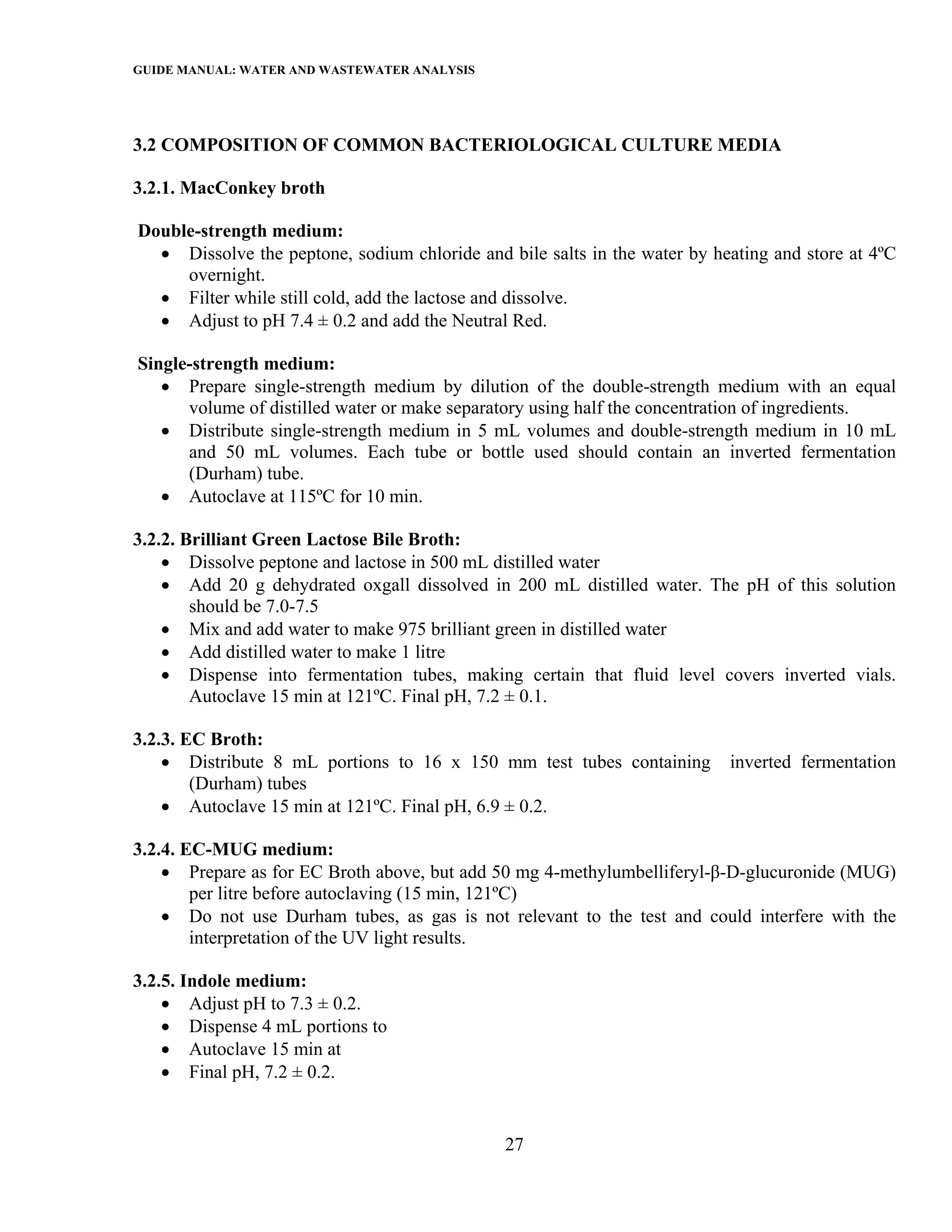 GUIDE MANUAL: WATER AND WASTEWATER ANALYSIS



3.2 COMPOSITION OF COMMON BACTERIOLOGICAL CULTURE MEDIA

3.2.1. MacConkey broth

Double-strength medium:
  • Dissolve the peptone, sodium chloride and bile salts in the water by heating and store at 4ºC
     overnight.
  • Filter while still cold, add the lactose and dissolve.
  • Adjust to pH 7.4 ± 0.2 and add the Neutral Red.

Single-strength medium:
   • Prepare single-strength medium by dilution of the double-strength medium with an equal
      volume of distilled water or make separatory using half the concentration of ingredients.
   • Distribute single-strength medium in 5 mL volumes and double-strength medium in 10 mL
      and 50 mL volumes. Each tube or bottle used should contain an inverted fermentation
      (Durham) tube.
   • Autoclave at 115ºC for 10 min.

3.2.2. Brilliant Green Lactose Bile Broth:
    • Dissolve peptone and lactose in 500 mL distilled water
    • Add 20 g dehydrated oxgall dissolved in 200 mL distilled water. The pH of this solution
        should be 7.0-7.5
    • Mix and add water to make 975 brilliant green in distilled water
    • Add distilled water to make 1 litre
    • Dispense into fermentation tubes, making certain that fluid level covers inverted vials.
        Autoclave 15 min at 121ºC. Final pH, 7.2 ± 0.1.

3.2.3. EC Broth:
    • Distribute 8 mL portions to 16 x 150 mm test tubes containing        inverted fermentation
        (Durham) tubes
    • Autoclave 15 min at 121ºC. Final pH, 6.9 ± 0.2.

3.2.4. EC-MUG medium:
    • Prepare as for EC Broth above, but add 50 mg 4-methylumbelliferyl-β-D-glucuronide (MUG)
        per litre before autoclaving (15 min, 121ºC)
    • Do not use Durham tubes, as gas is not relevant to the test and could interfere with the
        interpretation of the UV light results.

3.2.5. Indole medium:
    • Adjust pH to 7.3 ± 0.2.
    • Dispense 4 mL portions to
    • Autoclave 15 min at
    • Final pH, 7.2 ± 0.2.


                                              27
 