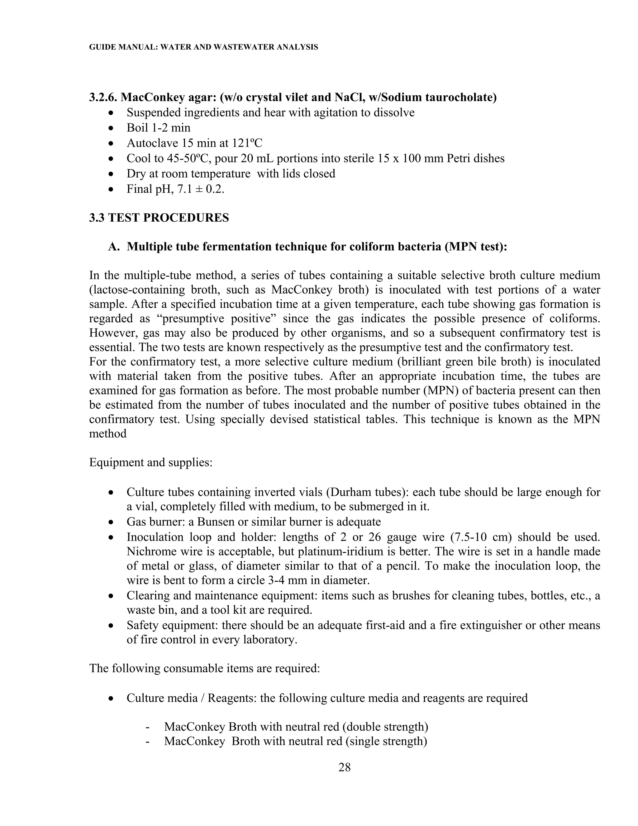 GUIDE MANUAL: WATER AND WASTEWATER ANALYSIS



3.2.6. MacConkey agar: (w/o crystal vilet and NaCl, w/Sodium taurocholate)
    • Suspended ingredients and hear with agitation to dissolve
    • Boil 1-2 min
    • Autoclave 15 min at 121ºC
    • Cool to 45-50ºC, pour 20 mL portions into sterile 15 x 100 mm Petri dishes
    • Dry at room temperature with lids closed
    • Final pH, 7.1 ± 0.2.

3.3 TEST PROCEDURES

   A. Multiple tube fermentation technique for coliform bacteria (MPN test):

In the multiple-tube method, a series of tubes containing a suitable selective broth culture medium
(lactose-containing broth, such as MacConkey broth) is inoculated with test portions of a water
sample. After a specified incubation time at a given temperature, each tube showing gas formation is
regarded as “presumptive positive” since the gas indicates the possible presence of coliforms.
However, gas may also be produced by other organisms, and so a subsequent confirmatory test is
essential. The two tests are known respectively as the presumptive test and the confirmatory test.
For the confirmatory test, a more selective culture medium (brilliant green bile broth) is inoculated
with material taken from the positive tubes. After an appropriate incubation time, the tubes are
examined for gas formation as before. The most probable number (MPN) of bacteria present can then
be estimated from the number of tubes inoculated and the number of positive tubes obtained in the
confirmatory test. Using specially devised statistical tables. This technique is known as the MPN
method

Equipment and supplies:

   •   Culture tubes containing inverted vials (Durham tubes): each tube should be large enough for
       a vial, completely filled with medium, to be submerged in it.
   •   Gas burner: a Bunsen or similar burner is adequate
   •   Inoculation loop and holder: lengths of 2 or 26 gauge wire (7.5-10 cm) should be used.
       Nichrome wire is acceptable, but platinum-iridium is better. The wire is set in a handle made
       of metal or glass, of diameter similar to that of a pencil. To make the inoculation loop, the
       wire is bent to form a circle 3-4 mm in diameter.
   •   Clearing and maintenance equipment: items such as brushes for cleaning tubes, bottles, etc., a
       waste bin, and a tool kit are required.
   •   Safety equipment: there should be an adequate first-aid and a fire extinguisher or other means
       of fire control in every laboratory.

The following consumable items are required:

   •   Culture media / Reagents: the following culture media and reagents are required

           -   MacConkey Broth with neutral red (double strength)
           -   MacConkey Broth with neutral red (single strength)

                                                 28
 