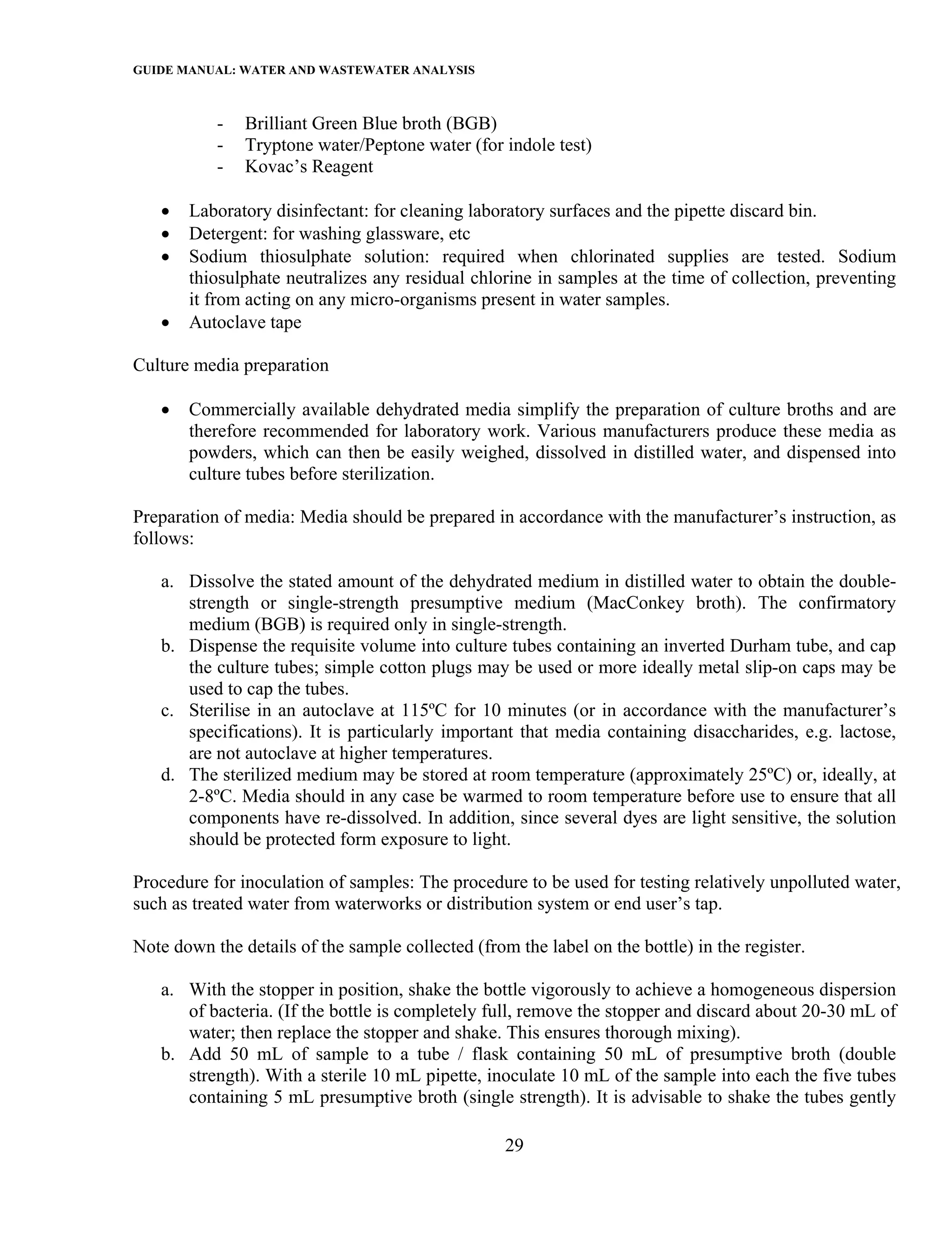 GUIDE MANUAL: WATER AND WASTEWATER ANALYSIS

           -   Brilliant Green Blue broth (BGB)
           -   Tryptone water/Peptone water (for indole test)
           -   Kovac’s Reagent

   •   Laboratory disinfectant: for cleaning laboratory surfaces and the pipette discard bin.
   •   Detergent: for washing glassware, etc
   •   Sodium thiosulphate solution: required when chlorinated supplies are tested. Sodium
       thiosulphate neutralizes any residual chlorine in samples at the time of collection, preventing
       it from acting on any micro-organisms present in water samples.
   •   Autoclave tape

Culture media preparation

   •   Commercially available dehydrated media simplify the preparation of culture broths and are
       therefore recommended for laboratory work. Various manufacturers produce these media as
       powders, which can then be easily weighed, dissolved in distilled water, and dispensed into
       culture tubes before sterilization.

Preparation of media: Media should be prepared in accordance with the manufacturer’s instruction, as
follows:

   a. Dissolve the stated amount of the dehydrated medium in distilled water to obtain the double-
      strength or single-strength presumptive medium (MacConkey broth). The confirmatory
      medium (BGB) is required only in single-strength.
   b. Dispense the requisite volume into culture tubes containing an inverted Durham tube, and cap
      the culture tubes; simple cotton plugs may be used or more ideally metal slip-on caps may be
      used to cap the tubes.
   c. Sterilise in an autoclave at 115ºC for 10 minutes (or in accordance with the manufacturer’s
      specifications). It is particularly important that media containing disaccharides, e.g. lactose,
      are not autoclave at higher temperatures.
   d. The sterilized medium may be stored at room temperature (approximately 25ºC) or, ideally, at
      2-8ºC. Media should in any case be warmed to room temperature before use to ensure that all
      components have re-dissolved. In addition, since several dyes are light sensitive, the solution
      should be protected form exposure to light.

Procedure for inoculation of samples: The procedure to be used for testing relatively unpolluted water,
such as treated water from waterworks or distribution system or end user’s tap.

Note down the details of the sample collected (from the label on the bottle) in the register.

   a. With the stopper in position, shake the bottle vigorously to achieve a homogeneous dispersion
      of bacteria. (If the bottle is completely full, remove the stopper and discard about 20-30 mL of
      water; then replace the stopper and shake. This ensures thorough mixing).
   b. Add 50 mL of sample to a tube / flask containing 50 mL of presumptive broth (double
      strength). With a sterile 10 mL pipette, inoculate 10 mL of the sample into each the five tubes
      containing 5 mL presumptive broth (single strength). It is advisable to shake the tubes gently

                                                   29
 