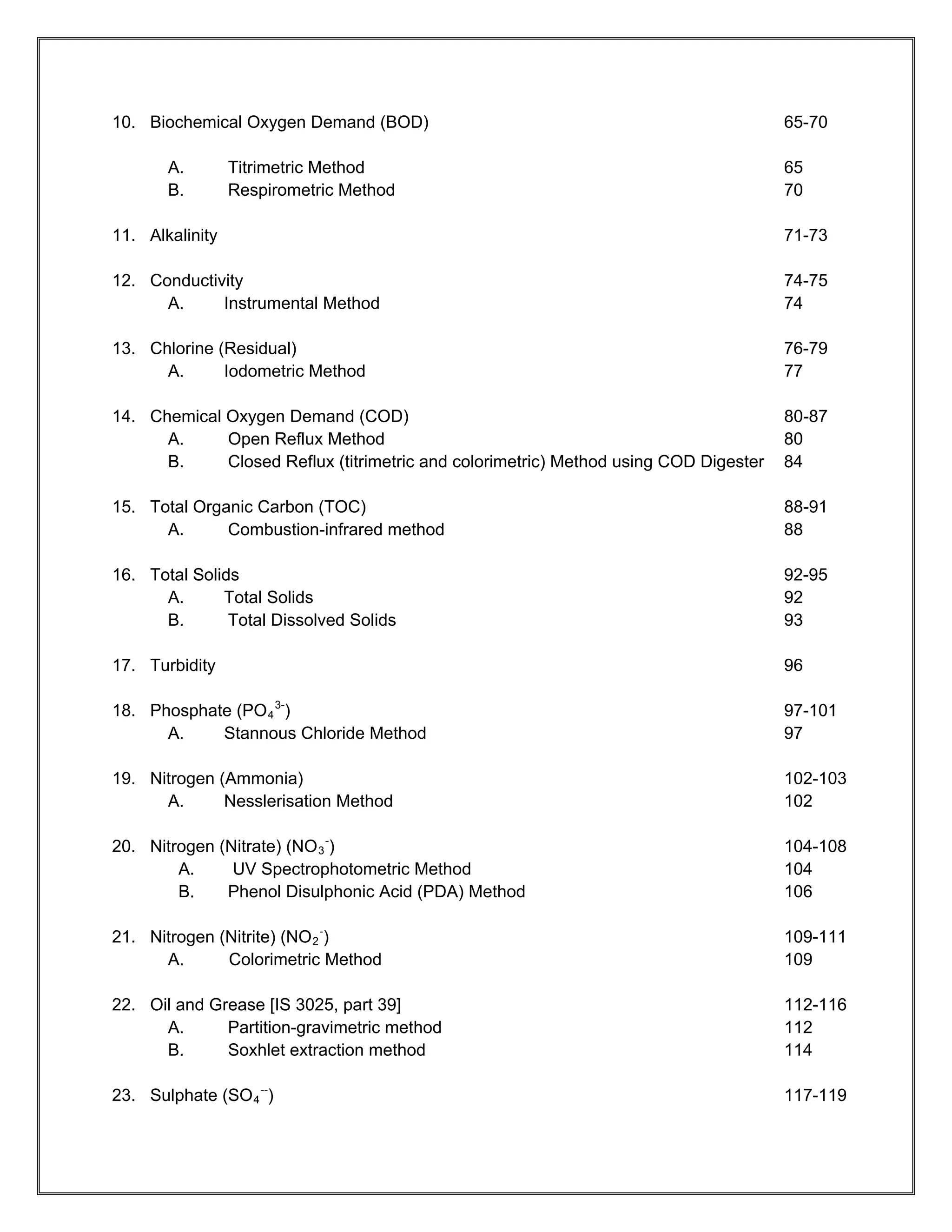 10. Biochemical Oxygen Demand (BOD)                                                   65-70

       A.        Titrimetric Method                                                   65
       B.        Respirometric Method                                                 70

11. Alkalinity                                                                        71-73

12. Conductivity                                                                      74-75
      A.     Instrumental Method                                                      74

13. Chlorine (Residual)                                                               76-79
      A.      Iodometric Method                                                       77

14. Chemical Oxygen Demand (COD)                                                      80-87
      A.     Open Reflux Method                                                       80
      B.     Closed Reflux (titrimetric and colorimetric) Method using COD Digester   84

15. Total Organic Carbon (TOC)                                                        88-91
      A.      Combustion-infrared method                                              88

16. Total Solids                                                                      92-95
      A.      Total Solids                                                            92
      B.       Total Dissolved Solids                                                 93

17. Turbidity                                                                         96

18. Phosphate (PO 4 3-)                                                               97-101
      A.    Stannous Chloride Method                                                  97

19. Nitrogen (Ammonia)                                                                102-103
      A.      Nesslerisation Method                                                   102

20. Nitrogen (Nitrate) (NO 3 -)                                                       104-108
        A.     UV Spectrophotometric Method                                           104
        B.    Phenol Disulphonic Acid (PDA) Method                                    106

21. Nitrogen (Nitrite) (NO 2 -)                                                       109-111
      A.      Colorimetric Method                                                     109

22. Oil and Grease [IS 3025, part 39]                                                 112-116
      A.      Partition-gravimetric method                                            112
      B.      Soxhlet extraction method                                               114

23. Sulphate (SO 4 --)                                                                117-119
 