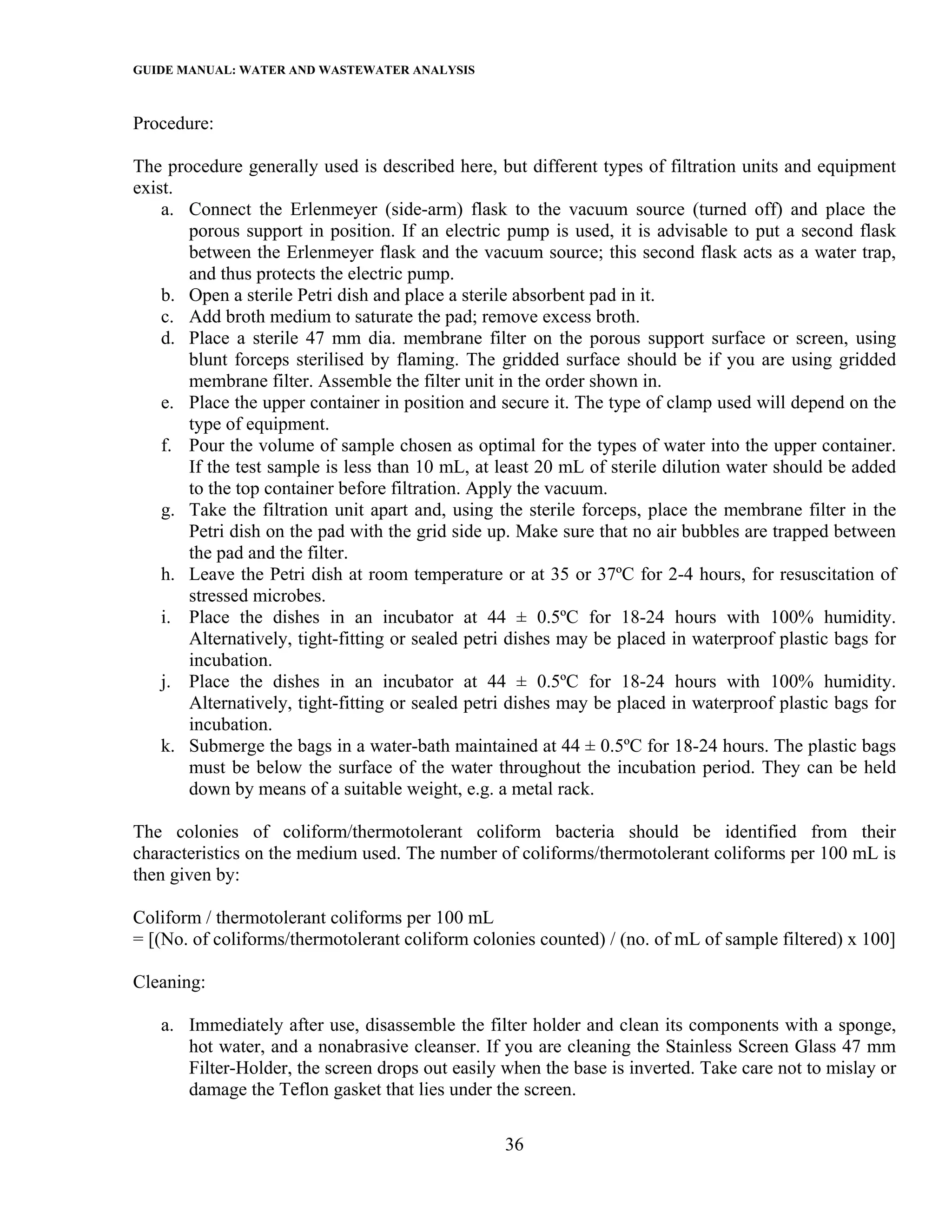 GUIDE MANUAL: WATER AND WASTEWATER ANALYSIS

Procedure:

The procedure generally used is described here, but different types of filtration units and equipment
exist.
    a. Connect the Erlenmeyer (side-arm) flask to the vacuum source (turned off) and place the
       porous support in position. If an electric pump is used, it is advisable to put a second flask
       between the Erlenmeyer flask and the vacuum source; this second flask acts as a water trap,
       and thus protects the electric pump.
    b. Open a sterile Petri dish and place a sterile absorbent pad in it.
    c. Add broth medium to saturate the pad; remove excess broth.
    d. Place a sterile 47 mm dia. membrane filter on the porous support surface or screen, using
       blunt forceps sterilised by flaming. The gridded surface should be if you are using gridded
       membrane filter. Assemble the filter unit in the order shown in.
    e. Place the upper container in position and secure it. The type of clamp used will depend on the
       type of equipment.
    f. Pour the volume of sample chosen as optimal for the types of water into the upper container.
       If the test sample is less than 10 mL, at least 20 mL of sterile dilution water should be added
       to the top container before filtration. Apply the vacuum.
    g. Take the filtration unit apart and, using the sterile forceps, place the membrane filter in the
       Petri dish on the pad with the grid side up. Make sure that no air bubbles are trapped between
       the pad and the filter.
    h. Leave the Petri dish at room temperature or at 35 or 37ºC for 2-4 hours, for resuscitation of
       stressed microbes.
    i. Place the dishes in an incubator at 44 ± 0.5ºC for 18-24 hours with 100% humidity.
       Alternatively, tight-fitting or sealed petri dishes may be placed in waterproof plastic bags for
       incubation.
    j. Place the dishes in an incubator at 44 ± 0.5ºC for 18-24 hours with 100% humidity.
       Alternatively, tight-fitting or sealed petri dishes may be placed in waterproof plastic bags for
       incubation.
    k. Submerge the bags in a water-bath maintained at 44 ± 0.5ºC for 18-24 hours. The plastic bags
       must be below the surface of the water throughout the incubation period. They can be held
       down by means of a suitable weight, e.g. a metal rack.

The colonies of coliform/thermotolerant coliform bacteria should be identified from their
characteristics on the medium used. The number of coliforms/thermotolerant coliforms per 100 mL is
then given by:

Coliform / thermotolerant coliforms per 100 mL
= [(No. of coliforms/thermotolerant coliform colonies counted) / (no. of mL of sample filtered) x 100]

Cleaning:

   a. Immediately after use, disassemble the filter holder and clean its components with a sponge,
      hot water, and a nonabrasive cleanser. If you are cleaning the Stainless Screen Glass 47 mm
      Filter-Holder, the screen drops out easily when the base is inverted. Take care not to mislay or
      damage the Teflon gasket that lies under the screen.

                                                  36
 