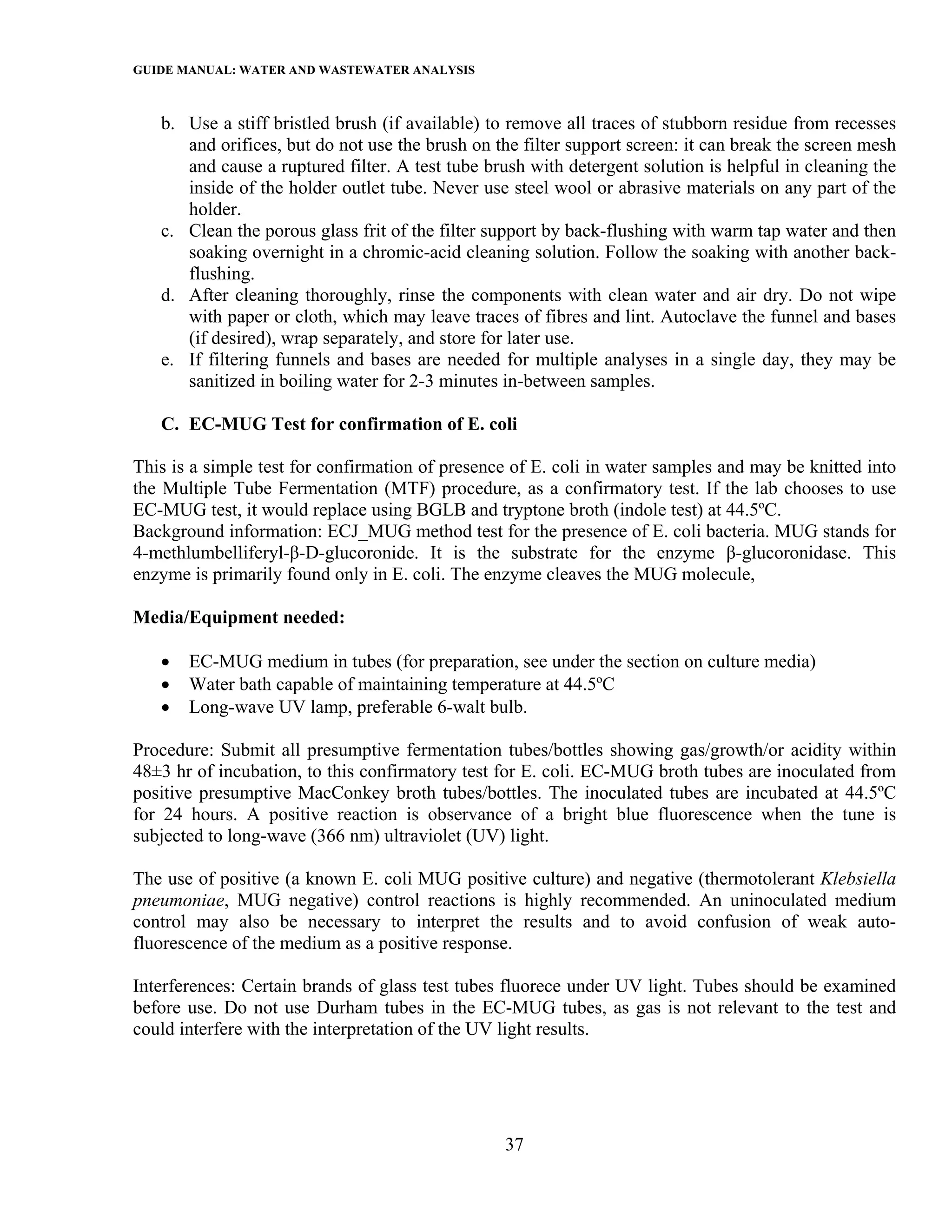 GUIDE MANUAL: WATER AND WASTEWATER ANALYSIS

   b. Use a stiff bristled brush (if available) to remove all traces of stubborn residue from recesses
      and orifices, but do not use the brush on the filter support screen: it can break the screen mesh
      and cause a ruptured filter. A test tube brush with detergent solution is helpful in cleaning the
      inside of the holder outlet tube. Never use steel wool or abrasive materials on any part of the
      holder.
   c. Clean the porous glass frit of the filter support by back-flushing with warm tap water and then
      soaking overnight in a chromic-acid cleaning solution. Follow the soaking with another back-
      flushing.
   d. After cleaning thoroughly, rinse the components with clean water and air dry. Do not wipe
      with paper or cloth, which may leave traces of fibres and lint. Autoclave the funnel and bases
      (if desired), wrap separately, and store for later use.
   e. If filtering funnels and bases are needed for multiple analyses in a single day, they may be
      sanitized in boiling water for 2-3 minutes in-between samples.

   C. EC-MUG Test for confirmation of E. coli

This is a simple test for confirmation of presence of E. coli in water samples and may be knitted into
the Multiple Tube Fermentation (MTF) procedure, as a confirmatory test. If the lab chooses to use
EC-MUG test, it would replace using BGLB and tryptone broth (indole test) at 44.5ºC.
Background information: ECJ_MUG method test for the presence of E. coli bacteria. MUG stands for
4-methlumbelliferyl-β-D-glucoronide. It is the substrate for the enzyme β-glucoronidase. This
enzyme is primarily found only in E. coli. The enzyme cleaves the MUG molecule,

Media/Equipment needed:

   •   EC-MUG medium in tubes (for preparation, see under the section on culture media)
   •   Water bath capable of maintaining temperature at 44.5ºC
   •   Long-wave UV lamp, preferable 6-walt bulb.

Procedure: Submit all presumptive fermentation tubes/bottles showing gas/growth/or acidity within
48±3 hr of incubation, to this confirmatory test for E. coli. EC-MUG broth tubes are inoculated from
positive presumptive MacConkey broth tubes/bottles. The inoculated tubes are incubated at 44.5ºC
for 24 hours. A positive reaction is observance of a bright blue fluorescence when the tune is
subjected to long-wave (366 nm) ultraviolet (UV) light.

The use of positive (a known E. coli MUG positive culture) and negative (thermotolerant Klebsiella
pneumoniae, MUG negative) control reactions is highly recommended. An uninoculated medium
control may also be necessary to interpret the results and to avoid confusion of weak auto-
fluorescence of the medium as a positive response.

Interferences: Certain brands of glass test tubes fluorece under UV light. Tubes should be examined
before use. Do not use Durham tubes in the EC-MUG tubes, as gas is not relevant to the test and
could interfere with the interpretation of the UV light results.




                                                 37
 