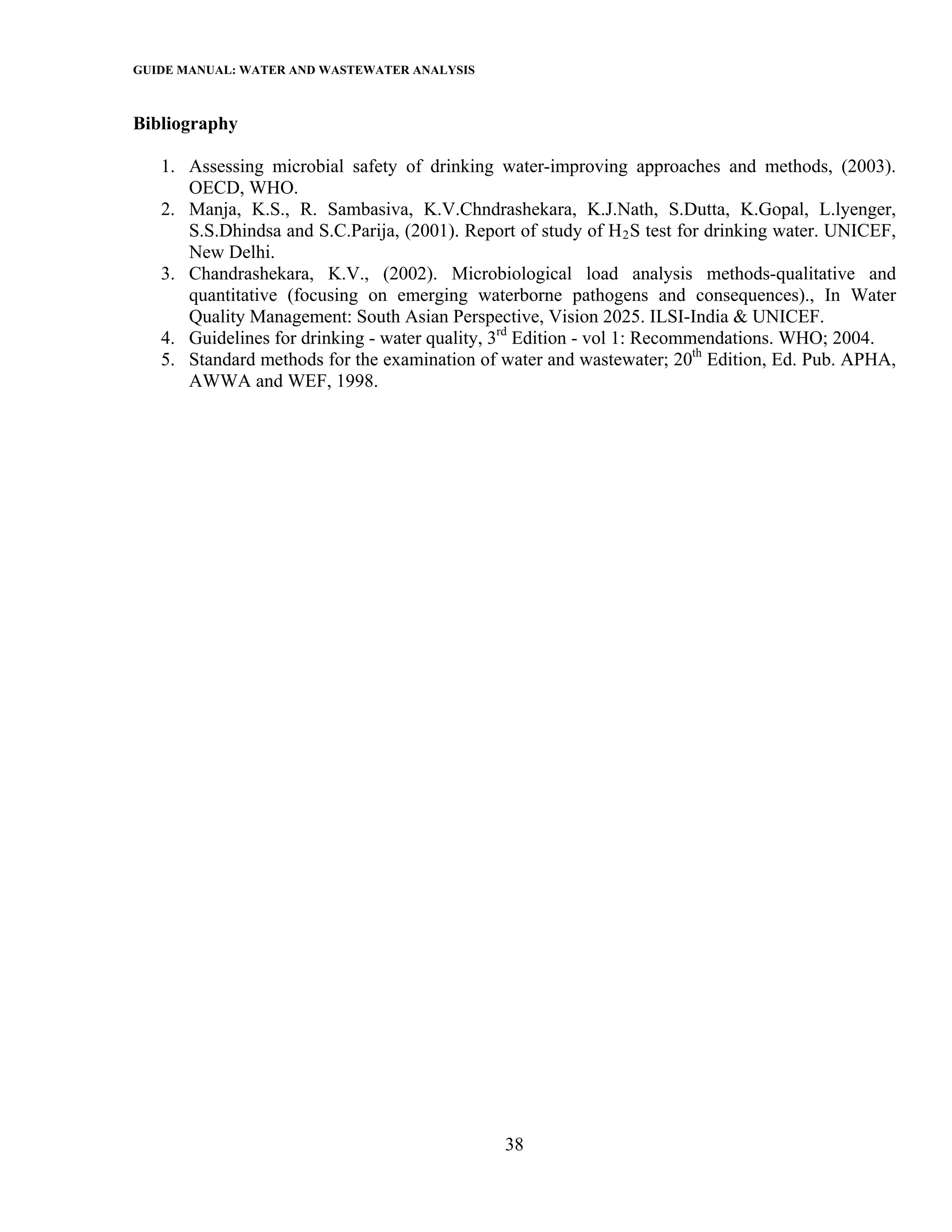 GUIDE MANUAL: WATER AND WASTEWATER ANALYSIS

Bibliography

   1. Assessing microbial safety of drinking water-improving approaches and methods, (2003).
      OECD, WHO.
   2. Manja, K.S., R. Sambasiva, K.V.Chndrashekara, K.J.Nath, S.Dutta, K.Gopal, L.lyenger,
      S.S.Dhindsa and S.C.Parija, (2001). Report of study of H 2 S test for drinking water. UNICEF,
      New Delhi.
   3. Chandrashekara, K.V., (2002). Microbiological load analysis methods-qualitative and
      quantitative (focusing on emerging waterborne pathogens and consequences)., In Water
      Quality Management: South Asian Perspective, Vision 2025. ILSI-India & UNICEF.
   4. Guidelines for drinking - water quality, 3rd Edition - vol 1: Recommendations. WHO; 2004.
   5. Standard methods for the examination of water and wastewater; 20th Edition, Ed. Pub. APHA,
      AWWA and WEF, 1998.




                                               38
 