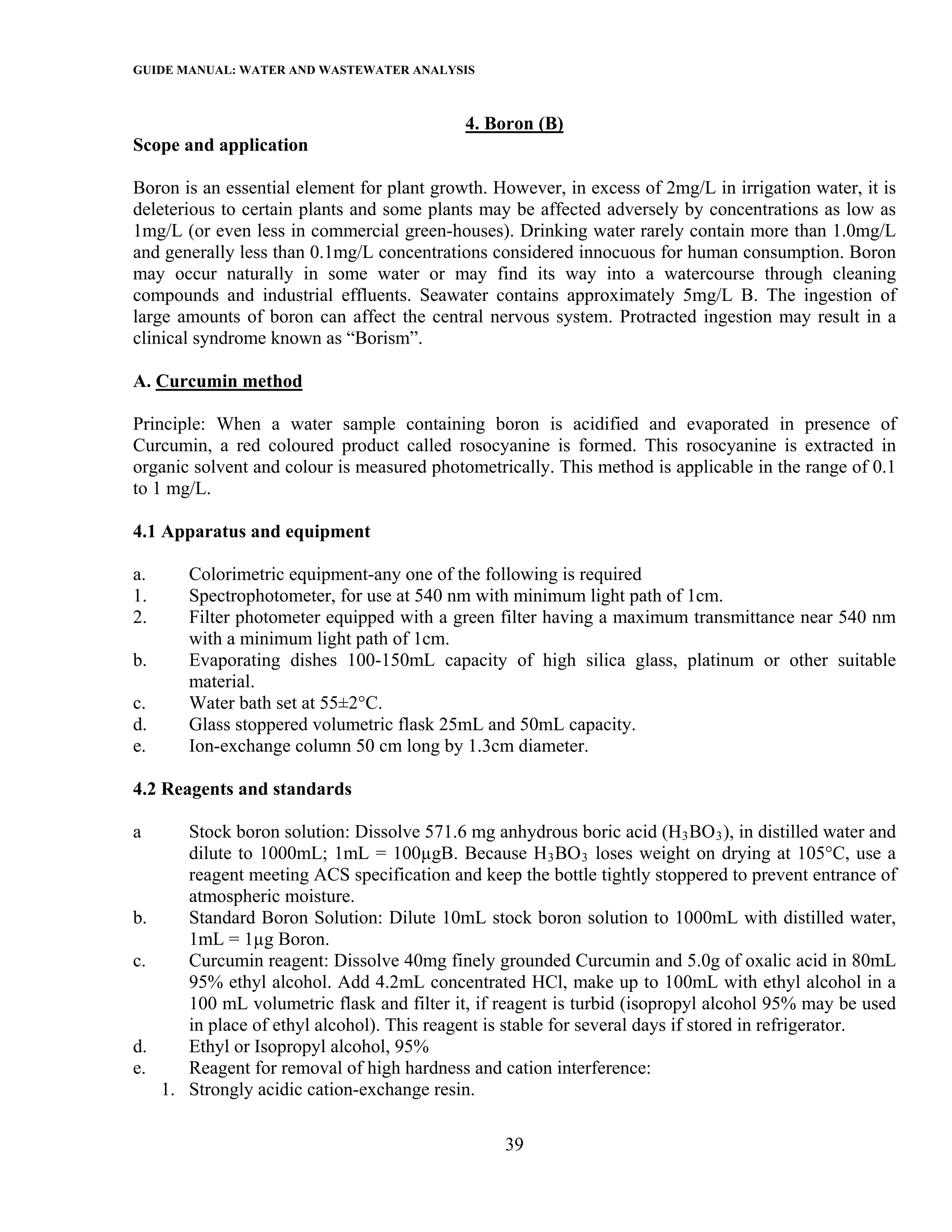 GUIDE MANUAL: WATER AND WASTEWATER ANALYSIS

                                             4. Boron (B)
Scope and application

Boron is an essential element for plant growth. However, in excess of 2mg/L in irrigation water, it is
deleterious to certain plants and some plants may be affected adversely by concentrations as low as
1mg/L (or even less in commercial green-houses). Drinking water rarely contain more than 1.0mg/L
and generally less than 0.1mg/L concentrations considered innocuous for human consumption. Boron
may occur naturally in some water or may find its way into a watercourse through cleaning
compounds and industrial effluents. Seawater contains approximately 5mg/L B. The ingestion of
large amounts of boron can affect the central nervous system. Protracted ingestion may result in a
clinical syndrome known as “Borism”.

A. Curcumin method

Principle: When a water sample containing boron is acidified and evaporated in presence of
Curcumin, a red coloured product called rosocyanine is formed. This rosocyanine is extracted in
organic solvent and colour is measured photometrically. This method is applicable in the range of 0.1
to 1 mg/L.

4.1 Apparatus and equipment

a.      Colorimetric equipment-any one of the following is required
1.      Spectrophotometer, for use at 540 nm with minimum light path of 1cm.
2.      Filter photometer equipped with a green filter having a maximum transmittance near 540 nm
        with a minimum light path of 1cm.
b.      Evaporating dishes 100-150mL capacity of high silica glass, platinum or other suitable
        material.
c.      Water bath set at 55±2°C.
d.      Glass stoppered volumetric flask 25mL and 50mL capacity.
e.      Ion-exchange column 50 cm long by 1.3cm diameter.

4.2 Reagents and standards

a       Stock boron solution: Dissolve 571.6 mg anhydrous boric acid (H3 BO 3 ), in distilled water and
        dilute to 1000mL; 1mL = 100µgB. Because H 3 BO 3 loses weight on drying at 105°C, use a
        reagent meeting ACS specification and keep the bottle tightly stoppered to prevent entrance of
        atmospheric moisture.
b.      Standard Boron Solution: Dilute 10mL stock boron solution to 1000mL with distilled water,
        1mL = 1µg Boron.
c.      Curcumin reagent: Dissolve 40mg finely grounded Curcumin and 5.0g of oxalic acid in 80mL
        95% ethyl alcohol. Add 4.2mL concentrated HCl, make up to 100mL with ethyl alcohol in a
        100 mL volumetric flask and filter it, if reagent is turbid (isopropyl alcohol 95% may be used
        in place of ethyl alcohol). This reagent is stable for several days if stored in refrigerator.
d.      Ethyl or Isopropyl alcohol, 95%
e.      Reagent for removal of high hardness and cation interference:
     1. Strongly acidic cation-exchange resin.

                                                  39
 