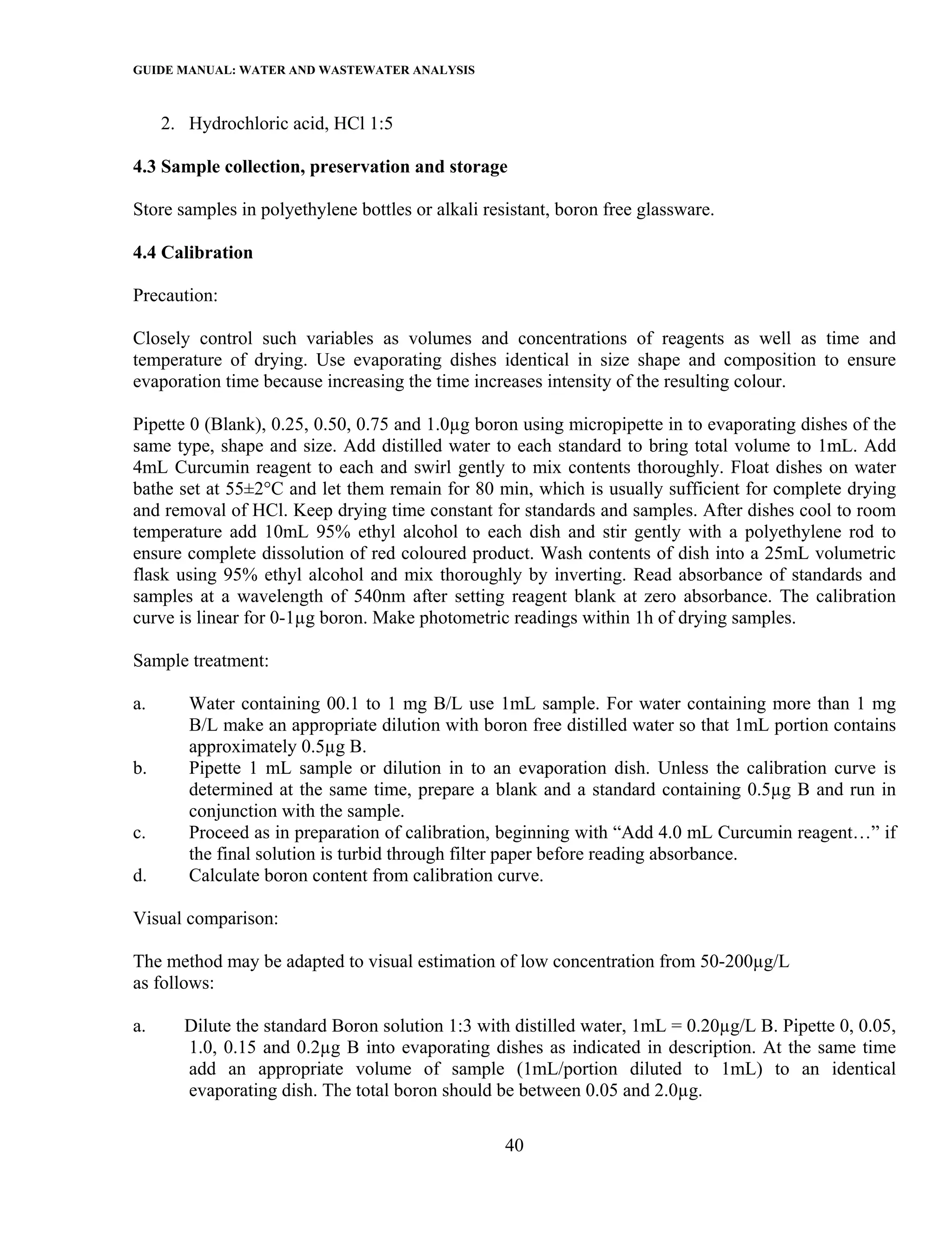 GUIDE MANUAL: WATER AND WASTEWATER ANALYSIS

     2. Hydrochloric acid, HCl 1:5

4.3 Sample collection, preservation and storage

Store samples in polyethylene bottles or alkali resistant, boron free glassware.

4.4 Calibration

Precaution:

Closely control such variables as volumes and concentrations of reagents as well as time and
temperature of drying. Use evaporating dishes identical in size shape and composition to ensure
evaporation time because increasing the time increases intensity of the resulting colour.

Pipette 0 (Blank), 0.25, 0.50, 0.75 and 1.0µg boron using micropipette in to evaporating dishes of the
same type, shape and size. Add distilled water to each standard to bring total volume to 1mL. Add
4mL Curcumin reagent to each and swirl gently to mix contents thoroughly. Float dishes on water
bathe set at 55±2°C and let them remain for 80 min, which is usually sufficient for complete drying
and removal of HCl. Keep drying time constant for standards and samples. After dishes cool to room
temperature add 10mL 95% ethyl alcohol to each dish and stir gently with a polyethylene rod to
ensure complete dissolution of red coloured product. Wash contents of dish into a 25mL volumetric
flask using 95% ethyl alcohol and mix thoroughly by inverting. Read absorbance of standards and
samples at a wavelength of 540nm after setting reagent blank at zero absorbance. The calibration
curve is linear for 0-1µg boron. Make photometric readings within 1h of drying samples.

Sample treatment:

a.      Water containing 00.1 to 1 mg B/L use 1mL sample. For water containing more than 1 mg
        B/L make an appropriate dilution with boron free distilled water so that 1mL portion contains
        approximately 0.5µg B.
b.      Pipette 1 mL sample or dilution in to an evaporation dish. Unless the calibration curve is
        determined at the same time, prepare a blank and a standard containing 0.5µg B and run in
        conjunction with the sample.
c.      Proceed as in preparation of calibration, beginning with “Add 4.0 mL Curcumin reagent…” if
        the final solution is turbid through filter paper before reading absorbance.
d.      Calculate boron content from calibration curve.

Visual comparison:

The method may be adapted to visual estimation of low concentration from 50-200µg/L
as follows:

a.     Dilute the standard Boron solution 1:3 with distilled water, 1mL = 0.20µg/L B. Pipette 0, 0.05,
       1.0, 0.15 and 0.2µg B into evaporating dishes as indicated in description. At the same time
       add an appropriate volume of sample (1mL/portion diluted to 1mL) to an identical
       evaporating dish. The total boron should be between 0.05 and 2.0µg.

                                                   40
 