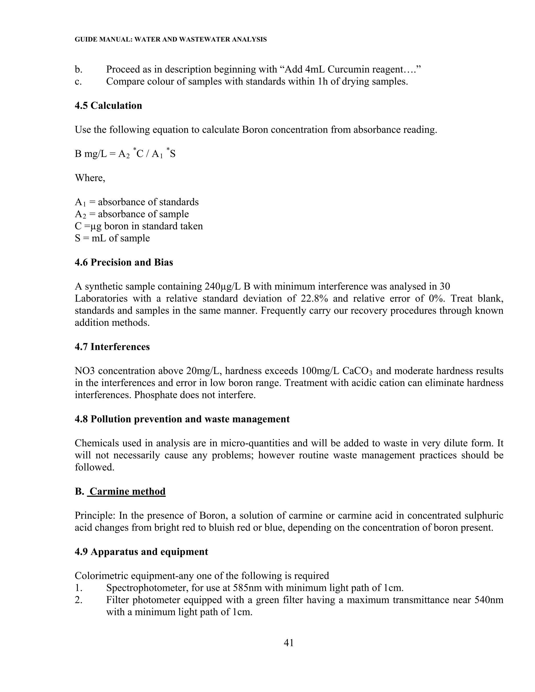GUIDE MANUAL: WATER AND WASTEWATER ANALYSIS

b.       Proceed as in description beginning with “Add 4mL Curcumin reagent….”
c.       Compare colour of samples with standards within 1h of drying samples.

4.5 Calculation

Use the following equation to calculate Boron concentration from absorbance reading.

B mg/L = A 2 *C / A 1 *S

Where,

A 1 = absorbance of standards
A 2 = absorbance of sample
C =µg boron in standard taken
S = mL of sample

4.6 Precision and Bias

A synthetic sample containing 240µg/L B with minimum interference was analysed in 30
Laboratories with a relative standard deviation of 22.8% and relative error of 0%. Treat blank,
standards and samples in the same manner. Frequently carry our recovery procedures through known
addition methods.

4.7 Interferences

NO3 concentration above 20mg/L, hardness exceeds 100mg/L CaCO 3 and moderate hardness results
in the interferences and error in low boron range. Treatment with acidic cation can eliminate hardness
interferences. Phosphate does not interfere.

4.8 Pollution prevention and waste management

Chemicals used in analysis are in micro-quantities and will be added to waste in very dilute form. It
will not necessarily cause any problems; however routine waste management practices should be
followed.

B. Carmine method

Principle: In the presence of Boron, a solution of carmine or carmine acid in concentrated sulphuric
acid changes from bright red to bluish red or blue, depending on the concentration of boron present.

4.9 Apparatus and equipment

Colorimetric equipment-any one of the following is required
1.     Spectrophotometer, for use at 585nm with minimum light path of 1cm.
2.     Filter photometer equipped with a green filter having a maximum transmittance near 540nm
       with a minimum light path of 1cm.

                                                 41
 