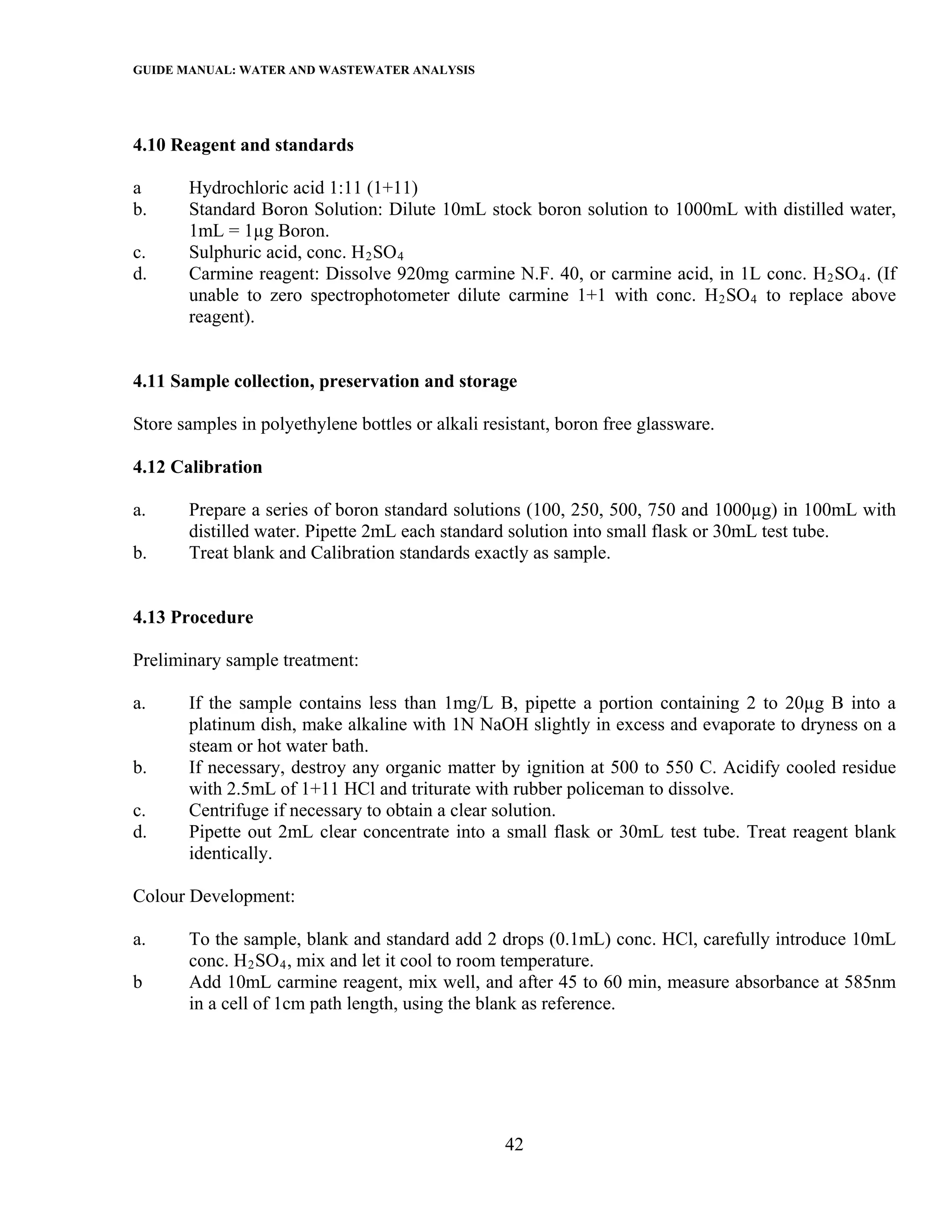 GUIDE MANUAL: WATER AND WASTEWATER ANALYSIS



4.10 Reagent and standards

a      Hydrochloric acid 1:11 (1+11)
b.     Standard Boron Solution: Dilute 10mL stock boron solution to 1000mL with distilled water,
       1mL = 1µg Boron.
c.     Sulphuric acid, conc. H 2 SO 4
d.     Carmine reagent: Dissolve 920mg carmine N.F. 40, or carmine acid, in 1L conc. H 2 SO 4 . (If
       unable to zero spectrophotometer dilute carmine 1+1 with conc. H 2 SO 4 to replace above
       reagent).


4.11 Sample collection, preservation and storage

Store samples in polyethylene bottles or alkali resistant, boron free glassware.

4.12 Calibration

a.     Prepare a series of boron standard solutions (100, 250, 500, 750 and 1000µg) in 100mL with
       distilled water. Pipette 2mL each standard solution into small flask or 30mL test tube.
b.     Treat blank and Calibration standards exactly as sample.


4.13 Procedure

Preliminary sample treatment:

a.     If the sample contains less than 1mg/L B, pipette a portion containing 2 to 20µg B into a
       platinum dish, make alkaline with 1N NaOH slightly in excess and evaporate to dryness on a
       steam or hot water bath.
b.     If necessary, destroy any organic matter by ignition at 500 to 550 C. Acidify cooled residue
       with 2.5mL of 1+11 HCl and triturate with rubber policeman to dissolve.
c.     Centrifuge if necessary to obtain a clear solution.
d.     Pipette out 2mL clear concentrate into a small flask or 30mL test tube. Treat reagent blank
       identically.

Colour Development:

a.     To the sample, blank and standard add 2 drops (0.1mL) conc. HCl, carefully introduce 10mL
       conc. H 2 SO 4 , mix and let it cool to room temperature.
b      Add 10mL carmine reagent, mix well, and after 45 to 60 min, measure absorbance at 585nm
       in a cell of 1cm path length, using the blank as reference.




                                                   42
 