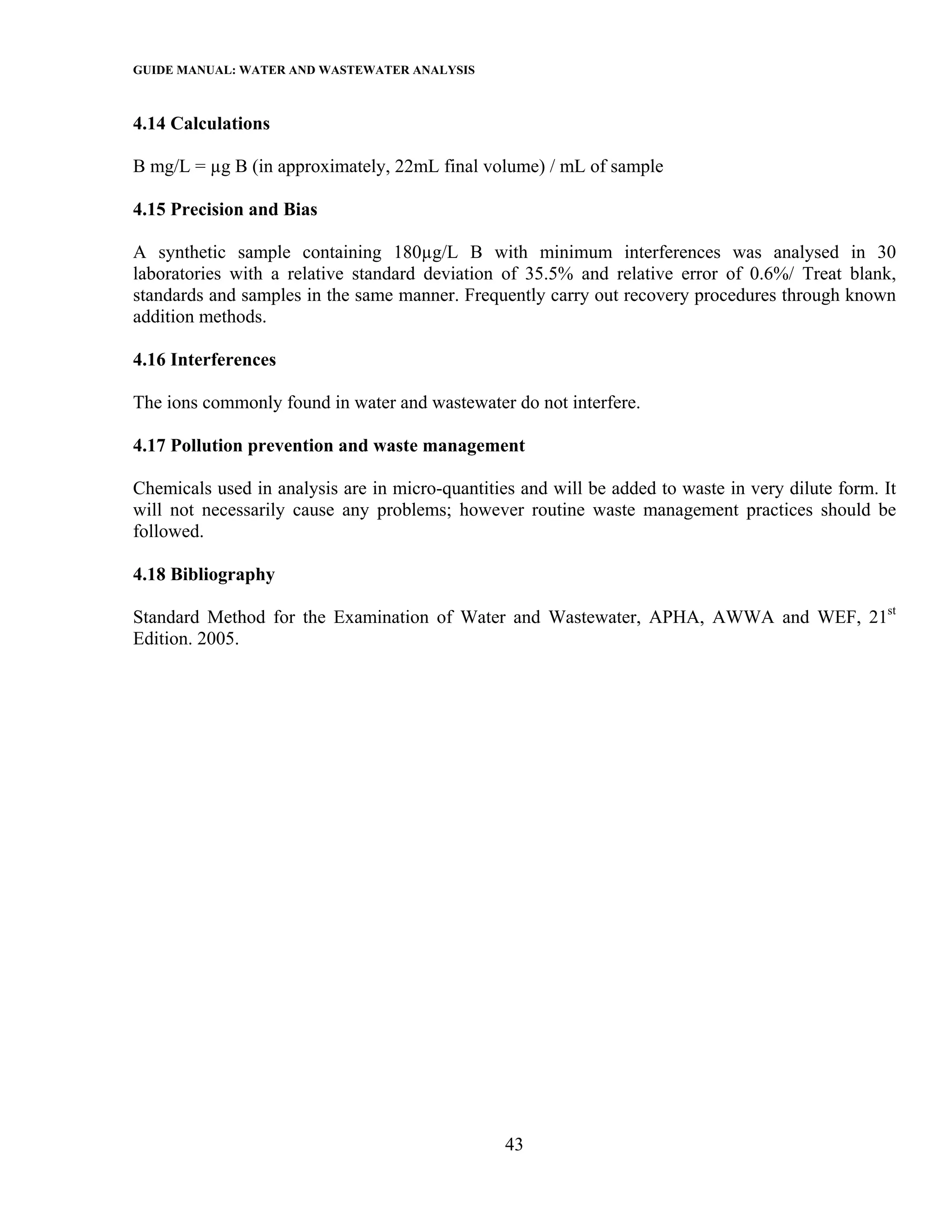 GUIDE MANUAL: WATER AND WASTEWATER ANALYSIS

4.14 Calculations

B mg/L = µg B (in approximately, 22mL final volume) / mL of sample

4.15 Precision and Bias

A synthetic sample containing 180µg/L B with minimum interferences was analysed in 30
laboratories with a relative standard deviation of 35.5% and relative error of 0.6%/ Treat blank,
standards and samples in the same manner. Frequently carry out recovery procedures through known
addition methods.

4.16 Interferences

The ions commonly found in water and wastewater do not interfere.

4.17 Pollution prevention and waste management

Chemicals used in analysis are in micro-quantities and will be added to waste in very dilute form. It
will not necessarily cause any problems; however routine waste management practices should be
followed.

4.18 Bibliography

Standard Method for the Examination of Water and Wastewater, APHA, AWWA and WEF, 21st
Edition. 2005.




                                                 43
 