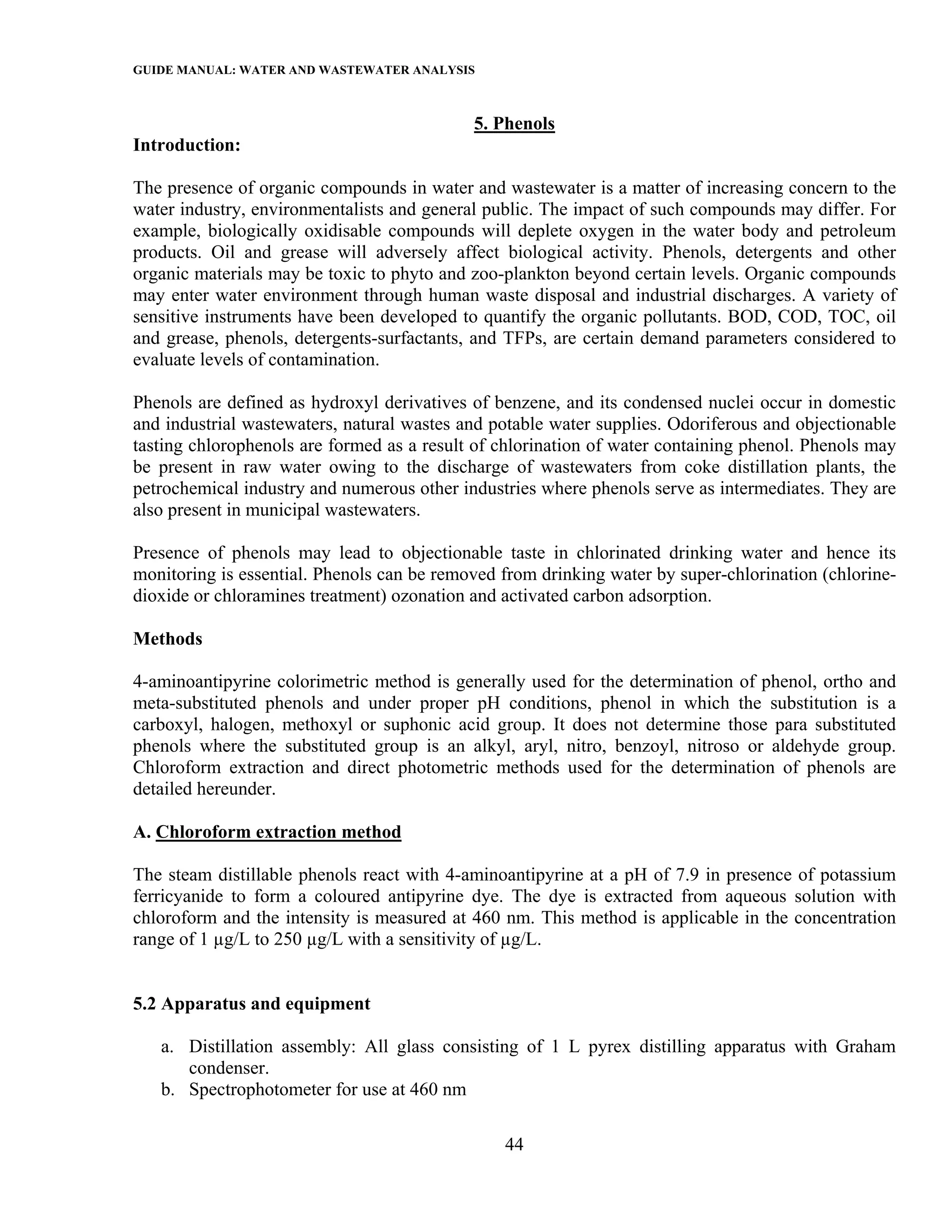 GUIDE MANUAL: WATER AND WASTEWATER ANALYSIS

                                            5. Phenols
Introduction:

The presence of organic compounds in water and wastewater is a matter of increasing concern to the
water industry, environmentalists and general public. The impact of such compounds may differ. For
example, biologically oxidisable compounds will deplete oxygen in the water body and petroleum
products. Oil and grease will adversely affect biological activity. Phenols, detergents and other
organic materials may be toxic to phyto and zoo-plankton beyond certain levels. Organic compounds
may enter water environment through human waste disposal and industrial discharges. A variety of
sensitive instruments have been developed to quantify the organic pollutants. BOD, COD, TOC, oil
and grease, phenols, detergents-surfactants, and TFPs, are certain demand parameters considered to
evaluate levels of contamination.

Phenols are defined as hydroxyl derivatives of benzene, and its condensed nuclei occur in domestic
and industrial wastewaters, natural wastes and potable water supplies. Odoriferous and objectionable
tasting chlorophenols are formed as a result of chlorination of water containing phenol. Phenols may
be present in raw water owing to the discharge of wastewaters from coke distillation plants, the
petrochemical industry and numerous other industries where phenols serve as intermediates. They are
also present in municipal wastewaters.

Presence of phenols may lead to objectionable taste in chlorinated drinking water and hence its
monitoring is essential. Phenols can be removed from drinking water by super-chlorination (chlorine-
dioxide or chloramines treatment) ozonation and activated carbon adsorption.

Methods

4-aminoantipyrine colorimetric method is generally used for the determination of phenol, ortho and
meta-substituted phenols and under proper pH conditions, phenol in which the substitution is a
carboxyl, halogen, methoxyl or suphonic acid group. It does not determine those para substituted
phenols where the substituted group is an alkyl, aryl, nitro, benzoyl, nitroso or aldehyde group.
Chloroform extraction and direct photometric methods used for the determination of phenols are
detailed hereunder.

A. Chloroform extraction method

The steam distillable phenols react with 4-aminoantipyrine at a pH of 7.9 in presence of potassium
ferricyanide to form a coloured antipyrine dye. The dye is extracted from aqueous solution with
chloroform and the intensity is measured at 460 nm. This method is applicable in the concentration
range of 1 µg/L to 250 µg/L with a sensitivity of µg/L.


5.2 Apparatus and equipment

   a. Distillation assembly: All glass consisting of 1 L pyrex distilling apparatus with Graham
      condenser.
   b. Spectrophotometer for use at 460 nm

                                                44
 