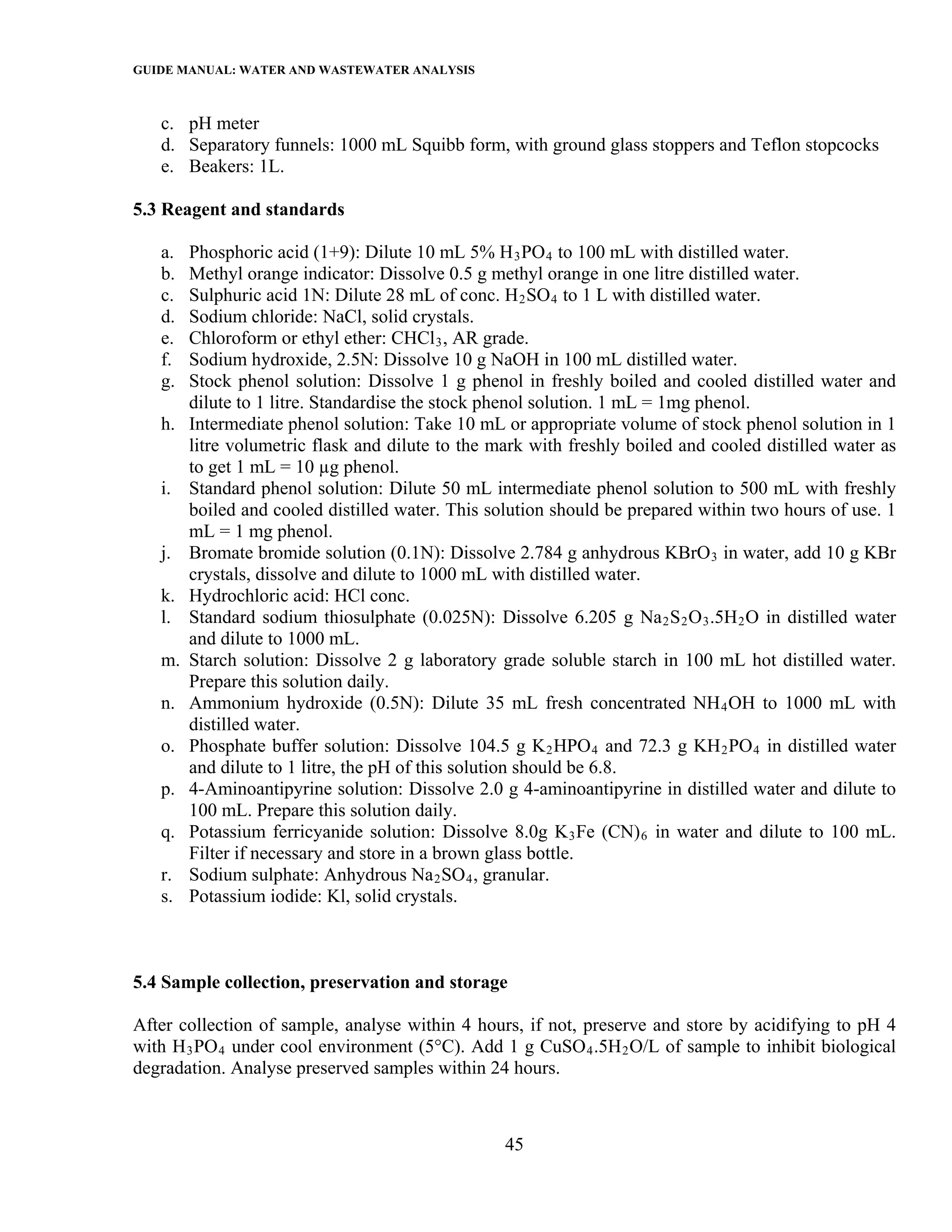 GUIDE MANUAL: WATER AND WASTEWATER ANALYSIS

   c. pH meter
   d. Separatory funnels: 1000 mL Squibb form, with ground glass stoppers and Teflon stopcocks
   e. Beakers: 1L.

5.3 Reagent and standards

   a.   Phosphoric acid (1+9): Dilute 10 mL 5% H 3 PO 4 to 100 mL with distilled water.
   b.   Methyl orange indicator: Dissolve 0.5 g methyl orange in one litre distilled water.
   c.   Sulphuric acid 1N: Dilute 28 mL of conc. H 2 SO 4 to 1 L with distilled water.
   d.   Sodium chloride: NaCl, solid crystals.
   e.   Chloroform or ethyl ether: CHCl 3 , AR grade.
   f.   Sodium hydroxide, 2.5N: Dissolve 10 g NaOH in 100 mL distilled water.
   g.   Stock phenol solution: Dissolve 1 g phenol in freshly boiled and cooled distilled water and
        dilute to 1 litre. Standardise the stock phenol solution. 1 mL = 1mg phenol.
   h.   Intermediate phenol solution: Take 10 mL or appropriate volume of stock phenol solution in 1
        litre volumetric flask and dilute to the mark with freshly boiled and cooled distilled water as
        to get 1 mL = 10 µg phenol.
   i.   Standard phenol solution: Dilute 50 mL intermediate phenol solution to 500 mL with freshly
        boiled and cooled distilled water. This solution should be prepared within two hours of use. 1
        mL = 1 mg phenol.
   j.   Bromate bromide solution (0.1N): Dissolve 2.784 g anhydrous KBrO 3 in water, add 10 g KBr
        crystals, dissolve and dilute to 1000 mL with distilled water.
   k.   Hydrochloric acid: HCl conc.
   l.   Standard sodium thiosulphate (0.025N): Dissolve 6.205 g Na 2 S 2 O 3 .5H 2 O in distilled water
        and dilute to 1000 mL.
   m.   Starch solution: Dissolve 2 g laboratory grade soluble starch in 100 mL hot distilled water.
        Prepare this solution daily.
   n.   Ammonium hydroxide (0.5N): Dilute 35 mL fresh concentrated NH 4 OH to 1000 mL with
        distilled water.
   o.   Phosphate buffer solution: Dissolve 104.5 g K 2 HPO 4 and 72.3 g KH 2 PO 4 in distilled water
        and dilute to 1 litre, the pH of this solution should be 6.8.
   p.   4-Aminoantipyrine solution: Dissolve 2.0 g 4-aminoantipyrine in distilled water and dilute to
        100 mL. Prepare this solution daily.
   q.   Potassium ferricyanide solution: Dissolve 8.0g K 3 Fe (CN) 6 in water and dilute to 100 mL.
        Filter if necessary and store in a brown glass bottle.
   r.   Sodium sulphate: Anhydrous Na 2 SO 4 , granular.
   s.   Potassium iodide: Kl, solid crystals.



5.4 Sample collection, preservation and storage

After collection of sample, analyse within 4 hours, if not, preserve and store by acidifying to pH 4
with H 3 PO 4 under cool environment (5°C). Add 1 g CuSO 4 .5H 2 O/L of sample to inhibit biological
degradation. Analyse preserved samples within 24 hours.



                                                  45
 