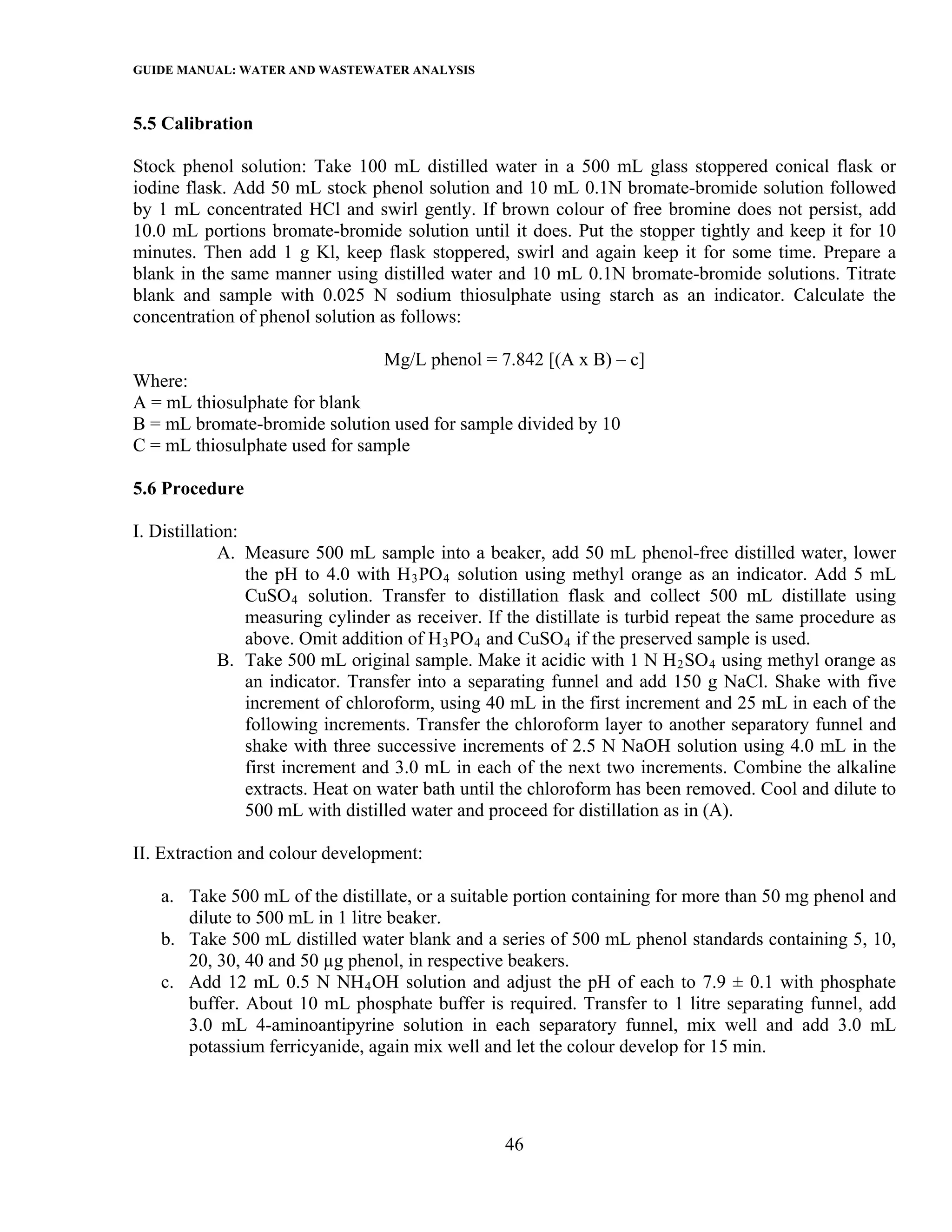 GUIDE MANUAL: WATER AND WASTEWATER ANALYSIS

5.5 Calibration

Stock phenol solution: Take 100 mL distilled water in a 500 mL glass stoppered conical flask or
iodine flask. Add 50 mL stock phenol solution and 10 mL 0.1N bromate-bromide solution followed
by 1 mL concentrated HCl and swirl gently. If brown colour of free bromine does not persist, add
10.0 mL portions bromate-bromide solution until it does. Put the stopper tightly and keep it for 10
minutes. Then add 1 g Kl, keep flask stoppered, swirl and again keep it for some time. Prepare a
blank in the same manner using distilled water and 10 mL 0.1N bromate-bromide solutions. Titrate
blank and sample with 0.025 N sodium thiosulphate using starch as an indicator. Calculate the
concentration of phenol solution as follows:

                                  Mg/L phenol = 7.842 [(A x B) – c]
Where:
A = mL thiosulphate for blank
B = mL bromate-bromide solution used for sample divided by 10
C = mL thiosulphate used for sample

5.6 Procedure

I. Distillation:
             A. Measure 500 mL sample into a beaker, add 50 mL phenol-free distilled water, lower
                 the pH to 4.0 with H 3 PO 4 solution using methyl orange as an indicator. Add 5 mL
                 CuSO 4 solution. Transfer to distillation flask and collect 500 mL distillate using
                 measuring cylinder as receiver. If the distillate is turbid repeat the same procedure as
                 above. Omit addition of H 3 PO 4 and CuSO 4 if the preserved sample is used.
             B. Take 500 mL original sample. Make it acidic with 1 N H 2 SO 4 using methyl orange as
                 an indicator. Transfer into a separating funnel and add 150 g NaCl. Shake with five
                 increment of chloroform, using 40 mL in the first increment and 25 mL in each of the
                 following increments. Transfer the chloroform layer to another separatory funnel and
                 shake with three successive increments of 2.5 N NaOH solution using 4.0 mL in the
                 first increment and 3.0 mL in each of the next two increments. Combine the alkaline
                 extracts. Heat on water bath until the chloroform has been removed. Cool and dilute to
                 500 mL with distilled water and proceed for distillation as in (A).

II. Extraction and colour development:

   a. Take 500 mL of the distillate, or a suitable portion containing for more than 50 mg phenol and
      dilute to 500 mL in 1 litre beaker.
   b. Take 500 mL distilled water blank and a series of 500 mL phenol standards containing 5, 10,
      20, 30, 40 and 50 µg phenol, in respective beakers.
   c. Add 12 mL 0.5 N NH 4 OH solution and adjust the pH of each to 7.9 ± 0.1 with phosphate
      buffer. About 10 mL phosphate buffer is required. Transfer to 1 litre separating funnel, add
      3.0 mL 4-aminoantipyrine solution in each separatory funnel, mix well and add 3.0 mL
      potassium ferricyanide, again mix well and let the colour develop for 15 min.




                                                   46
 