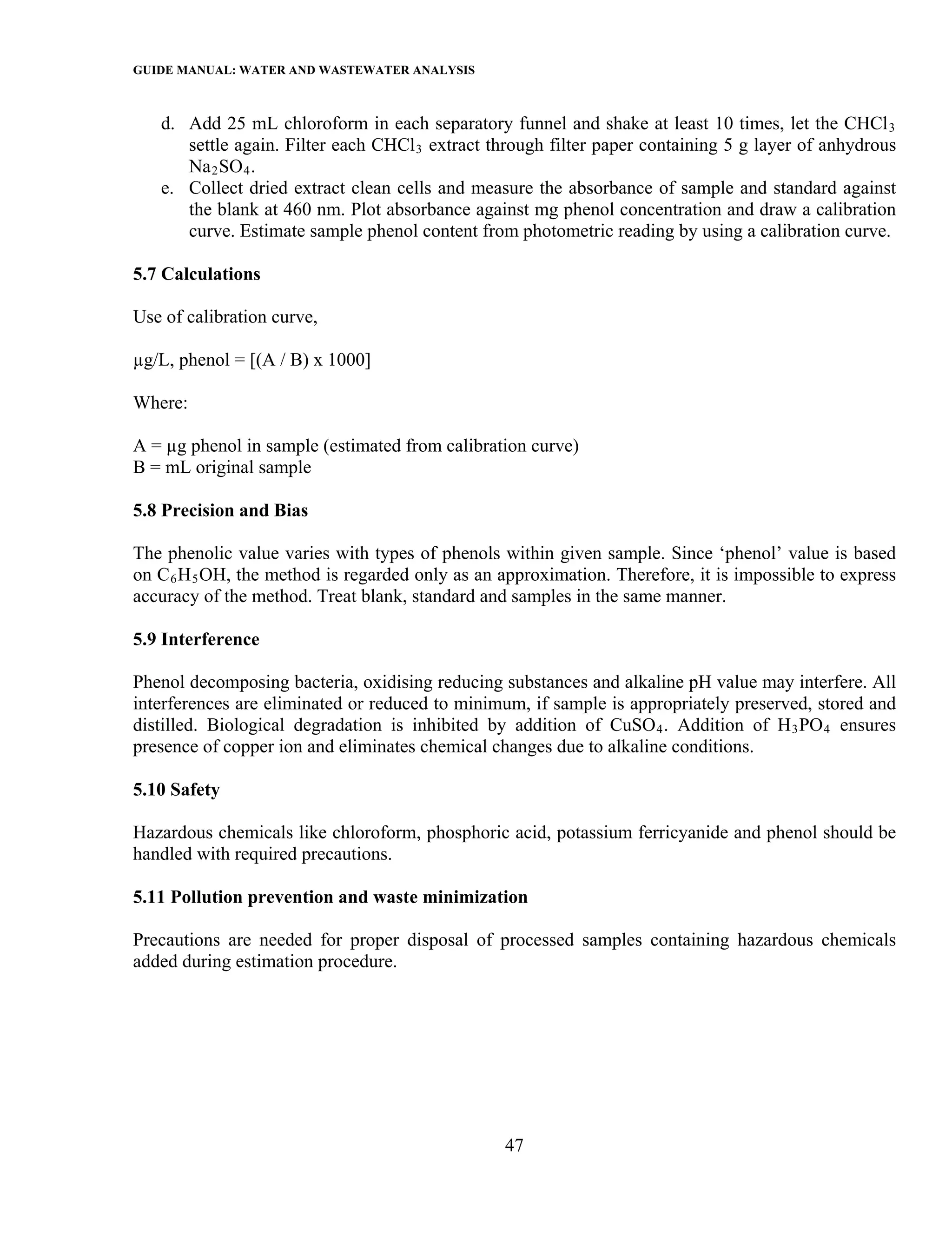 GUIDE MANUAL: WATER AND WASTEWATER ANALYSIS

   d. Add 25 mL chloroform in each separatory funnel and shake at least 10 times, let the CHCl 3
      settle again. Filter each CHCl 3 extract through filter paper containing 5 g layer of anhydrous
      Na 2 SO 4 .
   e. Collect dried extract clean cells and measure the absorbance of sample and standard against
      the blank at 460 nm. Plot absorbance against mg phenol concentration and draw a calibration
      curve. Estimate sample phenol content from photometric reading by using a calibration curve.

5.7 Calculations

Use of calibration curve,

µg/L, phenol = [(A / B) x 1000]

Where:

A = µg phenol in sample (estimated from calibration curve)
B = mL original sample

5.8 Precision and Bias

The phenolic value varies with types of phenols within given sample. Since ‘phenol’ value is based
on C 6 H 5 OH, the method is regarded only as an approximation. Therefore, it is impossible to express
accuracy of the method. Treat blank, standard and samples in the same manner.

5.9 Interference

Phenol decomposing bacteria, oxidising reducing substances and alkaline pH value may interfere. All
interferences are eliminated or reduced to minimum, if sample is appropriately preserved, stored and
distilled. Biological degradation is inhibited by addition of CuSO 4 . Addition of H 3 PO 4 ensures
presence of copper ion and eliminates chemical changes due to alkaline conditions.

5.10 Safety

Hazardous chemicals like chloroform, phosphoric acid, potassium ferricyanide and phenol should be
handled with required precautions.

5.11 Pollution prevention and waste minimization

Precautions are needed for proper disposal of processed samples containing hazardous chemicals
added during estimation procedure.




                                                 47
 