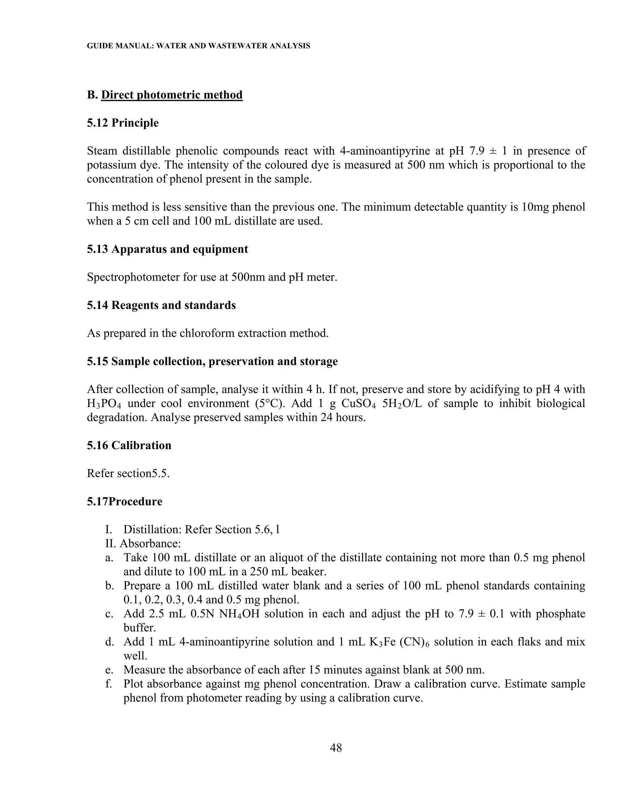 GUIDE MANUAL: WATER AND WASTEWATER ANALYSIS



B. Direct photometric method

5.12 Principle

Steam distillable phenolic compounds react with 4-aminoantipyrine at pH 7.9 ± 1 in presence of
potassium dye. The intensity of the coloured dye is measured at 500 nm which is proportional to the
concentration of phenol present in the sample.

This method is less sensitive than the previous one. The minimum detectable quantity is 10mg phenol
when a 5 cm cell and 100 mL distillate are used.

5.13 Apparatus and equipment

Spectrophotometer for use at 500nm and pH meter.

5.14 Reagents and standards

As prepared in the chloroform extraction method.

5.15 Sample collection, preservation and storage

After collection of sample, analyse it within 4 h. If not, preserve and store by acidifying to pH 4 with
H 3 PO 4 under cool environment (5°C). Add 1 g CuSO 4 5H 2 O/L of sample to inhibit biological
degradation. Analyse preserved samples within 24 hours.

5.16 Calibration

Refer section5.5.

5.17Procedure

   I. Distillation: Refer Section 5.6, l
   II. Absorbance:
   a. Take 100 mL distillate or an aliquot of the distillate containing not more than 0.5 mg phenol
       and dilute to 100 mL in a 250 mL beaker.
   b. Prepare a 100 mL distilled water blank and a series of 100 mL phenol standards containing
       0.1, 0.2, 0.3, 0.4 and 0.5 mg phenol.
   c. Add 2.5 mL 0.5N NH 4 OH solution in each and adjust the pH to 7.9 ± 0.1 with phosphate
       buffer.
   d. Add 1 mL 4-aminoantipyrine solution and 1 mL K 3 Fe (CN) 6 solution in each flaks and mix
       well.
   e. Measure the absorbance of each after 15 minutes against blank at 500 nm.
   f. Plot absorbance against mg phenol concentration. Draw a calibration curve. Estimate sample
       phenol from photometer reading by using a calibration curve.



                                                   48
 