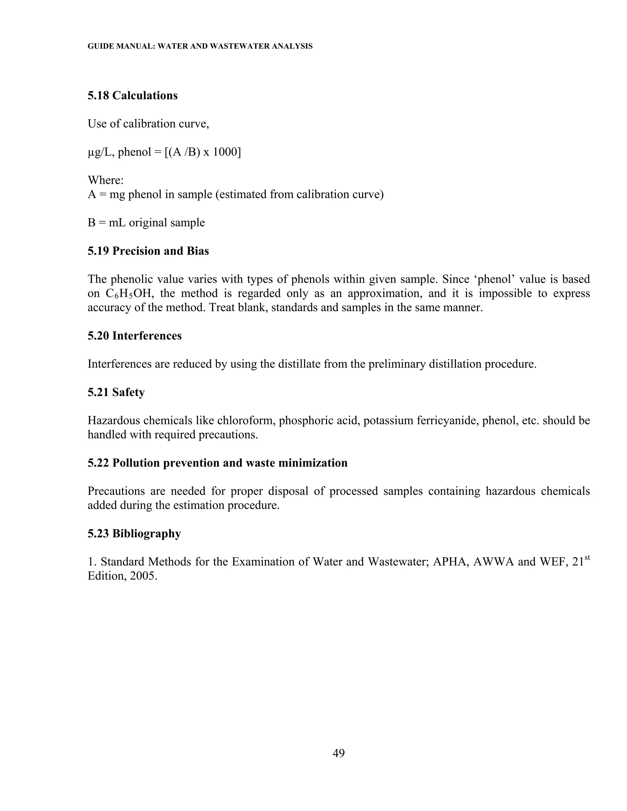 GUIDE MANUAL: WATER AND WASTEWATER ANALYSIS



5.18 Calculations

Use of calibration curve,

µg/L, phenol = [(A /B) x 1000]

Where:
A = mg phenol in sample (estimated from calibration curve)

B = mL original sample

5.19 Precision and Bias

The phenolic value varies with types of phenols within given sample. Since ‘phenol’ value is based
on C 6 H 5 OH, the method is regarded only as an approximation, and it is impossible to express
accuracy of the method. Treat blank, standards and samples in the same manner.

5.20 Interferences

Interferences are reduced by using the distillate from the preliminary distillation procedure.

5.21 Safety

Hazardous chemicals like chloroform, phosphoric acid, potassium ferricyanide, phenol, etc. should be
handled with required precautions.

5.22 Pollution prevention and waste minimization

Precautions are needed for proper disposal of processed samples containing hazardous chemicals
added during the estimation procedure.

5.23 Bibliography

1. Standard Methods for the Examination of Water and Wastewater; APHA, AWWA and WEF, 21st
Edition, 2005.




                                                   49
 