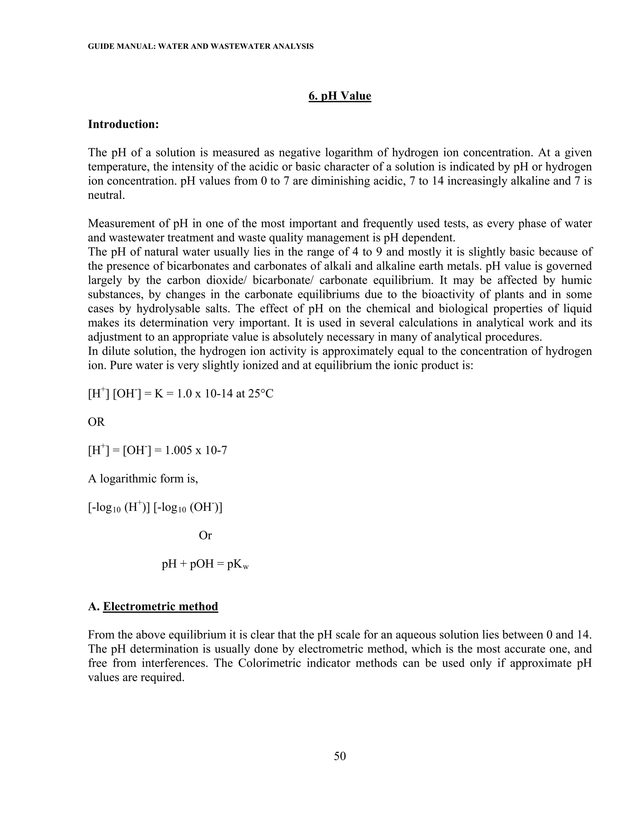 GUIDE MANUAL: WATER AND WASTEWATER ANALYSIS



                                             6. pH Value

Introduction:

The pH of a solution is measured as negative logarithm of hydrogen ion concentration. At a given
temperature, the intensity of the acidic or basic character of a solution is indicated by pH or hydrogen
ion concentration. pH values from 0 to 7 are diminishing acidic, 7 to 14 increasingly alkaline and 7 is
neutral.

Measurement of pH in one of the most important and frequently used tests, as every phase of water
and wastewater treatment and waste quality management is pH dependent.
The pH of natural water usually lies in the range of 4 to 9 and mostly it is slightly basic because of
the presence of bicarbonates and carbonates of alkali and alkaline earth metals. pH value is governed
largely by the carbon dioxide/ bicarbonate/ carbonate equilibrium. It may be affected by humic
substances, by changes in the carbonate equilibriums due to the bioactivity of plants and in some
cases by hydrolysable salts. The effect of pH on the chemical and biological properties of liquid
makes its determination very important. It is used in several calculations in analytical work and its
adjustment to an appropriate value is absolutely necessary in many of analytical procedures.
In dilute solution, the hydrogen ion activity is approximately equal to the concentration of hydrogen
ion. Pure water is very slightly ionized and at equilibrium the ionic product is:

[H+] [OH-] = K = 1.0 x 10-14 at 25°C

OR

[H+] = [OH-] = 1.005 x 10-7

A logarithmic form is,

[-log 10 (H+)] [-log 10 (OH-)]

                         Or

                pH + pOH = pK w


A. Electrometric method

From the above equilibrium it is clear that the pH scale for an aqueous solution lies between 0 and 14.
The pH determination is usually done by electrometric method, which is the most accurate one, and
free from interferences. The Colorimetric indicator methods can be used only if approximate pH
values are required.




                                                  50
 