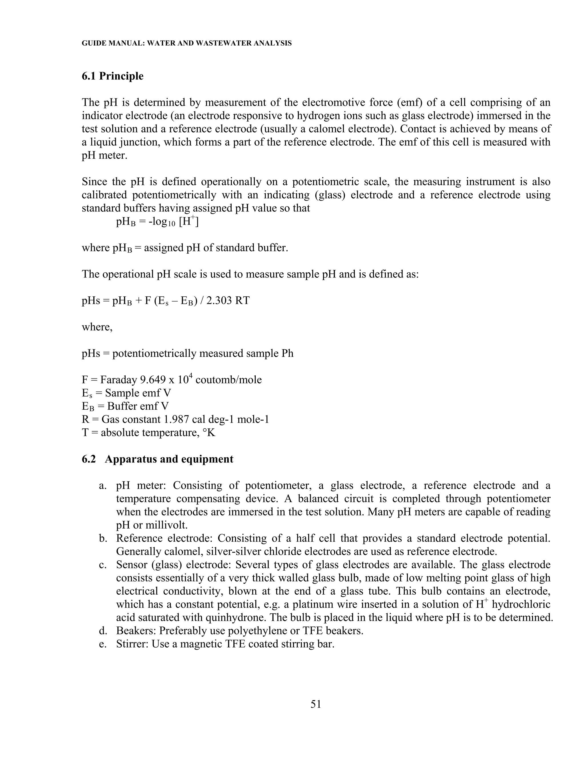 GUIDE MANUAL: WATER AND WASTEWATER ANALYSIS

6.1 Principle

The pH is determined by measurement of the electromotive force (emf) of a cell comprising of an
indicator electrode (an electrode responsive to hydrogen ions such as glass electrode) immersed in the
test solution and a reference electrode (usually a calomel electrode). Contact is achieved by means of
a liquid junction, which forms a part of the reference electrode. The emf of this cell is measured with
pH meter.

Since the pH is defined operationally on a potentiometric scale, the measuring instrument is also
calibrated potentiometrically with an indicating (glass) electrode and a reference electrode using
standard buffers having assigned pH value so that
        pH B = -log 10 [H+]

where pH B = assigned pH of standard buffer.

The operational pH scale is used to measure sample pH and is defined as:

pHs = pH B + F (E s – E B ) / 2.303 RT

where,

pHs = potentiometrically measured sample Ph

F = Faraday 9.649 x 104 coutomb/mole
E s = Sample emf V
E B = Buffer emf V
R = Gas constant 1.987 cal deg-1 mole-1
T = absolute temperature, °K

6.2 Apparatus and equipment

   a. pH meter: Consisting of potentiometer, a glass electrode, a reference electrode and a
      temperature compensating device. A balanced circuit is completed through potentiometer
      when the electrodes are immersed in the test solution. Many pH meters are capable of reading
      pH or millivolt.
   b. Reference electrode: Consisting of a half cell that provides a standard electrode potential.
      Generally calomel, silver-silver chloride electrodes are used as reference electrode.
   c. Sensor (glass) electrode: Several types of glass electrodes are available. The glass electrode
      consists essentially of a very thick walled glass bulb, made of low melting point glass of high
      electrical conductivity, blown at the end of a glass tube. This bulb contains an electrode,
      which has a constant potential, e.g. a platinum wire inserted in a solution of H+ hydrochloric
      acid saturated with quinhydrone. The bulb is placed in the liquid where pH is to be determined.
   d. Beakers: Preferably use polyethylene or TFE beakers.
   e. Stirrer: Use a magnetic TFE coated stirring bar.




                                                  51
 