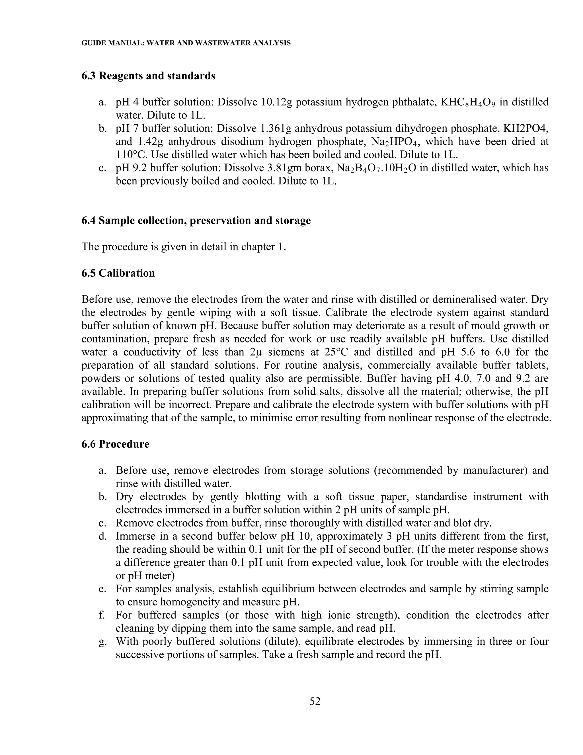 GUIDE MANUAL: WATER AND WASTEWATER ANALYSIS

6.3 Reagents and standards

   a. pH 4 buffer solution: Dissolve 10.12g potassium hydrogen phthalate, KHC 8 H 4 O 9 in distilled
      water. Dilute to 1L.
   b. pH 7 buffer solution: Dissolve 1.361g anhydrous potassium dihydrogen phosphate, KH2PO4,
      and 1.42g anhydrous disodium hydrogen phosphate, Na 2 HPO 4 , which have been dried at
      110°C. Use distilled water which has been boiled and cooled. Dilute to 1L.
   c. pH 9.2 buffer solution: Dissolve 3.81gm borax, Na 2 B 4 O 7 .10H 2 O in distilled water, which has
      been previously boiled and cooled. Dilute to 1L.


6.4 Sample collection, preservation and storage

The procedure is given in detail in chapter 1.

6.5 Calibration

Before use, remove the electrodes from the water and rinse with distilled or demineralised water. Dry
the electrodes by gentle wiping with a soft tissue. Calibrate the electrode system against standard
buffer solution of known pH. Because buffer solution may deteriorate as a result of mould growth or
contamination, prepare fresh as needed for work or use readily available pH buffers. Use distilled
water a conductivity of less than 2µ siemens at 25°C and distilled and pH 5.6 to 6.0 for the
preparation of all standard solutions. For routine analysis, commercially available buffer tablets,
powders or solutions of tested quality also are permissible. Buffer having pH 4.0, 7.0 and 9.2 are
available. In preparing buffer solutions from solid salts, dissolve all the material; otherwise, the pH
calibration will be incorrect. Prepare and calibrate the electrode system with buffer solutions with pH
approximating that of the sample, to minimise error resulting from nonlinear response of the electrode.

6.6 Procedure

   a. Before use, remove electrodes from storage solutions (recommended by manufacturer) and
      rinse with distilled water.
   b. Dry electrodes by gently blotting with a soft tissue paper, standardise instrument with
      electrodes immersed in a buffer solution within 2 pH units of sample pH.
   c. Remove electrodes from buffer, rinse thoroughly with distilled water and blot dry.
   d. Immerse in a second buffer below pH 10, approximately 3 pH units different from the first,
      the reading should be within 0.1 unit for the pH of second buffer. (If the meter response shows
      a difference greater than 0.1 pH unit from expected value, look for trouble with the electrodes
      or pH meter)
   e. For samples analysis, establish equilibrium between electrodes and sample by stirring sample
      to ensure homogeneity and measure pH.
   f. For buffered samples (or those with high ionic strength), condition the electrodes after
      cleaning by dipping them into the same sample, and read pH.
   g. With poorly buffered solutions (dilute), equilibrate electrodes by immersing in three or four
      successive portions of samples. Take a fresh sample and record the pH.



                                                  52
 