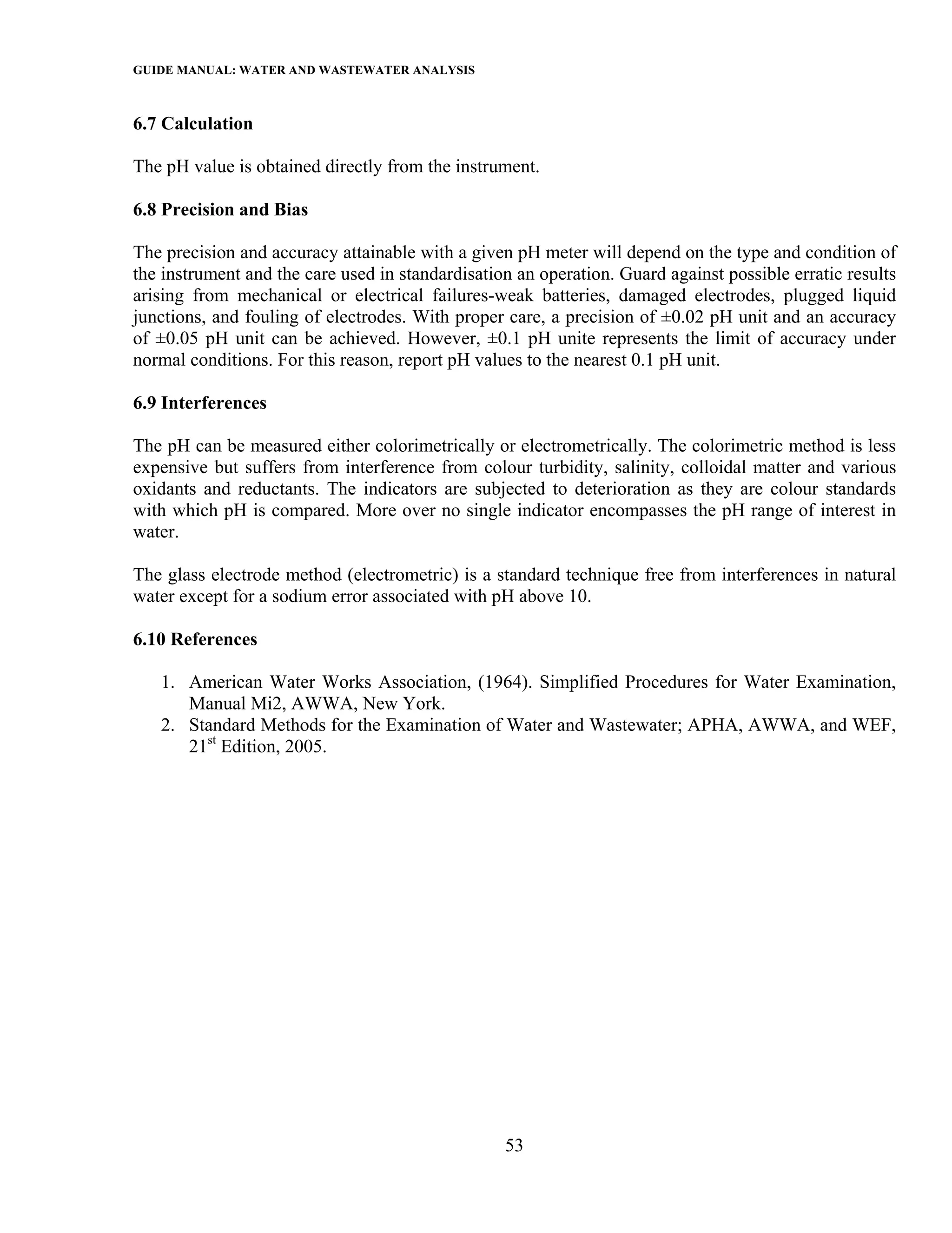GUIDE MANUAL: WATER AND WASTEWATER ANALYSIS

6.7 Calculation

The pH value is obtained directly from the instrument.

6.8 Precision and Bias

The precision and accuracy attainable with a given pH meter will depend on the type and condition of
the instrument and the care used in standardisation an operation. Guard against possible erratic results
arising from mechanical or electrical failures-weak batteries, damaged electrodes, plugged liquid
junctions, and fouling of electrodes. With proper care, a precision of ±0.02 pH unit and an accuracy
of ±0.05 pH unit can be achieved. However, ±0.1 pH unite represents the limit of accuracy under
normal conditions. For this reason, report pH values to the nearest 0.1 pH unit.

6.9 Interferences

The pH can be measured either colorimetrically or electrometrically. The colorimetric method is less
expensive but suffers from interference from colour turbidity, salinity, colloidal matter and various
oxidants and reductants. The indicators are subjected to deterioration as they are colour standards
with which pH is compared. More over no single indicator encompasses the pH range of interest in
water.

The glass electrode method (electrometric) is a standard technique free from interferences in natural
water except for a sodium error associated with pH above 10.

6.10 References

   1. American Water Works Association, (1964). Simplified Procedures for Water Examination,
      Manual Mi2, AWWA, New York.
   2. Standard Methods for the Examination of Water and Wastewater; APHA, AWWA, and WEF,
      21st Edition, 2005.




                                                  53
 