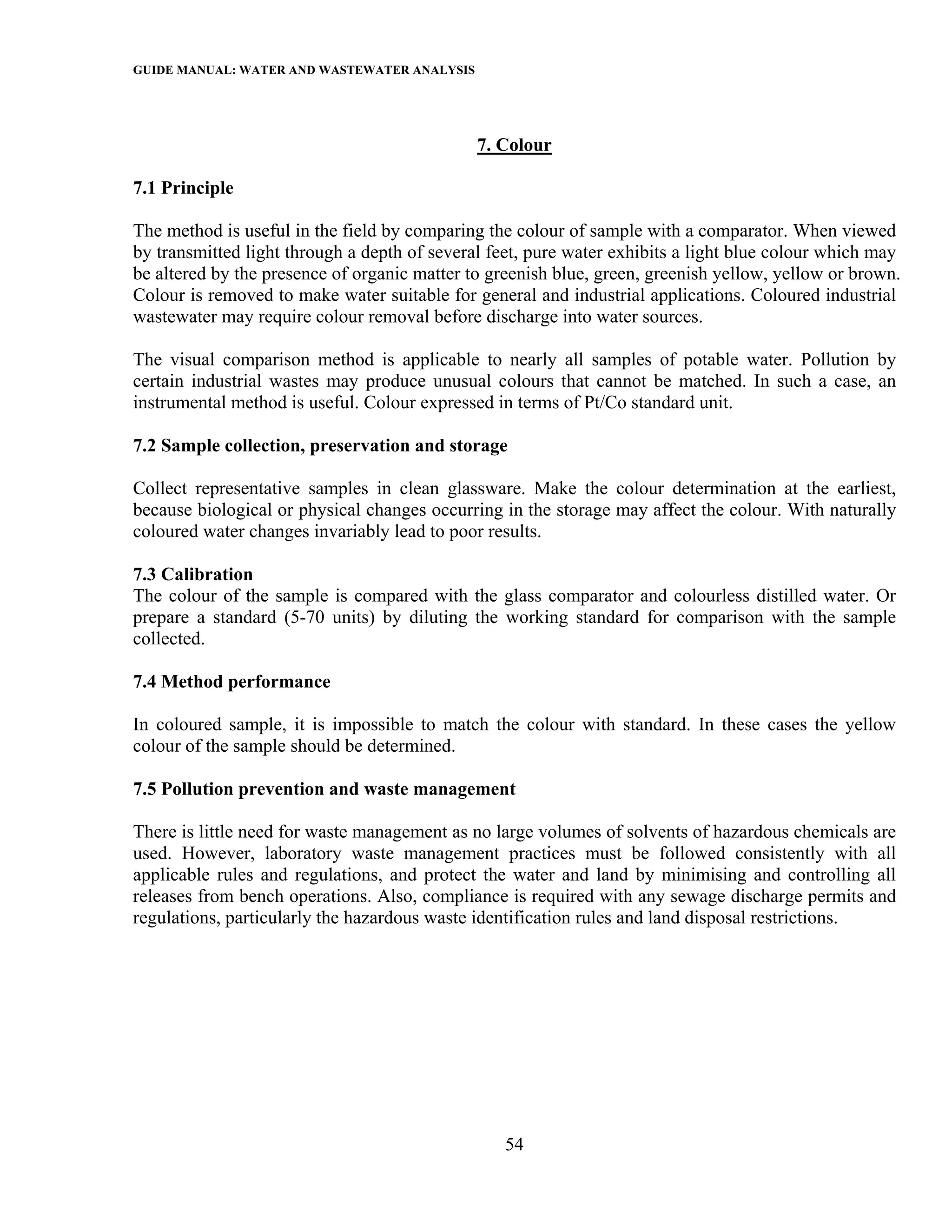 GUIDE MANUAL: WATER AND WASTEWATER ANALYSIS



                                              7. Colour

7.1 Principle

The method is useful in the field by comparing the colour of sample with a comparator. When viewed
by transmitted light through a depth of several feet, pure water exhibits a light blue colour which may
be altered by the presence of organic matter to greenish blue, green, greenish yellow, yellow or brown.
Colour is removed to make water suitable for general and industrial applications. Coloured industrial
wastewater may require colour removal before discharge into water sources.

The visual comparison method is applicable to nearly all samples of potable water. Pollution by
certain industrial wastes may produce unusual colours that cannot be matched. In such a case, an
instrumental method is useful. Colour expressed in terms of Pt/Co standard unit.

7.2 Sample collection, preservation and storage

Collect representative samples in clean glassware. Make the colour determination at the earliest,
because biological or physical changes occurring in the storage may affect the colour. With naturally
coloured water changes invariably lead to poor results.

7.3 Calibration
The colour of the sample is compared with the glass comparator and colourless distilled water. Or
prepare a standard (5-70 units) by diluting the working standard for comparison with the sample
collected.

7.4 Method performance

In coloured sample, it is impossible to match the colour with standard. In these cases the yellow
colour of the sample should be determined.

7.5 Pollution prevention and waste management

There is little need for waste management as no large volumes of solvents of hazardous chemicals are
used. However, laboratory waste management practices must be followed consistently with all
applicable rules and regulations, and protect the water and land by minimising and controlling all
releases from bench operations. Also, compliance is required with any sewage discharge permits and
regulations, particularly the hazardous waste identification rules and land disposal restrictions.




                                                 54
 