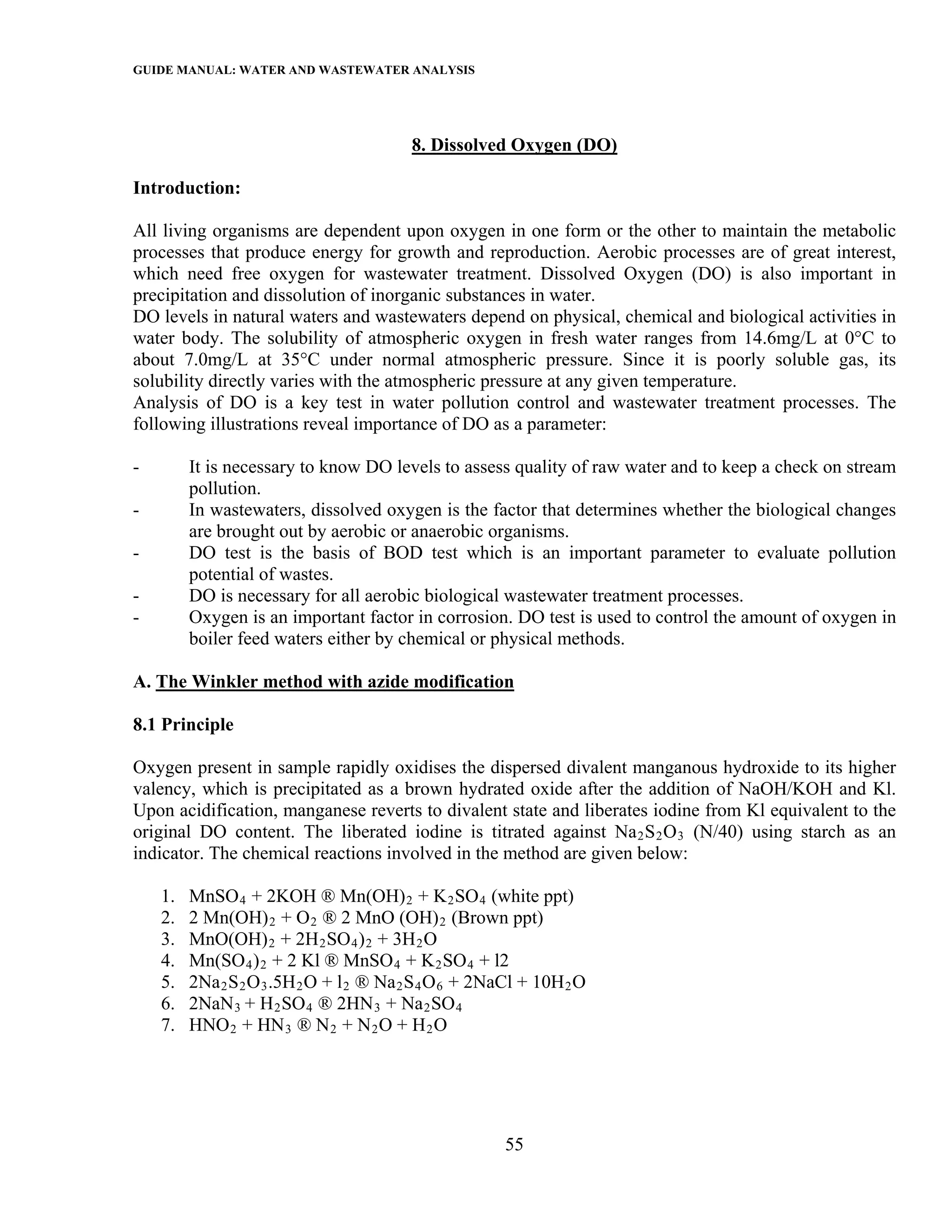 GUIDE MANUAL: WATER AND WASTEWATER ANALYSIS



                                          8. Dissolved Oxygen (DO)

Introduction:

All living organisms are dependent upon oxygen in one form or the other to maintain the metabolic
processes that produce energy for growth and reproduction. Aerobic processes are of great interest,
which need free oxygen for wastewater treatment. Dissolved Oxygen (DO) is also important in
precipitation and dissolution of inorganic substances in water.
DO levels in natural waters and wastewaters depend on physical, chemical and biological activities in
water body. The solubility of atmospheric oxygen in fresh water ranges from 14.6mg/L at 0°C to
about 7.0mg/L at 35°C under normal atmospheric pressure. Since it is poorly soluble gas, its
solubility directly varies with the atmospheric pressure at any given temperature.
Analysis of DO is a key test in water pollution control and wastewater treatment processes. The
following illustrations reveal importance of DO as a parameter:

-        It is necessary to know DO levels to assess quality of raw water and to keep a check on stream
         pollution.
-        In wastewaters, dissolved oxygen is the factor that determines whether the biological changes
         are brought out by aerobic or anaerobic organisms.
-        DO test is the basis of BOD test which is an important parameter to evaluate pollution
         potential of wastes.
-        DO is necessary for all aerobic biological wastewater treatment processes.
-        Oxygen is an important factor in corrosion. DO test is used to control the amount of oxygen in
         boiler feed waters either by chemical or physical methods.

A. The Winkler method with azide modification

8.1 Principle

Oxygen present in sample rapidly oxidises the dispersed divalent manganous hydroxide to its higher
valency, which is precipitated as a brown hydrated oxide after the addition of NaOH/KOH and Kl.
Upon acidification, manganese reverts to divalent state and liberates iodine from Kl equivalent to the
original DO content. The liberated iodine is titrated against Na 2 S 2 O 3 (N/40) using starch as an
indicator. The chemical reactions involved in the method are given below:

    1.   MnSO 4 + 2KOH ® Mn(OH) 2 + K 2 SO 4 (white ppt)
    2.   2 Mn(OH) 2 + O 2 ® 2 MnO (OH) 2 (Brown ppt)
    3.   MnO(OH) 2 + 2H 2 SO 4 ) 2 + 3H 2 O
    4.   Mn(SO 4 ) 2 + 2 Kl ® MnSO 4 + K 2 SO 4 + l2
    5.   2Na 2 S 2 O 3 .5H 2 O + l 2 ® Na 2 S 4 O 6 + 2NaCl + 10H 2 O
    6.   2NaN 3 + H 2 SO 4 ® 2HN 3 + Na 2 SO 4
    7.   HNO 2 + HN 3 ® N 2 + N 2 O + H 2 O




                                                        55
 