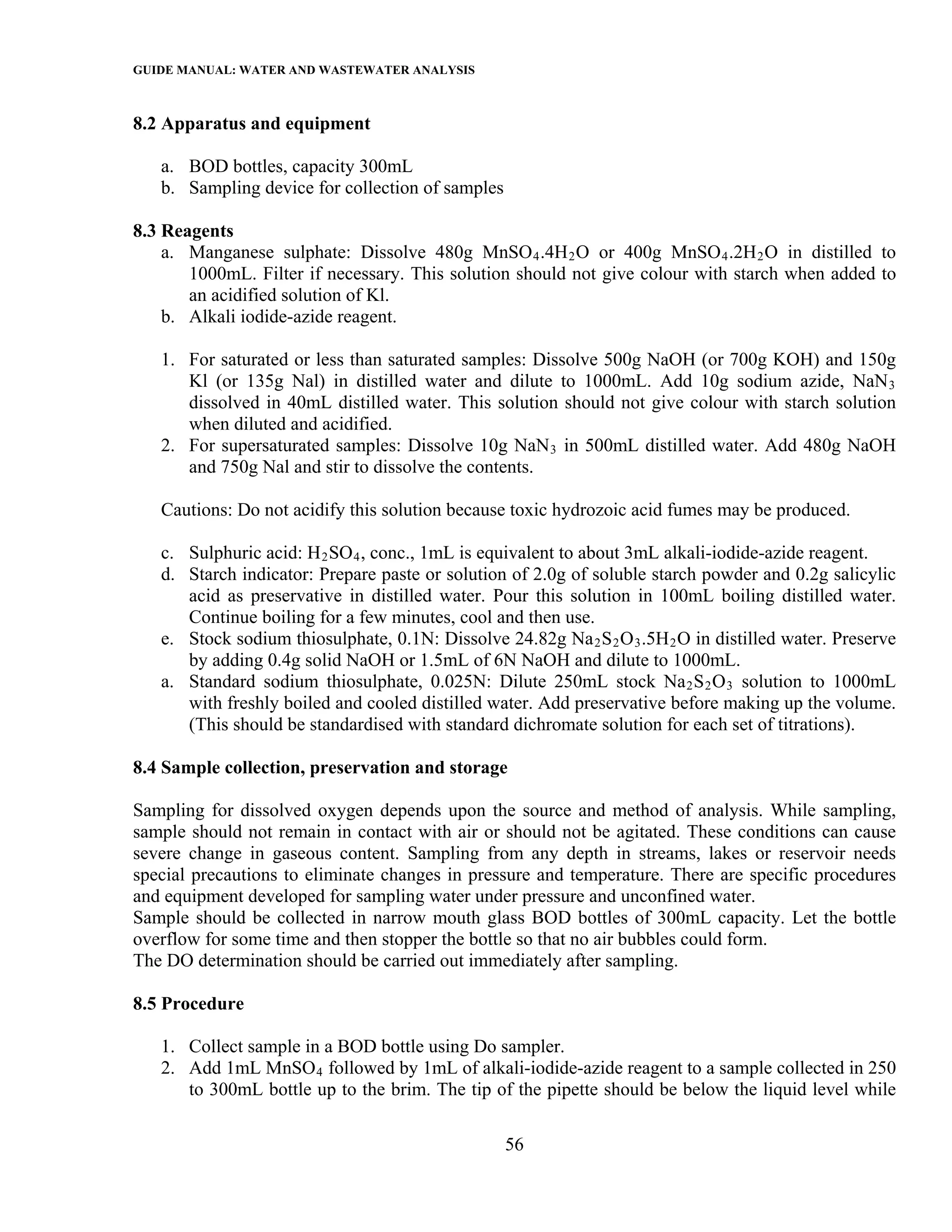 GUIDE MANUAL: WATER AND WASTEWATER ANALYSIS

8.2 Apparatus and equipment

   a. BOD bottles, capacity 300mL
   b. Sampling device for collection of samples

8.3 Reagents
    a. Manganese sulphate: Dissolve 480g MnSO 4 .4H 2 O or 400g MnSO 4 .2H 2 O in distilled to
       1000mL. Filter if necessary. This solution should not give colour with starch when added to
       an acidified solution of Kl.
    b. Alkali iodide-azide reagent.

   1. For saturated or less than saturated samples: Dissolve 500g NaOH (or 700g KOH) and 150g
      Kl (or 135g Nal) in distilled water and dilute to 1000mL. Add 10g sodium azide, NaN 3
      dissolved in 40mL distilled water. This solution should not give colour with starch solution
      when diluted and acidified.
   2. For supersaturated samples: Dissolve 10g NaN 3 in 500mL distilled water. Add 480g NaOH
      and 750g Nal and stir to dissolve the contents.

   Cautions: Do not acidify this solution because toxic hydrozoic acid fumes may be produced.

   c. Sulphuric acid: H 2 SO 4 , conc., 1mL is equivalent to about 3mL alkali-iodide-azide reagent.
   d. Starch indicator: Prepare paste or solution of 2.0g of soluble starch powder and 0.2g salicylic
      acid as preservative in distilled water. Pour this solution in 100mL boiling distilled water.
      Continue boiling for a few minutes, cool and then use.
   e. Stock sodium thiosulphate, 0.1N: Dissolve 24.82g Na 2 S 2 O 3 .5H 2 O in distilled water. Preserve
      by adding 0.4g solid NaOH or 1.5mL of 6N NaOH and dilute to 1000mL.
   a. Standard sodium thiosulphate, 0.025N: Dilute 250mL stock Na 2 S 2 O 3 solution to 1000mL
      with freshly boiled and cooled distilled water. Add preservative before making up the volume.
      (This should be standardised with standard dichromate solution for each set of titrations).

8.4 Sample collection, preservation and storage

Sampling for dissolved oxygen depends upon the source and method of analysis. While sampling,
sample should not remain in contact with air or should not be agitated. These conditions can cause
severe change in gaseous content. Sampling from any depth in streams, lakes or reservoir needs
special precautions to eliminate changes in pressure and temperature. There are specific procedures
and equipment developed for sampling water under pressure and unconfined water.
Sample should be collected in narrow mouth glass BOD bottles of 300mL capacity. Let the bottle
overflow for some time and then stopper the bottle so that no air bubbles could form.
The DO determination should be carried out immediately after sampling.

8.5 Procedure

   1. Collect sample in a BOD bottle using Do sampler.
   2. Add 1mL MnSO 4 followed by 1mL of alkali-iodide-azide reagent to a sample collected in 250
      to 300mL bottle up to the brim. The tip of the pipette should be below the liquid level while

                                                  56
 