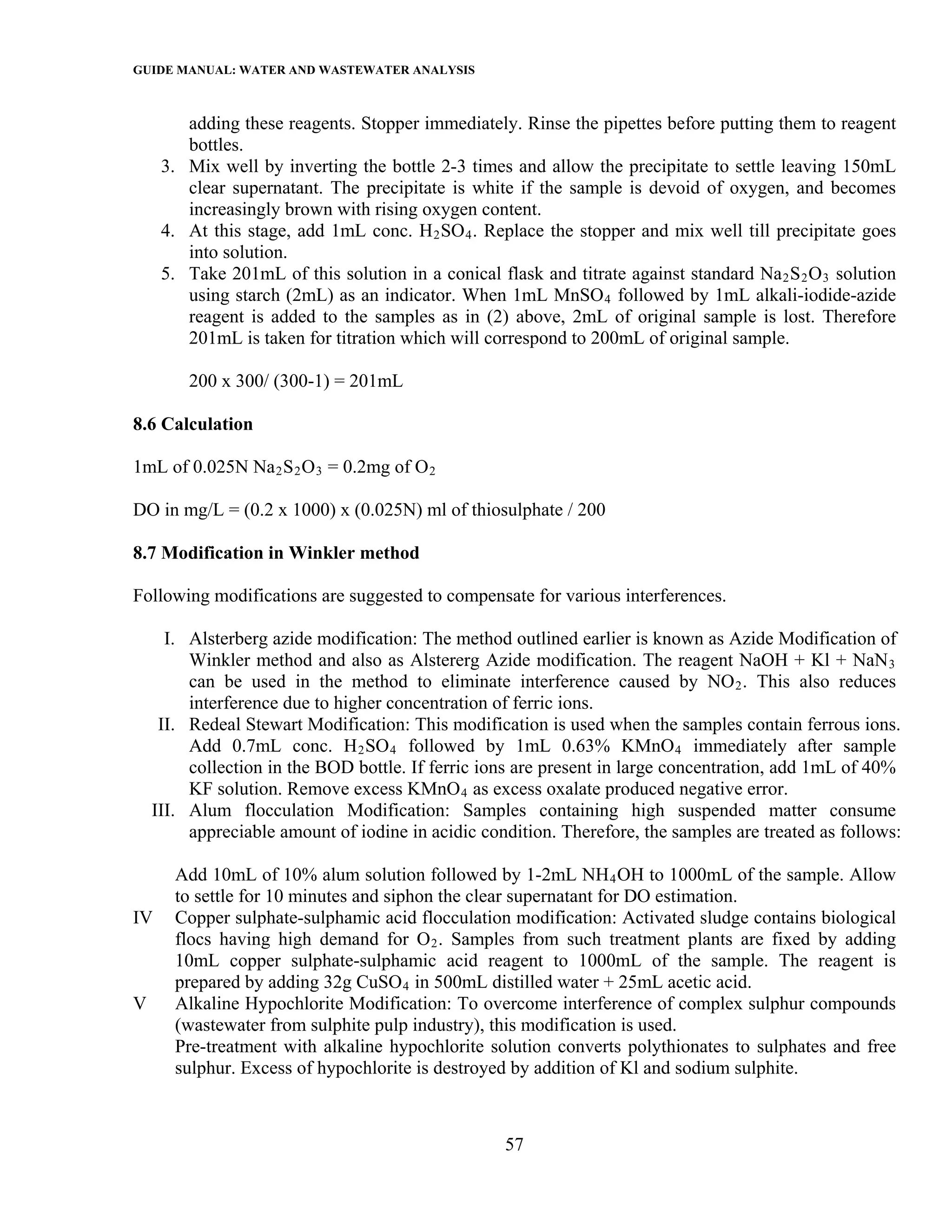 GUIDE MANUAL: WATER AND WASTEWATER ANALYSIS

        adding these reagents. Stopper immediately. Rinse the pipettes before putting them to reagent
        bottles.
     3. Mix well by inverting the bottle 2-3 times and allow the precipitate to settle leaving 150mL
        clear supernatant. The precipitate is white if the sample is devoid of oxygen, and becomes
        increasingly brown with rising oxygen content.
     4. At this stage, add 1mL conc. H 2 SO 4 . Replace the stopper and mix well till precipitate goes
        into solution.
     5. Take 201mL of this solution in a conical flask and titrate against standard Na 2 S 2 O 3 solution
        using starch (2mL) as an indicator. When 1mL MnSO 4 followed by 1mL alkali-iodide-azide
        reagent is added to the samples as in (2) above, 2mL of original sample is lost. Therefore
        201mL is taken for titration which will correspond to 200mL of original sample.

         200 x 300/ (300-1) = 201mL

8.6 Calculation

1mL of 0.025N Na 2 S 2 O 3 = 0.2mg of O 2

DO in mg/L = (0.2 x 1000) x (0.025N) ml of thiosulphate / 200

8.7 Modification in Winkler method

Following modifications are suggested to compensate for various interferences.

      I. Alsterberg azide modification: The method outlined earlier is known as Azide Modification of
         Winkler method and also as Alstererg Azide modification. The reagent NaOH + Kl + NaN 3
         can be used in the method to eliminate interference caused by NO 2 . This also reduces
         interference due to higher concentration of ferric ions.
     II. Redeal Stewart Modification: This modification is used when the samples contain ferrous ions.
         Add 0.7mL conc. H 2 SO 4 followed by 1mL 0.63% KMnO 4 immediately after sample
         collection in the BOD bottle. If ferric ions are present in large concentration, add 1mL of 40%
         KF solution. Remove excess KMnO 4 as excess oxalate produced negative error.
    III. Alum flocculation Modification: Samples containing high suspended matter consume
         appreciable amount of iodine in acidic condition. Therefore, the samples are treated as follows:

       Add 10mL of 10% alum solution followed by 1-2mL NH 4 OH to 1000mL of the sample. Allow
       to settle for 10 minutes and siphon the clear supernatant for DO estimation.
IV     Copper sulphate-sulphamic acid flocculation modification: Activated sludge contains biological
       flocs having high demand for O 2 . Samples from such treatment plants are fixed by adding
       10mL copper sulphate-sulphamic acid reagent to 1000mL of the sample. The reagent is
       prepared by adding 32g CuSO 4 in 500mL distilled water + 25mL acetic acid.
V      Alkaline Hypochlorite Modification: To overcome interference of complex sulphur compounds
       (wastewater from sulphite pulp industry), this modification is used.
       Pre-treatment with alkaline hypochlorite solution converts polythionates to sulphates and free
       sulphur. Excess of hypochlorite is destroyed by addition of Kl and sodium sulphite.



                                                   57
 