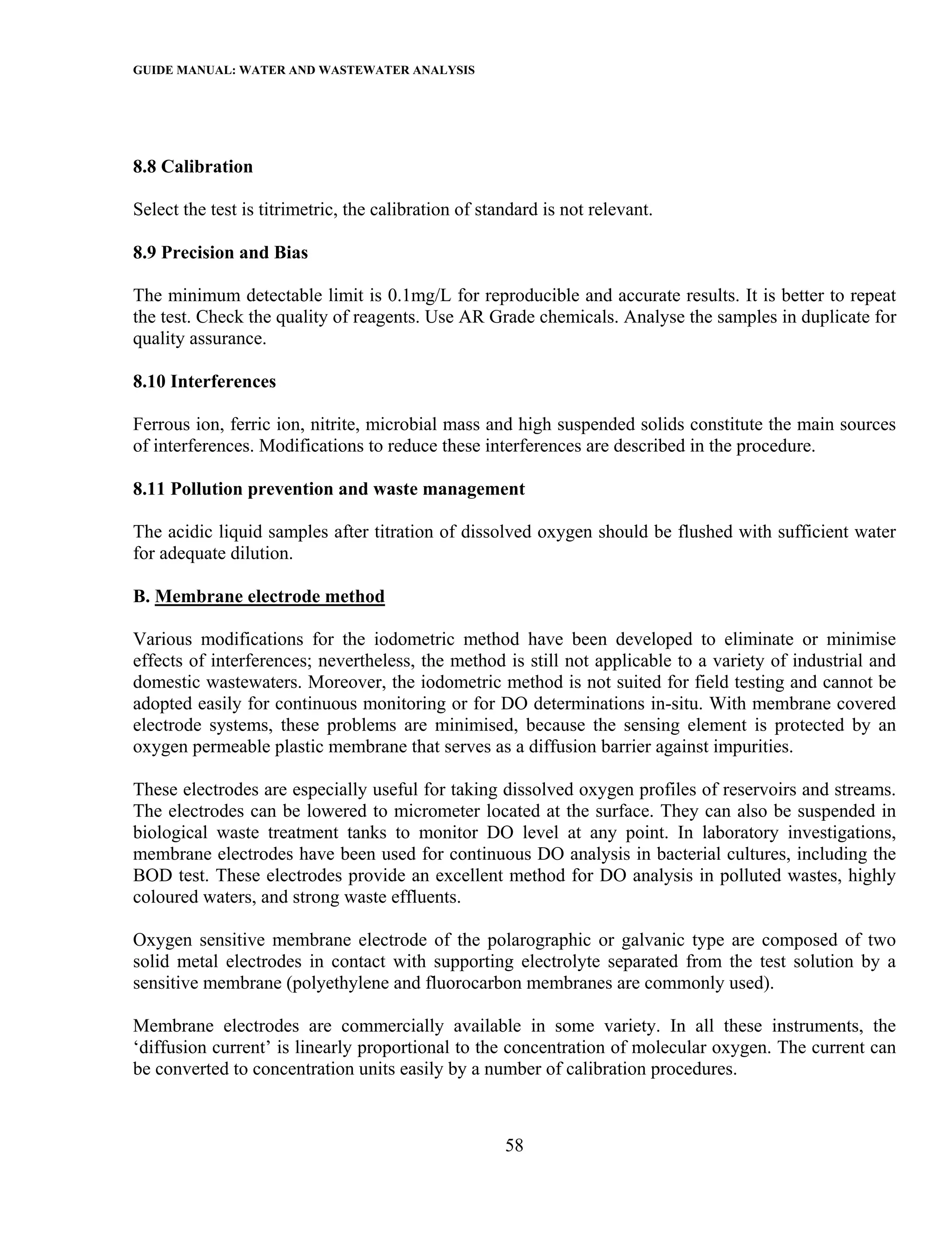 GUIDE MANUAL: WATER AND WASTEWATER ANALYSIS




8.8 Calibration

Select the test is titrimetric, the calibration of standard is not relevant.

8.9 Precision and Bias

The minimum detectable limit is 0.1mg/L for reproducible and accurate results. It is better to repeat
the test. Check the quality of reagents. Use AR Grade chemicals. Analyse the samples in duplicate for
quality assurance.

8.10 Interferences

Ferrous ion, ferric ion, nitrite, microbial mass and high suspended solids constitute the main sources
of interferences. Modifications to reduce these interferences are described in the procedure.

8.11 Pollution prevention and waste management

The acidic liquid samples after titration of dissolved oxygen should be flushed with sufficient water
for adequate dilution.

B. Membrane electrode method

Various modifications for the iodometric method have been developed to eliminate or minimise
effects of interferences; nevertheless, the method is still not applicable to a variety of industrial and
domestic wastewaters. Moreover, the iodometric method is not suited for field testing and cannot be
adopted easily for continuous monitoring or for DO determinations in-situ. With membrane covered
electrode systems, these problems are minimised, because the sensing element is protected by an
oxygen permeable plastic membrane that serves as a diffusion barrier against impurities.

These electrodes are especially useful for taking dissolved oxygen profiles of reservoirs and streams.
The electrodes can be lowered to micrometer located at the surface. They can also be suspended in
biological waste treatment tanks to monitor DO level at any point. In laboratory investigations,
membrane electrodes have been used for continuous DO analysis in bacterial cultures, including the
BOD test. These electrodes provide an excellent method for DO analysis in polluted wastes, highly
coloured waters, and strong waste effluents.

Oxygen sensitive membrane electrode of the polarographic or galvanic type are composed of two
solid metal electrodes in contact with supporting electrolyte separated from the test solution by a
sensitive membrane (polyethylene and fluorocarbon membranes are commonly used).

Membrane electrodes are commercially available in some variety. In all these instruments, the
‘diffusion current’ is linearly proportional to the concentration of molecular oxygen. The current can
be converted to concentration units easily by a number of calibration procedures.



                                                      58
 