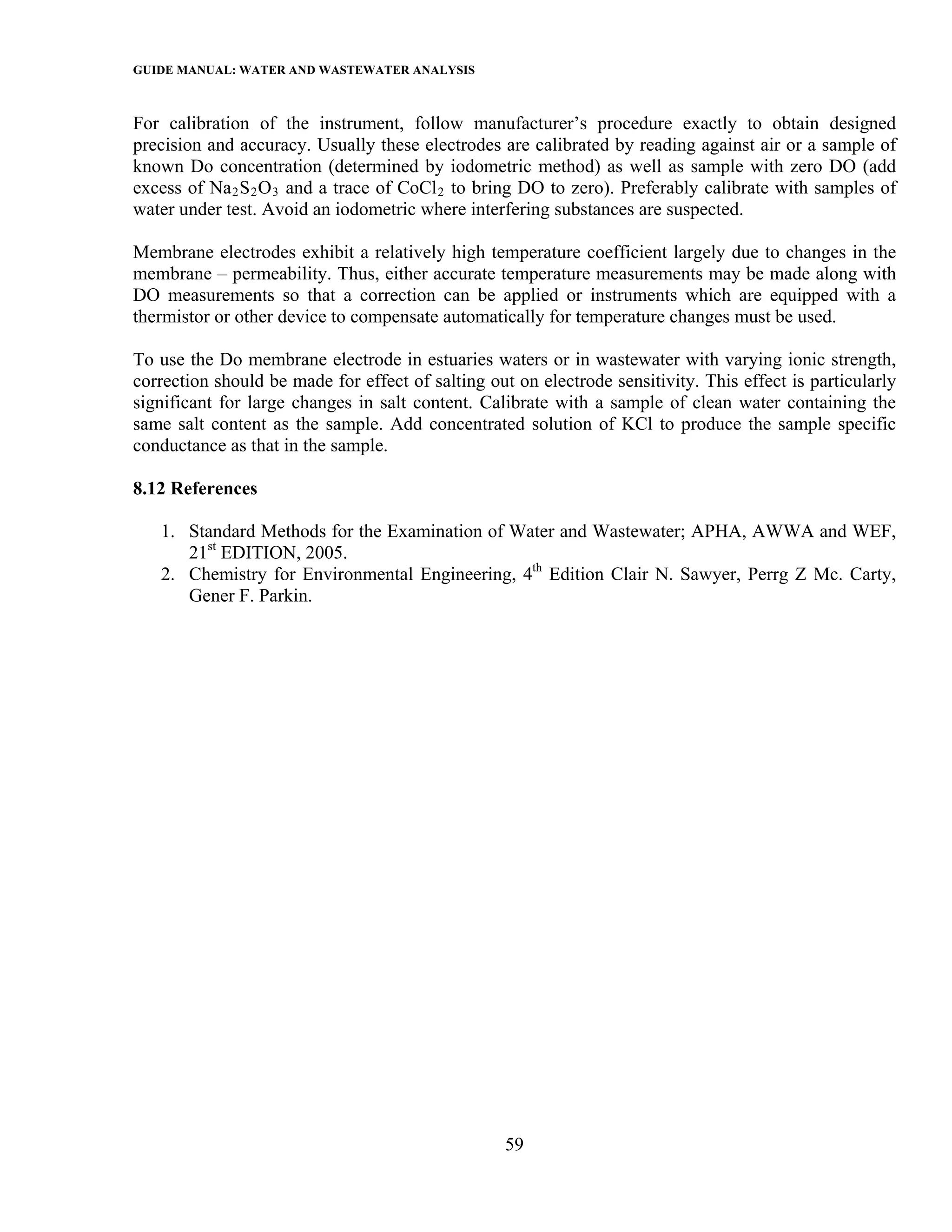GUIDE MANUAL: WATER AND WASTEWATER ANALYSIS

For calibration of the instrument, follow manufacturer’s procedure exactly to obtain designed
precision and accuracy. Usually these electrodes are calibrated by reading against air or a sample of
known Do concentration (determined by iodometric method) as well as sample with zero DO (add
excess of Na 2 S 2 O 3 and a trace of CoCl 2 to bring DO to zero). Preferably calibrate with samples of
water under test. Avoid an iodometric where interfering substances are suspected.

Membrane electrodes exhibit a relatively high temperature coefficient largely due to changes in the
membrane – permeability. Thus, either accurate temperature measurements may be made along with
DO measurements so that a correction can be applied or instruments which are equipped with a
thermistor or other device to compensate automatically for temperature changes must be used.

To use the Do membrane electrode in estuaries waters or in wastewater with varying ionic strength,
correction should be made for effect of salting out on electrode sensitivity. This effect is particularly
significant for large changes in salt content. Calibrate with a sample of clean water containing the
same salt content as the sample. Add concentrated solution of KCl to produce the sample specific
conductance as that in the sample.

8.12 References

   1. Standard Methods for the Examination of Water and Wastewater; APHA, AWWA and WEF,
      21st EDITION, 2005.
   2. Chemistry for Environmental Engineering, 4th Edition Clair N. Sawyer, Perrg Z Mc. Carty,
      Gener F. Parkin.




                                                   59
 