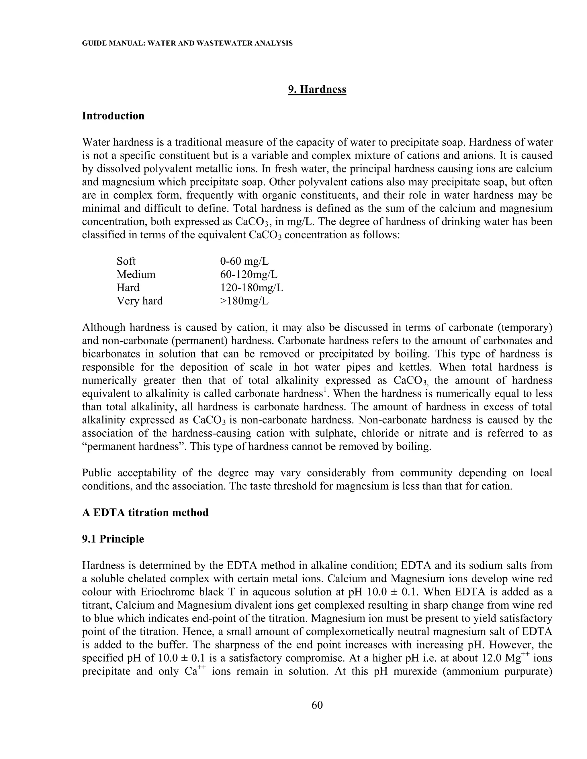 GUIDE MANUAL: WATER AND WASTEWATER ANALYSIS



                                             9. Hardness

Introduction

Water hardness is a traditional measure of the capacity of water to precipitate soap. Hardness of water
is not a specific constituent but is a variable and complex mixture of cations and anions. It is caused
by dissolved polyvalent metallic ions. In fresh water, the principal hardness causing ions are calcium
and magnesium which precipitate soap. Other polyvalent cations also may precipitate soap, but often
are in complex form, frequently with organic constituents, and their role in water hardness may be
minimal and difficult to define. Total hardness is defined as the sum of the calcium and magnesium
concentration, both expressed as CaCO 3 , in mg/L. The degree of hardness of drinking water has been
classified in terms of the equivalent CaCO 3 concentration as follows:

       Soft                   0-60 mg/L
       Medium                 60-120mg/L
       Hard                   120-180mg/L
       Very hard              >180mg/L

Although hardness is caused by cation, it may also be discussed in terms of carbonate (temporary)
and non-carbonate (permanent) hardness. Carbonate hardness refers to the amount of carbonates and
bicarbonates in solution that can be removed or precipitated by boiling. This type of hardness is
responsible for the deposition of scale in hot water pipes and kettles. When total hardness is
numerically greater then that of total alkalinity expressed as CaCO 3, the amount of hardness
equivalent to alkalinity is called carbonate hardness1. When the hardness is numerically equal to less
than total alkalinity, all hardness is carbonate hardness. The amount of hardness in excess of total
alkalinity expressed as CaCO 3 is non-carbonate hardness. Non-carbonate hardness is caused by the
association of the hardness-causing cation with sulphate, chloride or nitrate and is referred to as
“permanent hardness”. This type of hardness cannot be removed by boiling.

Public acceptability of the degree may vary considerably from community depending on local
conditions, and the association. The taste threshold for magnesium is less than that for cation.

A EDTA titration method

9.1 Principle

Hardness is determined by the EDTA method in alkaline condition; EDTA and its sodium salts from
a soluble chelated complex with certain metal ions. Calcium and Magnesium ions develop wine red
colour with Eriochrome black T in aqueous solution at pH 10.0 ± 0.1. When EDTA is added as a
titrant, Calcium and Magnesium divalent ions get complexed resulting in sharp change from wine red
to blue which indicates end-point of the titration. Magnesium ion must be present to yield satisfactory
point of the titration. Hence, a small amount of complexometically neutral magnesium salt of EDTA
is added to the buffer. The sharpness of the end point increases with increasing pH. However, the
specified pH of 10.0 ± 0.1 is a satisfactory compromise. At a higher pH i.e. at about 12.0 Mg++ ions
precipitate and only Ca++ ions remain in solution. At this pH murexide (ammonium purpurate)

                                                  60
 