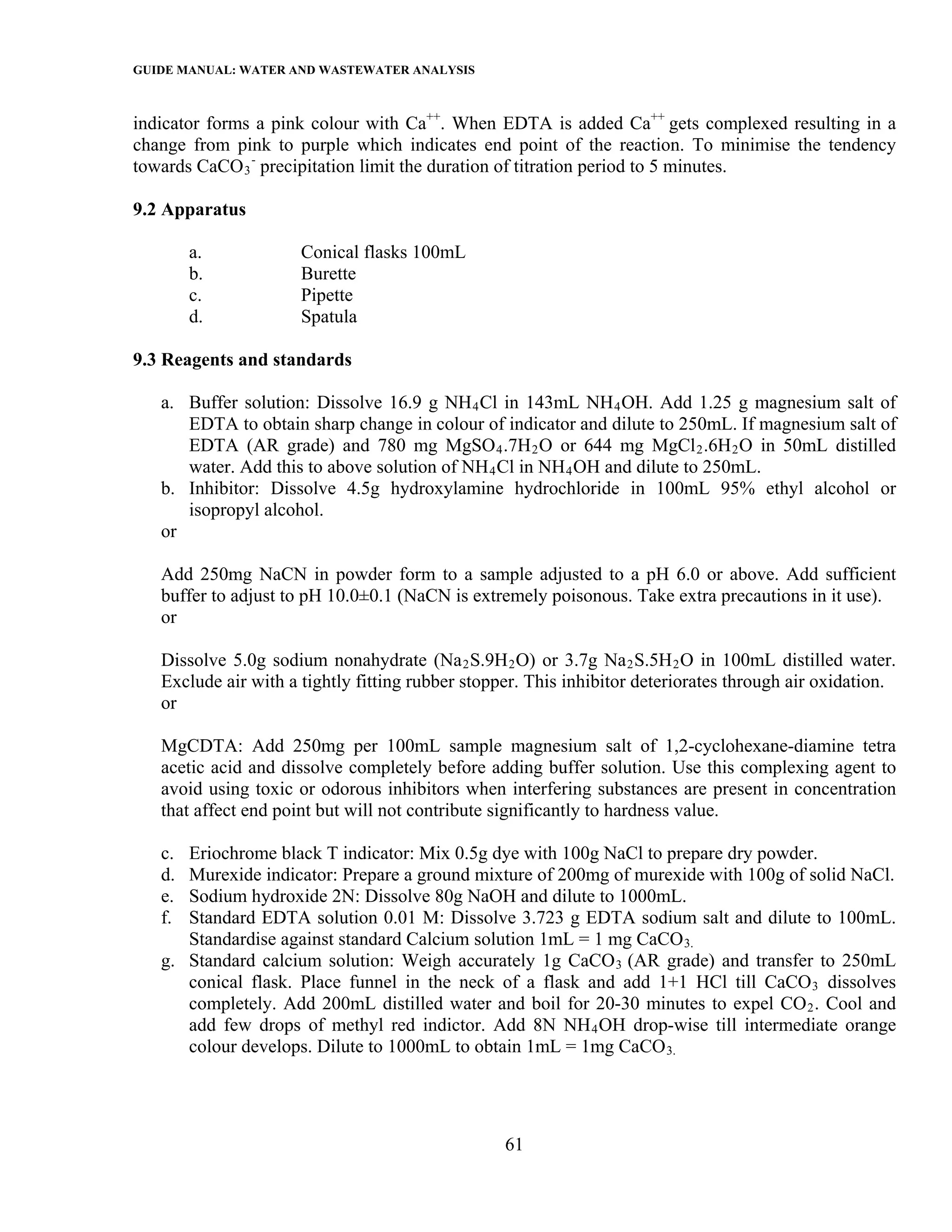 GUIDE MANUAL: WATER AND WASTEWATER ANALYSIS

indicator forms a pink colour with Ca++. When EDTA is added Ca++ gets complexed resulting in a
change from pink to purple which indicates end point of the reaction. To minimise the tendency
towards CaCO 3 - precipitation limit the duration of titration period to 5 minutes.

9.2 Apparatus

        a.            Conical flasks 100mL
        b.            Burette
        c.            Pipette
        d.            Spatula

9.3 Reagents and standards

   a. Buffer solution: Dissolve 16.9 g NH 4 Cl in 143mL NH 4 OH. Add 1.25 g magnesium salt of
      EDTA to obtain sharp change in colour of indicator and dilute to 250mL. If magnesium salt of
      EDTA (AR grade) and 780 mg MgSO 4 .7H 2 O or 644 mg MgCl 2 .6H 2 O in 50mL distilled
      water. Add this to above solution of NH 4 Cl in NH 4 OH and dilute to 250mL.
   b. Inhibitor: Dissolve 4.5g hydroxylamine hydrochloride in 100mL 95% ethyl alcohol or
      isopropyl alcohol.
   or

   Add 250mg NaCN in powder form to a sample adjusted to a pH 6.0 or above. Add sufficient
   buffer to adjust to pH 10.0±0.1 (NaCN is extremely poisonous. Take extra precautions in it use).
   or

   Dissolve 5.0g sodium nonahydrate (Na 2 S.9H 2 O) or 3.7g Na 2 S.5H 2 O in 100mL distilled water.
   Exclude air with a tightly fitting rubber stopper. This inhibitor deteriorates through air oxidation.
   or

   MgCDTA: Add 250mg per 100mL sample magnesium salt of 1,2-cyclohexane-diamine tetra
   acetic acid and dissolve completely before adding buffer solution. Use this complexing agent to
   avoid using toxic or odorous inhibitors when interfering substances are present in concentration
   that affect end point but will not contribute significantly to hardness value.

   c. Eriochrome black T indicator: Mix 0.5g dye with 100g NaCl to prepare dry powder.
   d. Murexide indicator: Prepare a ground mixture of 200mg of murexide with 100g of solid NaCl.
   e. Sodium hydroxide 2N: Dissolve 80g NaOH and dilute to 1000mL.
   f. Standard EDTA solution 0.01 M: Dissolve 3.723 g EDTA sodium salt and dilute to 100mL.
      Standardise against standard Calcium solution 1mL = 1 mg CaCO 3.
   g. Standard calcium solution: Weigh accurately 1g CaCO 3 (AR grade) and transfer to 250mL
      conical flask. Place funnel in the neck of a flask and add 1+1 HCl till CaCO 3 dissolves
      completely. Add 200mL distilled water and boil for 20-30 minutes to expel CO 2 . Cool and
      add few drops of methyl red indictor. Add 8N NH 4 OH drop-wise till intermediate orange
      colour develops. Dilute to 1000mL to obtain 1mL = 1mg CaCO 3.




                                                  61
 