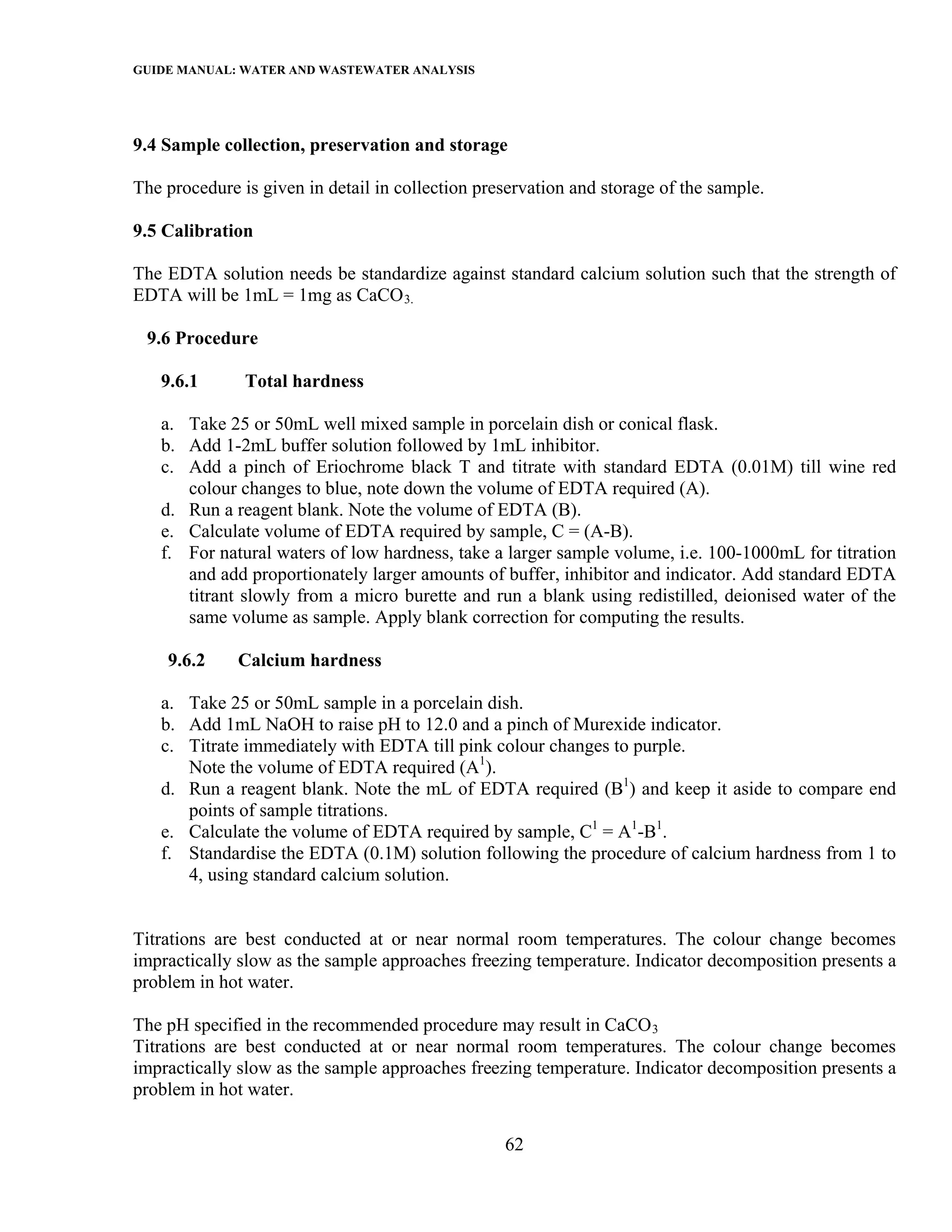GUIDE MANUAL: WATER AND WASTEWATER ANALYSIS



9.4 Sample collection, preservation and storage

The procedure is given in detail in collection preservation and storage of the sample.

9.5 Calibration

The EDTA solution needs be standardize against standard calcium solution such that the strength of
EDTA will be 1mL = 1mg as CaCO 3.

 9.6 Procedure

   9.6.1       Total hardness

   a. Take 25 or 50mL well mixed sample in porcelain dish or conical flask.
   b. Add 1-2mL buffer solution followed by 1mL inhibitor.
   c. Add a pinch of Eriochrome black T and titrate with standard EDTA (0.01M) till wine red
      colour changes to blue, note down the volume of EDTA required (A).
   d. Run a reagent blank. Note the volume of EDTA (B).
   e. Calculate volume of EDTA required by sample, C = (A-B).
   f. For natural waters of low hardness, take a larger sample volume, i.e. 100-1000mL for titration
      and add proportionately larger amounts of buffer, inhibitor and indicator. Add standard EDTA
      titrant slowly from a micro burette and run a blank using redistilled, deionised water of the
      same volume as sample. Apply blank correction for computing the results.

    9.6.2     Calcium hardness

   a. Take 25 or 50mL sample in a porcelain dish.
   b. Add 1mL NaOH to raise pH to 12.0 and a pinch of Murexide indicator.
   c. Titrate immediately with EDTA till pink colour changes to purple.
      Note the volume of EDTA required (A1).
   d. Run a reagent blank. Note the mL of EDTA required (B1) and keep it aside to compare end
      points of sample titrations.
   e. Calculate the volume of EDTA required by sample, C1 = A1-B1.
   f. Standardise the EDTA (0.1M) solution following the procedure of calcium hardness from 1 to
      4, using standard calcium solution.


Titrations are best conducted at or near normal room temperatures. The colour change becomes
impractically slow as the sample approaches freezing temperature. Indicator decomposition presents a
problem in hot water.

The pH specified in the recommended procedure may result in CaCO 3
Titrations are best conducted at or near normal room temperatures. The colour change becomes
impractically slow as the sample approaches freezing temperature. Indicator decomposition presents a
problem in hot water.

                                                  62
 