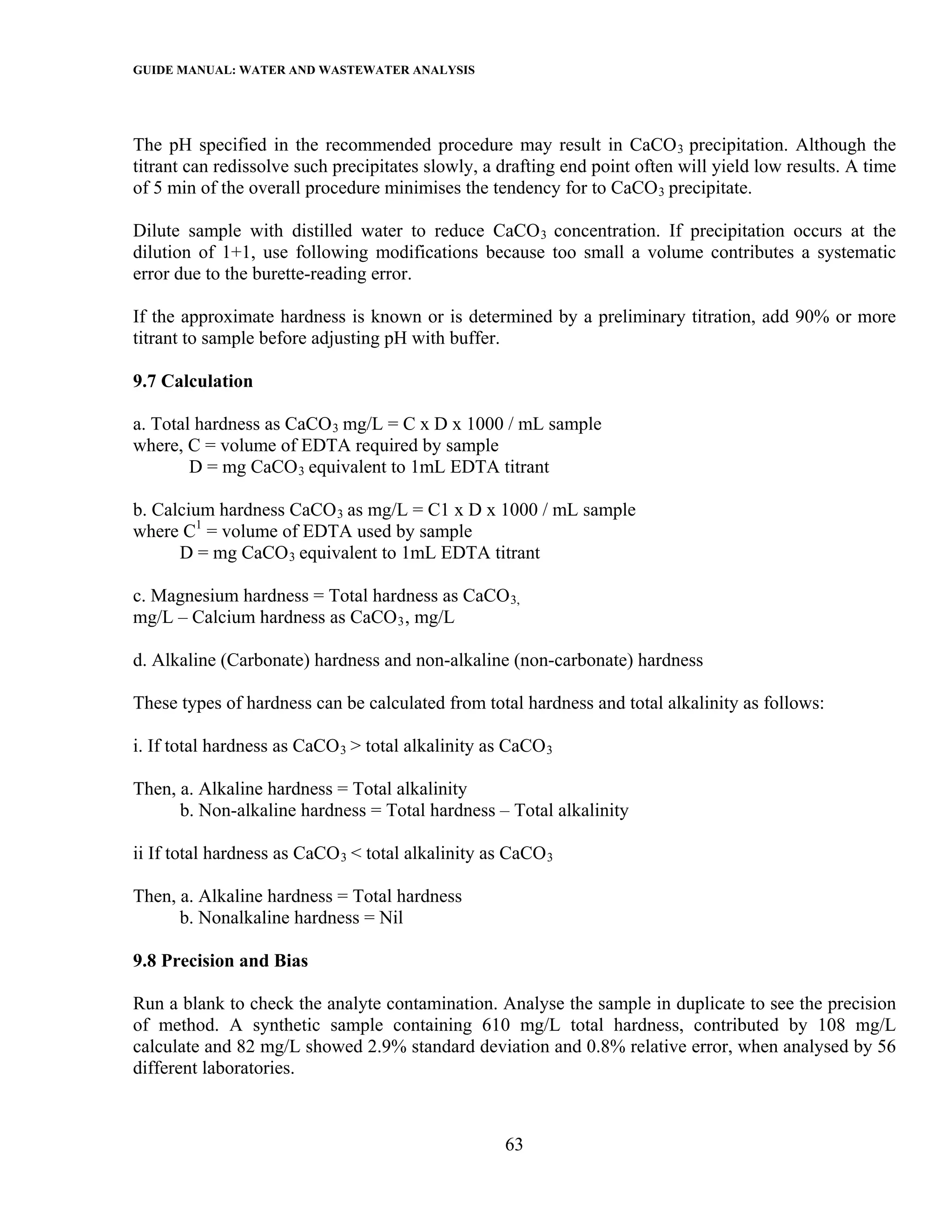 GUIDE MANUAL: WATER AND WASTEWATER ANALYSIS



The pH specified in the recommended procedure may result in CaCO 3 precipitation. Although the
titrant can redissolve such precipitates slowly, a drafting end point often will yield low results. A time
of 5 min of the overall procedure minimises the tendency for to CaCO 3 precipitate.

Dilute sample with distilled water to reduce CaCO 3 concentration. If precipitation occurs at the
dilution of 1+1, use following modifications because too small a volume contributes a systematic
error due to the burette-reading error.

If the approximate hardness is known or is determined by a preliminary titration, add 90% or more
titrant to sample before adjusting pH with buffer.

9.7 Calculation

a. Total hardness as CaCO 3 mg/L = C x D x 1000 / mL sample
where, C = volume of EDTA required by sample
        D = mg CaCO 3 equivalent to 1mL EDTA titrant

b. Calcium hardness CaCO 3 as mg/L = C1 x D x 1000 / mL sample
where C1 = volume of EDTA used by sample
      D = mg CaCO 3 equivalent to 1mL EDTA titrant

c. Magnesium hardness = Total hardness as CaCO 3,
mg/L – Calcium hardness as CaCO 3 , mg/L

d. Alkaline (Carbonate) hardness and non-alkaline (non-carbonate) hardness

These types of hardness can be calculated from total hardness and total alkalinity as follows:

i. If total hardness as CaCO 3 > total alkalinity as CaCO 3

Then, a. Alkaline hardness = Total alkalinity
      b. Non-alkaline hardness = Total hardness – Total alkalinity

ii If total hardness as CaCO 3 < total alkalinity as CaCO 3

Then, a. Alkaline hardness = Total hardness
      b. Nonalkaline hardness = Nil

9.8 Precision and Bias

Run a blank to check the analyte contamination. Analyse the sample in duplicate to see the precision
of method. A synthetic sample containing 610 mg/L total hardness, contributed by 108 mg/L
calculate and 82 mg/L showed 2.9% standard deviation and 0.8% relative error, when analysed by 56
different laboratories.



                                                    63
 