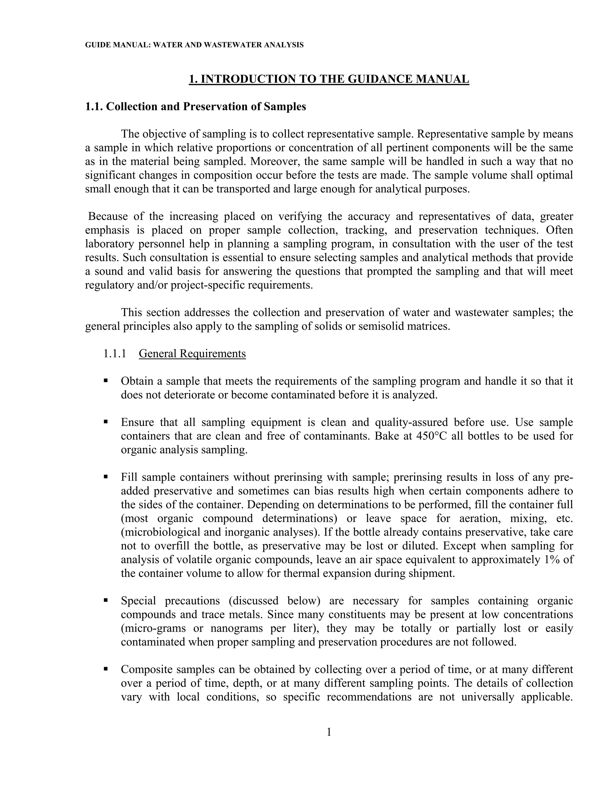 GUIDE MANUAL: WATER AND WASTEWATER ANALYSIS

                     1. INTRODUCTION TO THE GUIDANCE MANUAL

1.1. Collection and Preservation of Samples

        The objective of sampling is to collect representative sample. Representative sample by means
a sample in which relative proportions or concentration of all pertinent components will be the same
as in the material being sampled. Moreover, the same sample will be handled in such a way that no
significant changes in composition occur before the tests are made. The sample volume shall optimal
small enough that it can be transported and large enough for analytical purposes.

 Because of the increasing placed on verifying the accuracy and representatives of data, greater
emphasis is placed on proper sample collection, tracking, and preservation techniques. Often
laboratory personnel help in planning a sampling program, in consultation with the user of the test
results. Such consultation is essential to ensure selecting samples and analytical methods that provide
a sound and valid basis for answering the questions that prompted the sampling and that will meet
regulatory and/or project-specific requirements.

       This section addresses the collection and preservation of water and wastewater samples; the
general principles also apply to the sampling of solids or semisolid matrices.

   1.1.1   General Requirements

       Obtain a sample that meets the requirements of the sampling program and handle it so that it
       does not deteriorate or become contaminated before it is analyzed.

       Ensure that all sampling equipment is clean and quality-assured before use. Use sample
       containers that are clean and free of contaminants. Bake at 450°C all bottles to be used for
       organic analysis sampling.

       Fill sample containers without prerinsing with sample; prerinsing results in loss of any pre-
       added preservative and sometimes can bias results high when certain components adhere to
       the sides of the container. Depending on determinations to be performed, fill the container full
       (most organic compound determinations) or leave space for aeration, mixing, etc.
       (microbiological and inorganic analyses). If the bottle already contains preservative, take care
       not to overfill the bottle, as preservative may be lost or diluted. Except when sampling for
       analysis of volatile organic compounds, leave an air space equivalent to approximately 1% of
       the container volume to allow for thermal expansion during shipment.

       Special precautions (discussed below) are necessary for samples containing organic
       compounds and trace metals. Since many constituents may be present at low concentrations
       (micro-grams or nanograms per liter), they may be totally or partially lost or easily
       contaminated when proper sampling and preservation procedures are not followed.

       Composite samples can be obtained by collecting over a period of time, or at many different
       over a period of time, depth, or at many different sampling points. The details of collection
       vary with local conditions, so specific recommendations are not universally applicable.

                                                  1
 