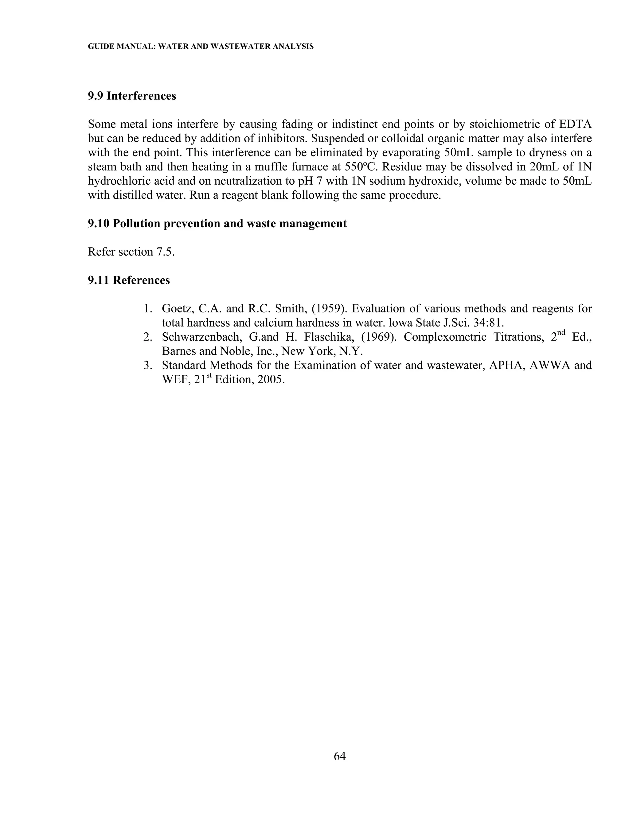 GUIDE MANUAL: WATER AND WASTEWATER ANALYSIS



9.9 Interferences

Some metal ions interfere by causing fading or indistinct end points or by stoichiometric of EDTA
but can be reduced by addition of inhibitors. Suspended or colloidal organic matter may also interfere
with the end point. This interference can be eliminated by evaporating 50mL sample to dryness on a
steam bath and then heating in a muffle furnace at 550ºC. Residue may be dissolved in 20mL of 1N
hydrochloric acid and on neutralization to pH 7 with 1N sodium hydroxide, volume be made to 50mL
with distilled water. Run a reagent blank following the same procedure.

9.10 Pollution prevention and waste management

Refer section 7.5.

9.11 References

           1. Goetz, C.A. and R.C. Smith, (1959). Evaluation of various methods and reagents for
              total hardness and calcium hardness in water. lowa State J.Sci. 34:81.
           2. Schwarzenbach, G.and H. Flaschika, (1969). Complexometric Titrations, 2nd Ed.,
              Barnes and Noble, Inc., New York, N.Y.
           3. Standard Methods for the Examination of water and wastewater, APHA, AWWA and
              WEF, 21st Edition, 2005.




                                                 64
 