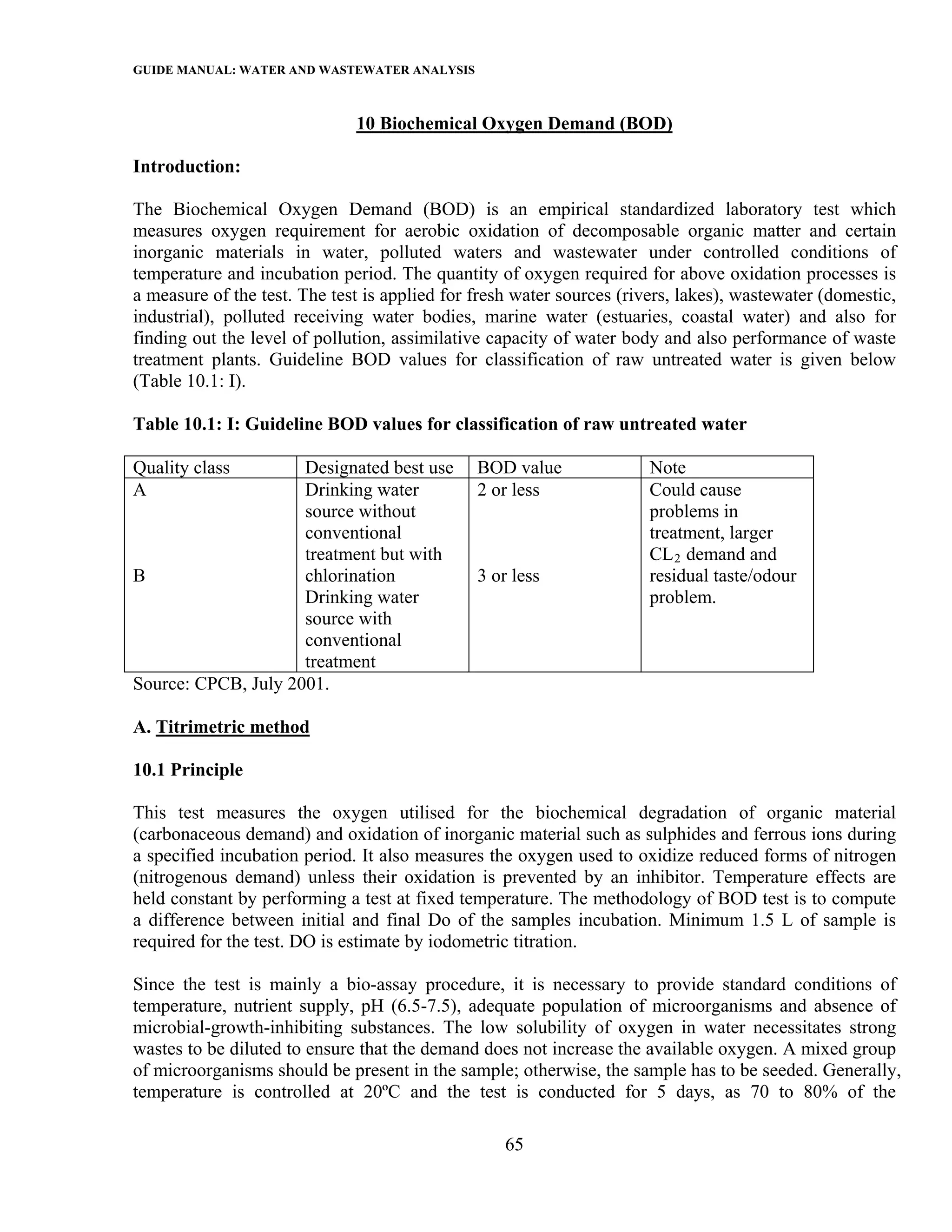 GUIDE MANUAL: WATER AND WASTEWATER ANALYSIS

                              10 Biochemical Oxygen Demand (BOD)

Introduction:

The Biochemical Oxygen Demand (BOD) is an empirical standardized laboratory test which
measures oxygen requirement for aerobic oxidation of decomposable organic matter and certain
inorganic materials in water, polluted waters and wastewater under controlled conditions of
temperature and incubation period. The quantity of oxygen required for above oxidation processes is
a measure of the test. The test is applied for fresh water sources (rivers, lakes), wastewater (domestic,
industrial), polluted receiving water bodies, marine water (estuaries, coastal water) and also for
finding out the level of pollution, assimilative capacity of water body and also performance of waste
treatment plants. Guideline BOD values for classification of raw untreated water is given below
(Table 10.1: I).

Table 10.1: I: Guideline BOD values for classification of raw untreated water

Quality class        Designated best use       BOD value               Note
A                    Drinking water            2 or less               Could cause
                     source without                                    problems in
                     conventional                                      treatment, larger
                     treatment but with                                CL 2 demand and
B                    chlorination              3 or less               residual taste/odour
                     Drinking water                                    problem.
                     source with
                     conventional
                     treatment
Source: CPCB, July 2001.

A. Titrimetric method

10.1 Principle

This test measures the oxygen utilised for the biochemical degradation of organic material
(carbonaceous demand) and oxidation of inorganic material such as sulphides and ferrous ions during
a specified incubation period. It also measures the oxygen used to oxidize reduced forms of nitrogen
(nitrogenous demand) unless their oxidation is prevented by an inhibitor. Temperature effects are
held constant by performing a test at fixed temperature. The methodology of BOD test is to compute
a difference between initial and final Do of the samples incubation. Minimum 1.5 L of sample is
required for the test. DO is estimate by iodometric titration.

Since the test is mainly a bio-assay procedure, it is necessary to provide standard conditions of
temperature, nutrient supply, pH (6.5-7.5), adequate population of microorganisms and absence of
microbial-growth-inhibiting substances. The low solubility of oxygen in water necessitates strong
wastes to be diluted to ensure that the demand does not increase the available oxygen. A mixed group
of microorganisms should be present in the sample; otherwise, the sample has to be seeded. Generally,
temperature is controlled at 20ºC and the test is conducted for 5 days, as 70 to 80% of the

                                                   65
 