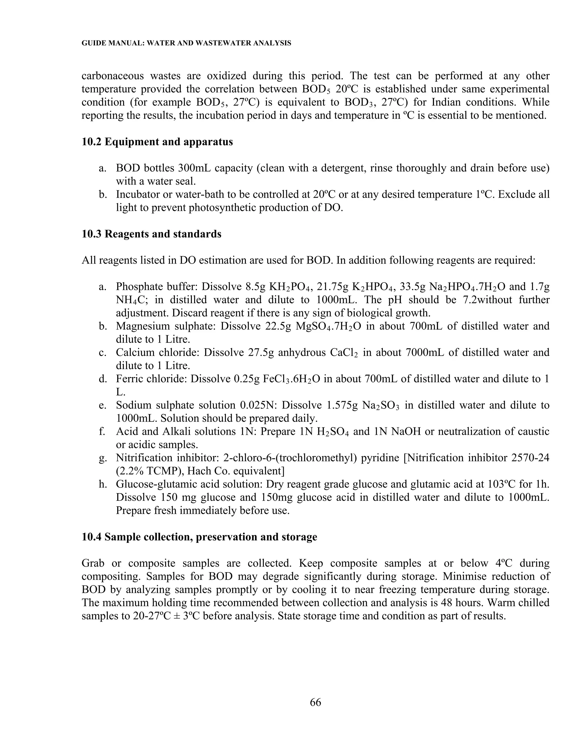 GUIDE MANUAL: WATER AND WASTEWATER ANALYSIS

carbonaceous wastes are oxidized during this period. The test can be performed at any other
temperature provided the correlation between BOD 5 20ºC is established under same experimental
condition (for example BOD 5 , 27ºC) is equivalent to BOD 3 , 27ºC) for Indian conditions. While
reporting the results, the incubation period in days and temperature in ºC is essential to be mentioned.

10.2 Equipment and apparatus

   a. BOD bottles 300mL capacity (clean with a detergent, rinse thoroughly and drain before use)
      with a water seal.
   b. Incubator or water-bath to be controlled at 20ºC or at any desired temperature 1ºC. Exclude all
      light to prevent photosynthetic production of DO.

10.3 Reagents and standards

All reagents listed in DO estimation are used for BOD. In addition following reagents are required:

   a. Phosphate buffer: Dissolve 8.5g KH 2 PO 4 , 21.75g K 2 HPO 4 , 33.5g Na 2 HPO 4 .7H 2 O and 1.7g
      NH 4 C; in distilled water and dilute to 1000mL. The pH should be 7.2without further
      adjustment. Discard reagent if there is any sign of biological growth.
   b. Magnesium sulphate: Dissolve 22.5g MgSO 4 .7H 2 O in about 700mL of distilled water and
      dilute to 1 Litre.
   c. Calcium chloride: Dissolve 27.5g anhydrous CaCl 2 in about 7000mL of distilled water and
      dilute to 1 Litre.
   d. Ferric chloride: Dissolve 0.25g FeCl 3 .6H 2 O in about 700mL of distilled water and dilute to 1
      L.
   e. Sodium sulphate solution 0.025N: Dissolve 1.575g Na 2 SO 3 in distilled water and dilute to
      1000mL. Solution should be prepared daily.
   f. Acid and Alkali solutions 1N: Prepare 1N H 2 SO 4 and 1N NaOH or neutralization of caustic
      or acidic samples.
   g. Nitrification inhibitor: 2-chloro-6-(trochloromethyl) pyridine [Nitrification inhibitor 2570-24
      (2.2% TCMP), Hach Co. equivalent]
   h. Glucose-glutamic acid solution: Dry reagent grade glucose and glutamic acid at 103ºC for 1h.
      Dissolve 150 mg glucose and 150mg glucose acid in distilled water and dilute to 1000mL.
      Prepare fresh immediately before use.

10.4 Sample collection, preservation and storage

Grab or composite samples are collected. Keep composite samples at or below 4ºC during
compositing. Samples for BOD may degrade significantly during storage. Minimise reduction of
BOD by analyzing samples promptly or by cooling it to near freezing temperature during storage.
The maximum holding time recommended between collection and analysis is 48 hours. Warm chilled
samples to 20-27ºC ± 3ºC before analysis. State storage time and condition as part of results.




                                                  66
 
