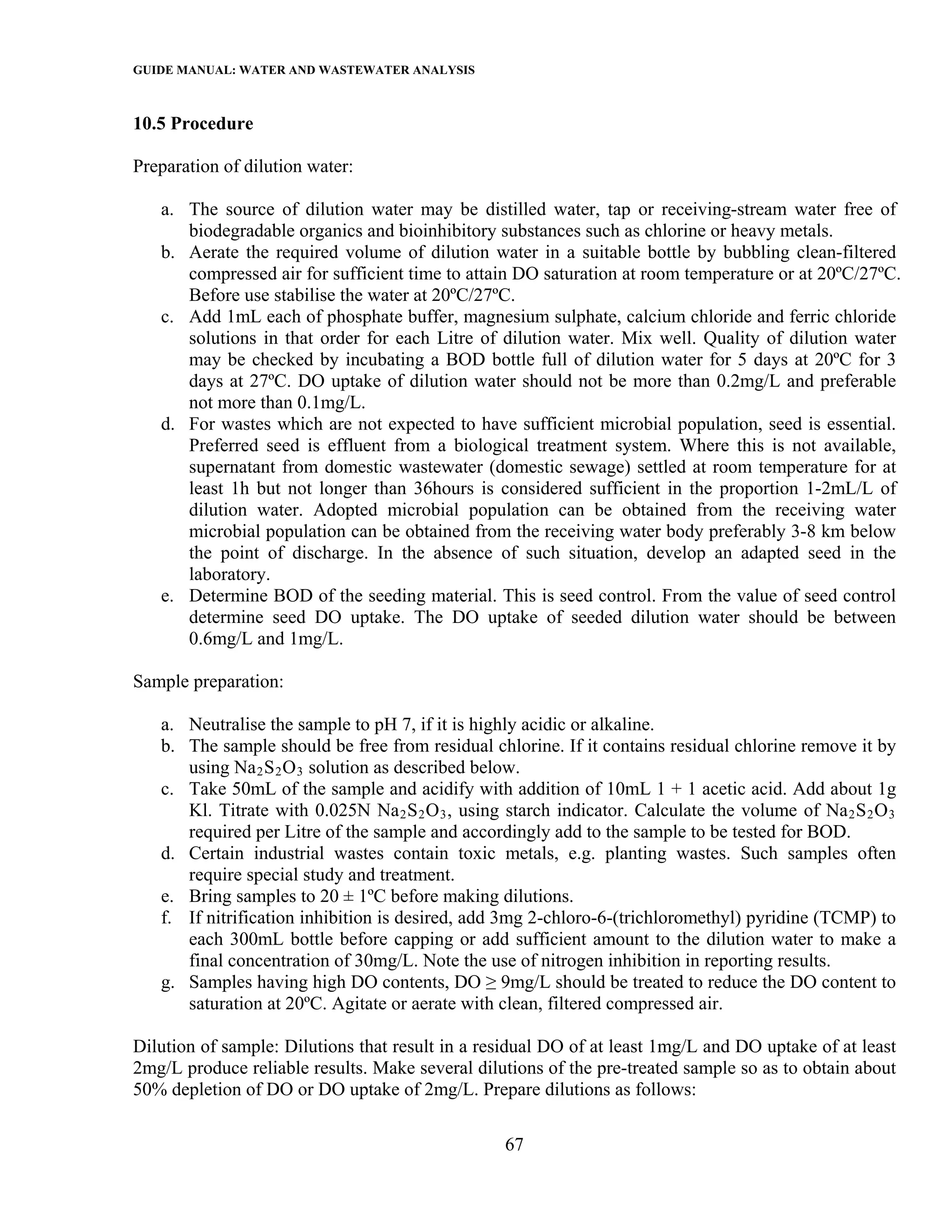 GUIDE MANUAL: WATER AND WASTEWATER ANALYSIS

10.5 Procedure

Preparation of dilution water:

   a. The source of dilution water may be distilled water, tap or receiving-stream water free of
      biodegradable organics and bioinhibitory substances such as chlorine or heavy metals.
   b. Aerate the required volume of dilution water in a suitable bottle by bubbling clean-filtered
      compressed air for sufficient time to attain DO saturation at room temperature or at 20ºC/27ºC.
      Before use stabilise the water at 20ºC/27ºC.
   c. Add 1mL each of phosphate buffer, magnesium sulphate, calcium chloride and ferric chloride
      solutions in that order for each Litre of dilution water. Mix well. Quality of dilution water
      may be checked by incubating a BOD bottle full of dilution water for 5 days at 20ºC for 3
      days at 27ºC. DO uptake of dilution water should not be more than 0.2mg/L and preferable
      not more than 0.1mg/L.
   d. For wastes which are not expected to have sufficient microbial population, seed is essential.
      Preferred seed is effluent from a biological treatment system. Where this is not available,
      supernatant from domestic wastewater (domestic sewage) settled at room temperature for at
      least 1h but not longer than 36hours is considered sufficient in the proportion 1-2mL/L of
      dilution water. Adopted microbial population can be obtained from the receiving water
      microbial population can be obtained from the receiving water body preferably 3-8 km below
      the point of discharge. In the absence of such situation, develop an adapted seed in the
      laboratory.
   e. Determine BOD of the seeding material. This is seed control. From the value of seed control
      determine seed DO uptake. The DO uptake of seeded dilution water should be between
      0.6mg/L and 1mg/L.

Sample preparation:

   a. Neutralise the sample to pH 7, if it is highly acidic or alkaline.
   b. The sample should be free from residual chlorine. If it contains residual chlorine remove it by
      using Na 2 S 2 O 3 solution as described below.
   c. Take 50mL of the sample and acidify with addition of 10mL 1 + 1 acetic acid. Add about 1g
      Kl. Titrate with 0.025N Na 2 S 2 O 3 , using starch indicator. Calculate the volume of Na 2 S 2 O 3
      required per Litre of the sample and accordingly add to the sample to be tested for BOD.
   d. Certain industrial wastes contain toxic metals, e.g. planting wastes. Such samples often
      require special study and treatment.
   e. Bring samples to 20 ± 1ºC before making dilutions.
   f. If nitrification inhibition is desired, add 3mg 2-chloro-6-(trichloromethyl) pyridine (TCMP) to
      each 300mL bottle before capping or add sufficient amount to the dilution water to make a
      final concentration of 30mg/L. Note the use of nitrogen inhibition in reporting results.
   g. Samples having high DO contents, DO ≥ 9mg/L should be treated to reduce the DO content to
      saturation at 20ºC. Agitate or aerate with clean, filtered compressed air.

Dilution of sample: Dilutions that result in a residual DO of at least 1mg/L and DO uptake of at least
2mg/L produce reliable results. Make several dilutions of the pre-treated sample so as to obtain about
50% depletion of DO or DO uptake of 2mg/L. Prepare dilutions as follows:

                                                  67
 