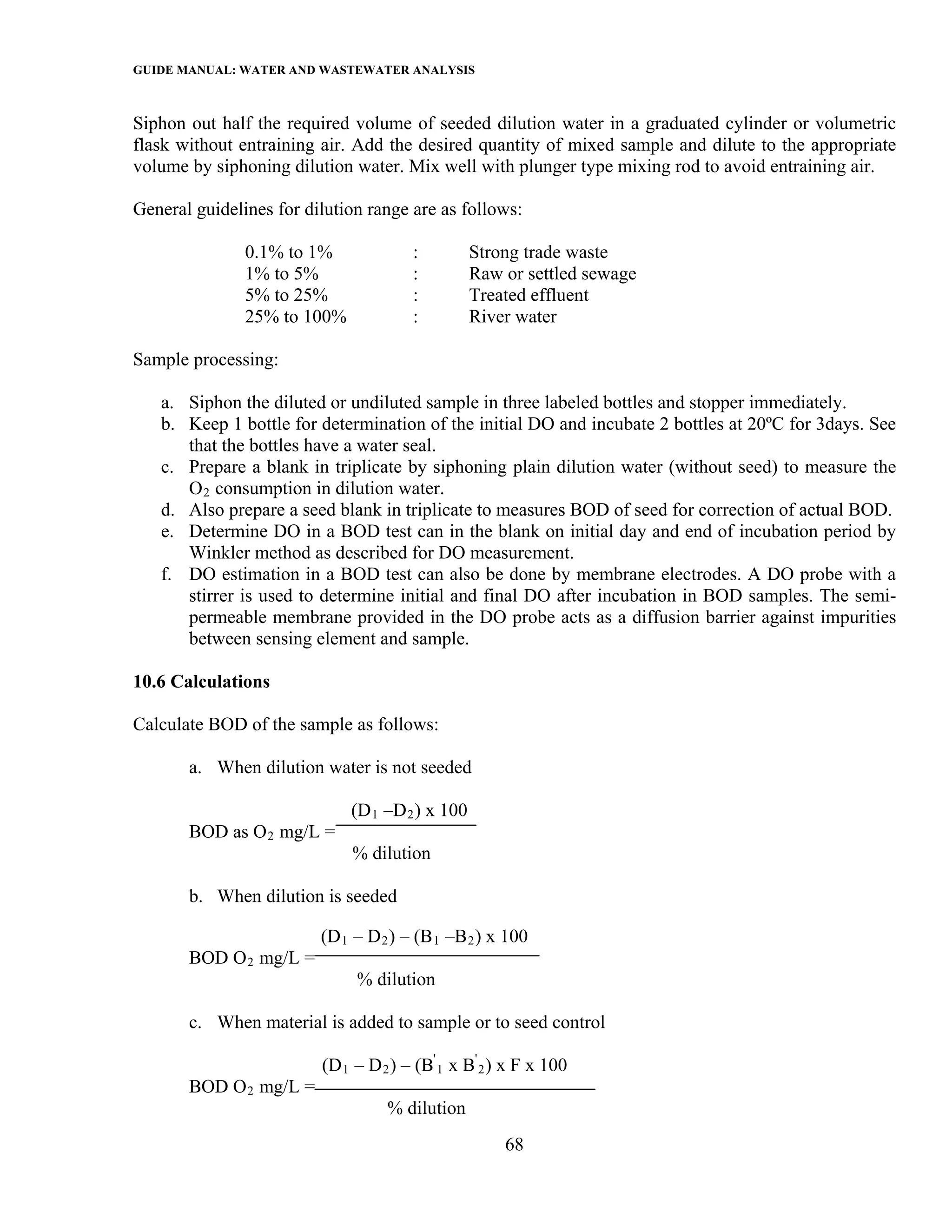 GUIDE MANUAL: WATER AND WASTEWATER ANALYSIS

Siphon out half the required volume of seeded dilution water in a graduated cylinder or volumetric
flask without entraining air. Add the desired quantity of mixed sample and dilute to the appropriate
volume by siphoning dilution water. Mix well with plunger type mixing rod to avoid entraining air.

General guidelines for dilution range are as follows:

               0.1% to 1%              :         Strong trade waste
               1% to 5%                :         Raw or settled sewage
               5% to 25%               :         Treated effluent
               25% to 100%             :         River water

Sample processing:

   a. Siphon the diluted or undiluted sample in three labeled bottles and stopper immediately.
   b. Keep 1 bottle for determination of the initial DO and incubate 2 bottles at 20ºC for 3days. See
      that the bottles have a water seal.
   c. Prepare a blank in triplicate by siphoning plain dilution water (without seed) to measure the
      O 2 consumption in dilution water.
   d. Also prepare a seed blank in triplicate to measures BOD of seed for correction of actual BOD.
   e. Determine DO in a BOD test can in the blank on initial day and end of incubation period by
      Winkler method as described for DO measurement.
   f. DO estimation in a BOD test can also be done by membrane electrodes. A DO probe with a
      stirrer is used to determine initial and final DO after incubation in BOD samples. The semi-
      permeable membrane provided in the DO probe acts as a diffusion barrier against impurities
      between sensing element and sample.

10.6 Calculations

Calculate BOD of the sample as follows:

       a. When dilution water is not seeded

                             (D 1 –D 2 ) x 100
       BOD as O 2 mg/L =
                             % dilution

       b. When dilution is seeded

                         (D 1 – D 2 ) – (B 1 –B 2 ) x 100
       BOD O 2 mg/L =
                              % dilution

       c. When material is added to sample or to seed control

                         (D 1 – D 2 ) – (B' 1 x B' 2 ) x F x 100
       BOD O 2 mg/L =
                                   % dilution
                                                      68
 