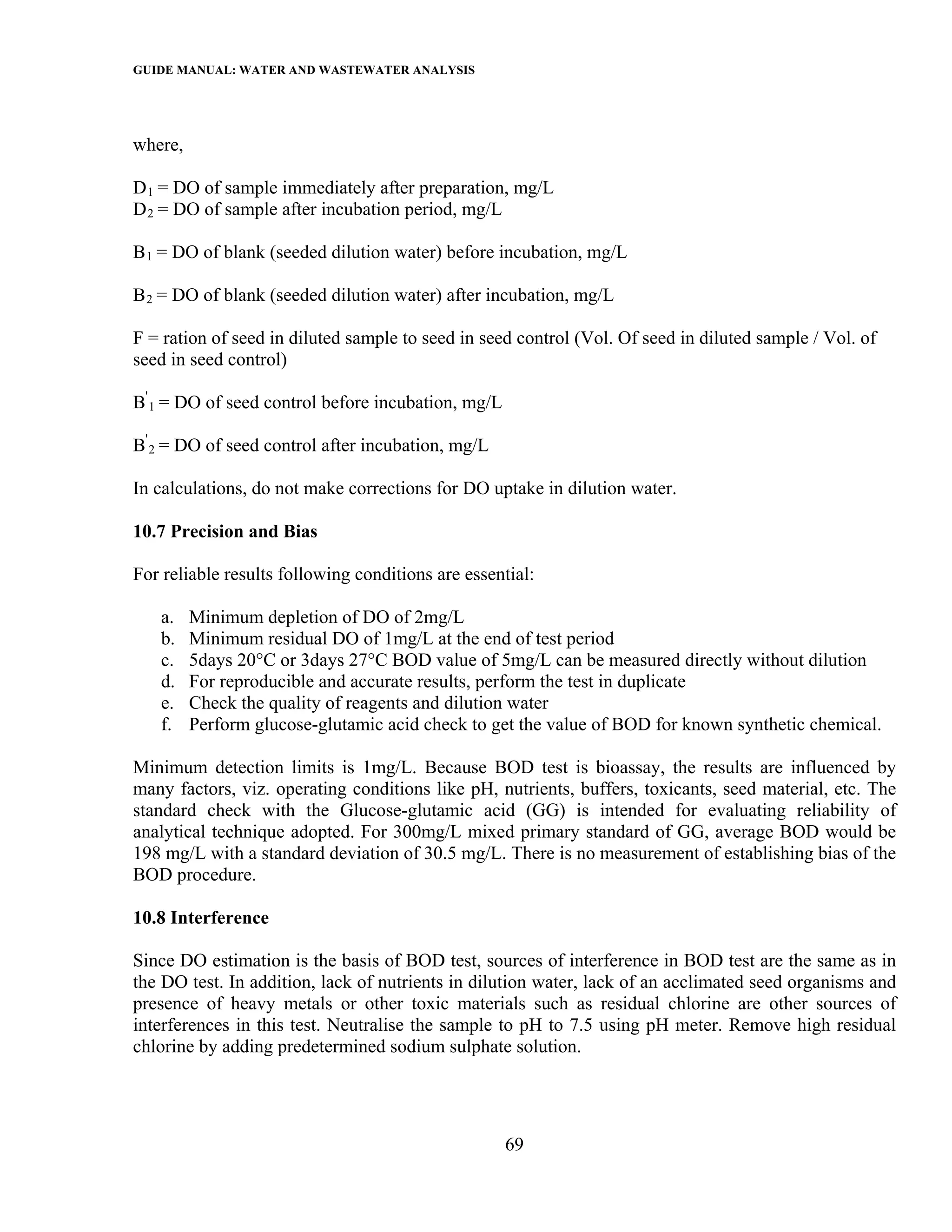 GUIDE MANUAL: WATER AND WASTEWATER ANALYSIS



where,

D 1 = DO of sample immediately after preparation, mg/L
D 2 = DO of sample after incubation period, mg/L

B 1 = DO of blank (seeded dilution water) before incubation, mg/L

B 2 = DO of blank (seeded dilution water) after incubation, mg/L

F = ration of seed in diluted sample to seed in seed control (Vol. Of seed in diluted sample / Vol. of
seed in seed control)

B' 1 = DO of seed control before incubation, mg/L

B' 2 = DO of seed control after incubation, mg/L

In calculations, do not make corrections for DO uptake in dilution water.

10.7 Precision and Bias

For reliable results following conditions are essential:

   a.    Minimum depletion of DO of 2mg/L
   b.    Minimum residual DO of 1mg/L at the end of test period
   c.    5days 20°C or 3days 27°C BOD value of 5mg/L can be measured directly without dilution
   d.    For reproducible and accurate results, perform the test in duplicate
   e.    Check the quality of reagents and dilution water
   f.    Perform glucose-glutamic acid check to get the value of BOD for known synthetic chemical.

Minimum detection limits is 1mg/L. Because BOD test is bioassay, the results are influenced by
many factors, viz. operating conditions like pH, nutrients, buffers, toxicants, seed material, etc. The
standard check with the Glucose-glutamic acid (GG) is intended for evaluating reliability of
analytical technique adopted. For 300mg/L mixed primary standard of GG, average BOD would be
198 mg/L with a standard deviation of 30.5 mg/L. There is no measurement of establishing bias of the
BOD procedure.

10.8 Interference

Since DO estimation is the basis of BOD test, sources of interference in BOD test are the same as in
the DO test. In addition, lack of nutrients in dilution water, lack of an acclimated seed organisms and
presence of heavy metals or other toxic materials such as residual chlorine are other sources of
interferences in this test. Neutralise the sample to pH to 7.5 using pH meter. Remove high residual
chlorine by adding predetermined sodium sulphate solution.




                                                    69
 